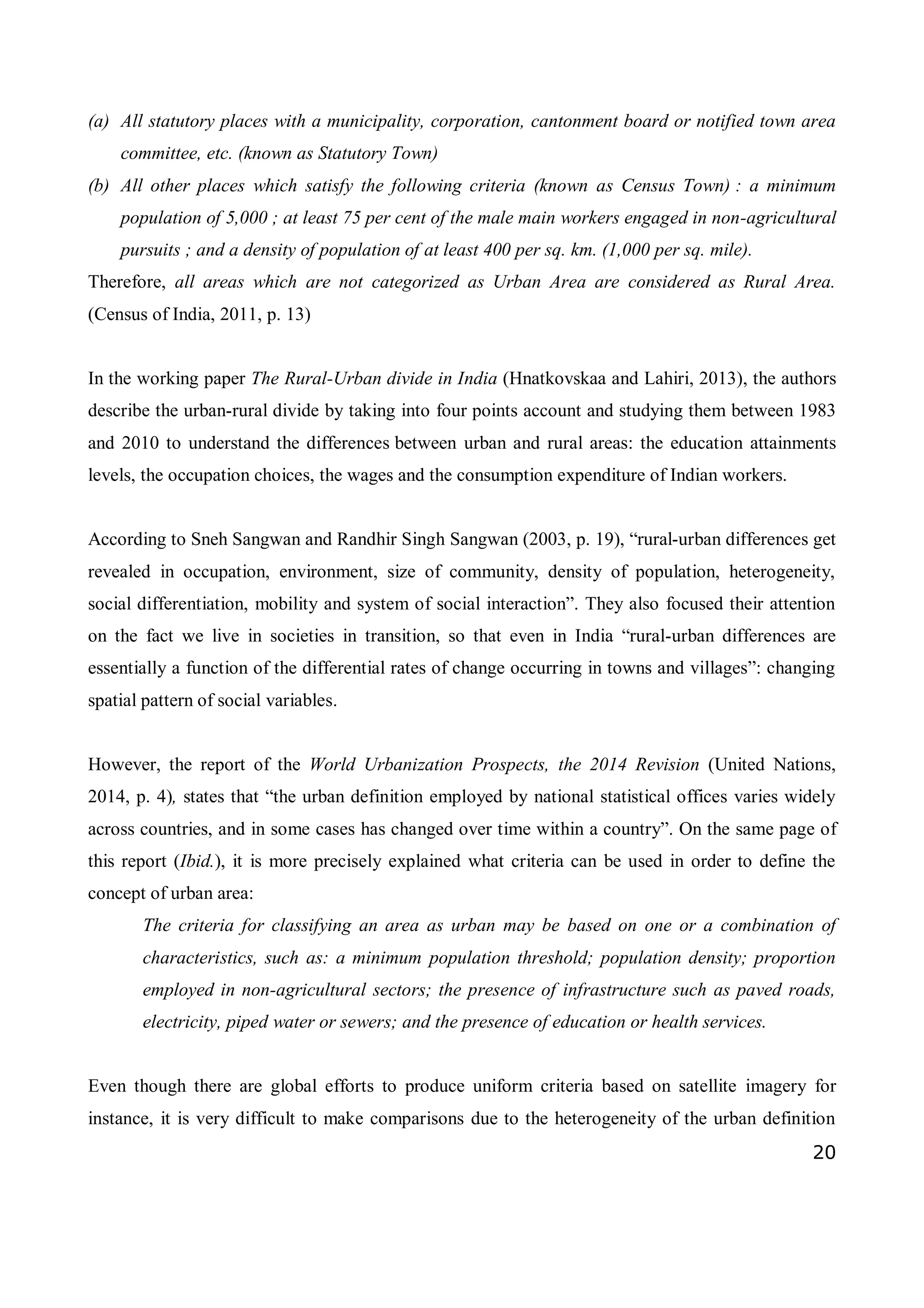 20
(a) All statutory places with a municipality, corporation, cantonment board or notified town area
committee, etc. (known as Statutory Town)
(b) All other places which satisfy the following criteria (known as Census Town) : a minimum
population of 5,000 ; at least 75 per cent of the male main workers engaged in non-agricultural
pursuits ; and a density of population of at least 400 per sq. km. (1,000 per sq. mile).
Therefore, all areas which are not categorized as Urban Area are considered as Rural Area.
(Census of India, 2011, p. 13)
In the working paper The Rural-Urban divide in India (Hnatkovskaa and Lahiri, 2013), the authors
describe the urban-rural divide by taking into four points account and studying them between 1983
and 2010 to understand the differences between urban and rural areas: the education attainments
levels, the occupation choices, the wages and the consumption expenditure of Indian workers.
According to Sneh Sangwan and Randhir Singh Sangwan (2003, p. 19), “rural-urban differences get
revealed in occupation, environment, size of community, density of population, heterogeneity,
social differentiation, mobility and system of social interaction”. They also focused their attention
on the fact we live in societies in transition, so that even in India “rural-urban differences are
essentially a function of the differential rates of change occurring in towns and villages”: changing
spatial pattern of social variables.
However, the report of the World Urbanization Prospects, the 2014 Revision (United Nations,
2014, p. 4), states that “the urban definition employed by national statistical offices varies widely
across countries, and in some cases has changed over time within a country”. On the same page of
this report (Ibid.), it is more precisely explained what criteria can be used in order to define the
concept of urban area:
The criteria for classifying an area as urban may be based on one or a combination of
characteristics, such as: a minimum population threshold; population density; proportion
employed in non-agricultural sectors; the presence of infrastructure such as paved roads,
electricity, piped water or sewers; and the presence of education or health services.
Even though there are global efforts to produce uniform criteria based on satellite imagery for
instance, it is very difficult to make comparisons due to the heterogeneity of the urban definition
 