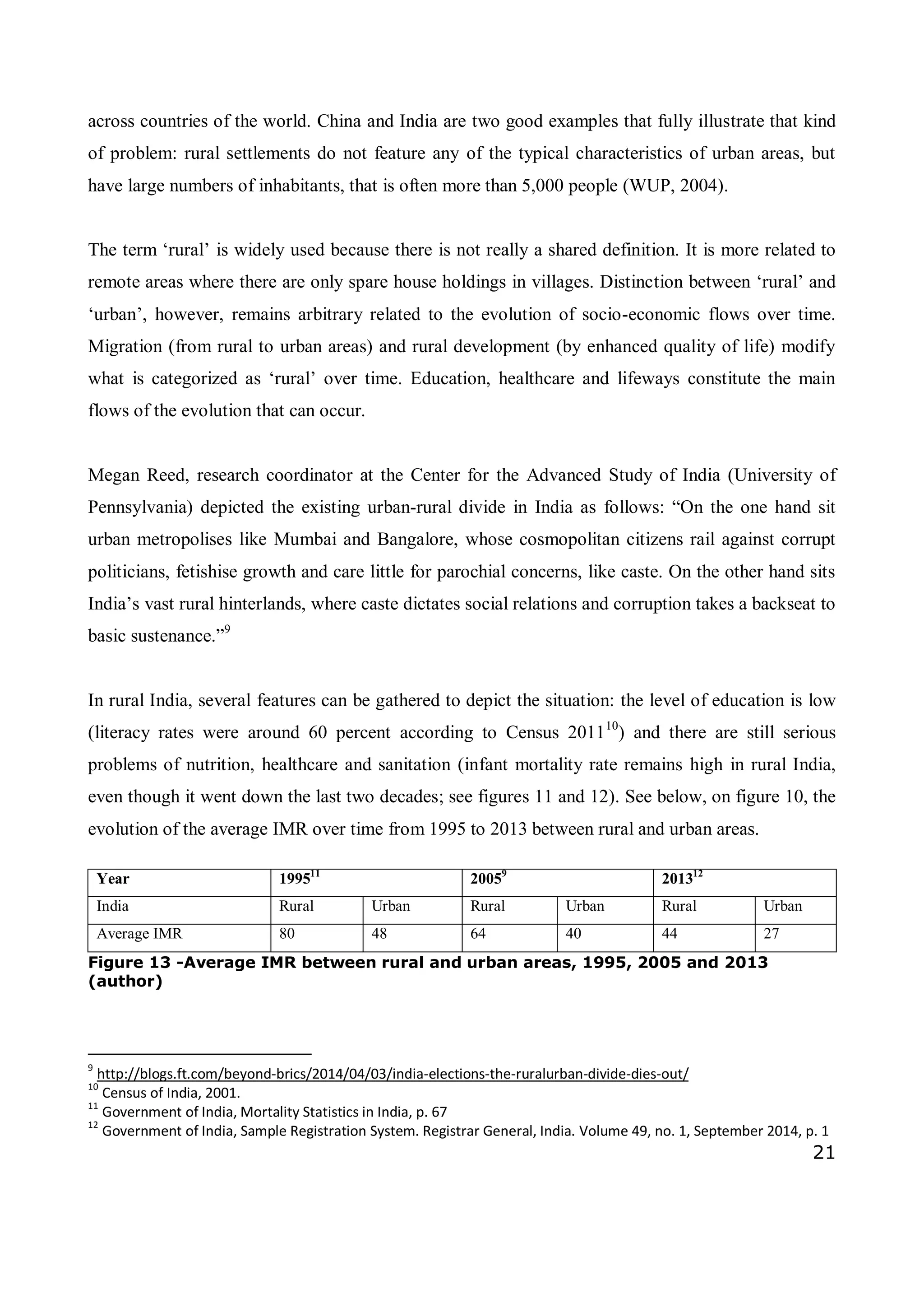 21
across countries of the world. China and India are two good examples that fully illustrate that kind
of problem: rural settlements do not feature any of the typical characteristics of urban areas, but
have large numbers of inhabitants, that is often more than 5,000 people (WUP, 2004).
The term ‘rural’ is widely used because there is not really a shared definition. It is more related to
remote areas where there are only spare house holdings in villages. Distinction between ‘rural’ and
‘urban’, however, remains arbitrary related to the evolution of socio-economic flows over time.
Migration (from rural to urban areas) and rural development (by enhanced quality of life) modify
what is categorized as ‘rural’ over time. Education, healthcare and lifeways constitute the main
flows of the evolution that can occur.
Megan Reed, research coordinator at the Center for the Advanced Study of India (University of
Pennsylvania) depicted the existing urban-rural divide in India as follows: “On the one hand sit
urban metropolises like Mumbai and Bangalore, whose cosmopolitan citizens rail against corrupt
politicians, fetishise growth and care little for parochial concerns, like caste. On the other hand sits
India’s vast rural hinterlands, where caste dictates social relations and corruption takes a backseat to
basic sustenance.”9
In rural India, several features can be gathered to depict the situation: the level of education is low
(literacy rates were around 60 percent according to Census 201110
) and there are still serious
problems of nutrition, healthcare and sanitation (infant mortality rate remains high in rural India,
even though it went down the last two decades; see figures 11 and 12). See below, on figure 10, the
evolution of the average IMR over time from 1995 to 2013 between rural and urban areas.
Year 199511
20059
201312
India Rural Urban Rural Urban Rural Urban
Average IMR 80 48 64 40 44 27
Figure 13 -Average IMR between rural and urban areas, 1995, 2005 and 2013
(author)
9
http://blogs.ft.com/beyond-brics/2014/04/03/india-elections-the-ruralurban-divide-dies-out/
10
Census of India, 2001.
11
Government of India, Mortality Statistics in India, p. 67
12
Government of India, Sample Registration System. Registrar General, India. Volume 49, no. 1, September 2014, p. 1
 