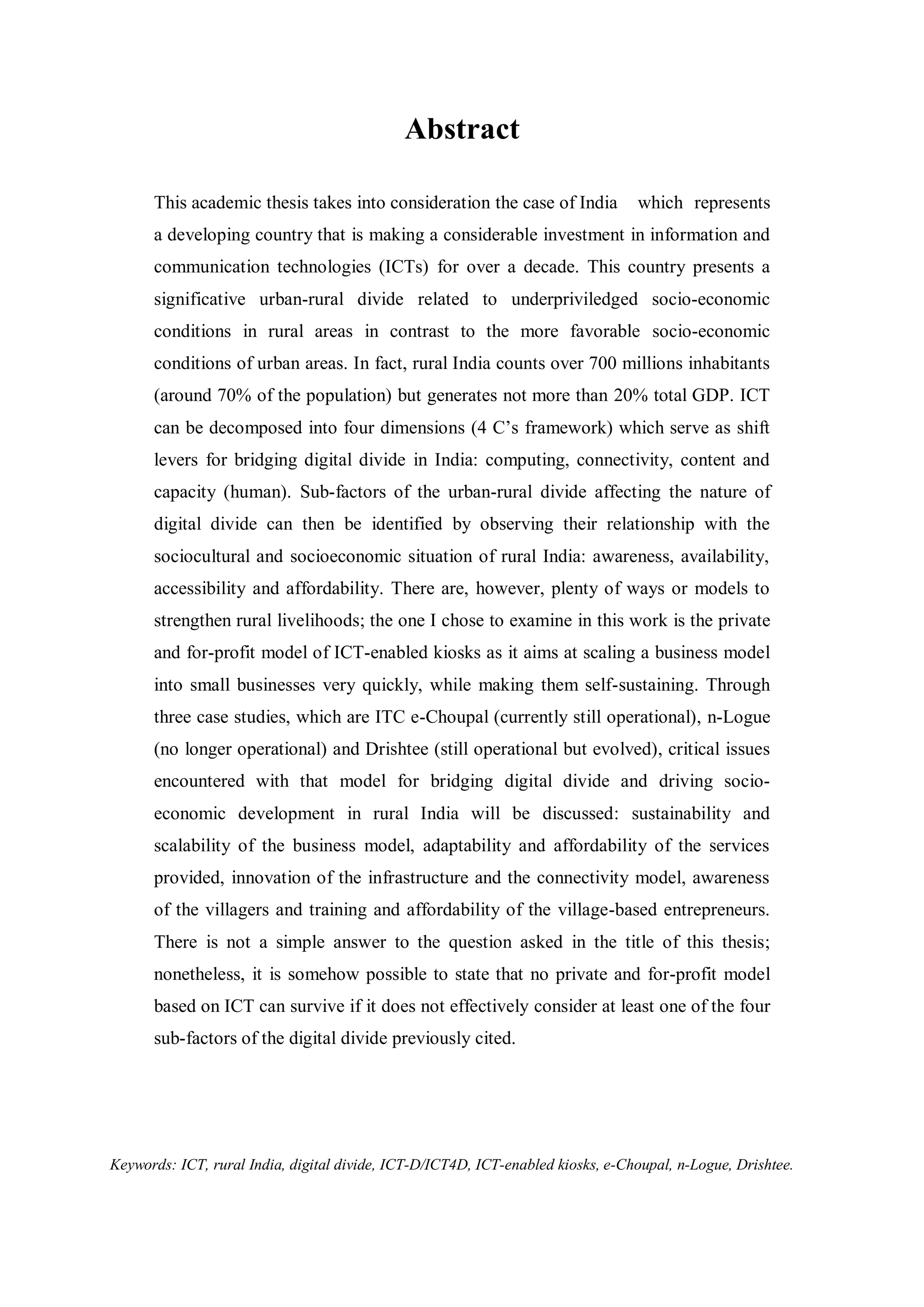 Abstract
This academic thesis takes into consideration the case of India which represents
a developing country that is making a considerable investment in information and
communication technologies (ICTs) for over a decade. This country presents a
significative urban-rural divide related to underpriviledged socio-economic
conditions in rural areas in contrast to the more favorable socio-economic
conditions of urban areas. In fact, rural India counts over 700 millions inhabitants
(around 70% of the population) but generates not more than 20% total GDP. ICT
can be decomposed into four dimensions (4 C’s framework) which serve as shift
levers for bridging digital divide in India: computing, connectivity, content and
capacity (human). Sub-factors of the urban-rural divide affecting the nature of
digital divide can then be identified by observing their relationship with the
sociocultural and socioeconomic situation of rural India: awareness, availability,
accessibility and affordability. There are, however, plenty of ways or models to
strengthen rural livelihoods; the one I chose to examine in this work is the private
and for-profit model of ICT-enabled kiosks as it aims at scaling a business model
into small businesses very quickly, while making them self-sustaining. Through
three case studies, which are ITC e-Choupal (currently still operational), n-Logue
(no longer operational) and Drishtee (still operational but evolved), critical issues
encountered with that model for bridging digital divide and driving socio-
economic development in rural India will be discussed: sustainability and
scalability of the business model, adaptability and affordability of the services
provided, innovation of the infrastructure and the connectivity model, awareness
of the villagers and training and affordability of the village-based entrepreneurs.
There is not a simple answer to the question asked in the title of this thesis;
nonetheless, it is somehow possible to state that no private and for-profit model
based on ICT can survive if it does not effectively consider at least one of the four
sub-factors of the digital divide previously cited.
Keywords: ICT, rural India, digital divide, ICT-D/ICT4D, ICT-enabled kiosks, e-Choupal, n-Logue, Drishtee.
 