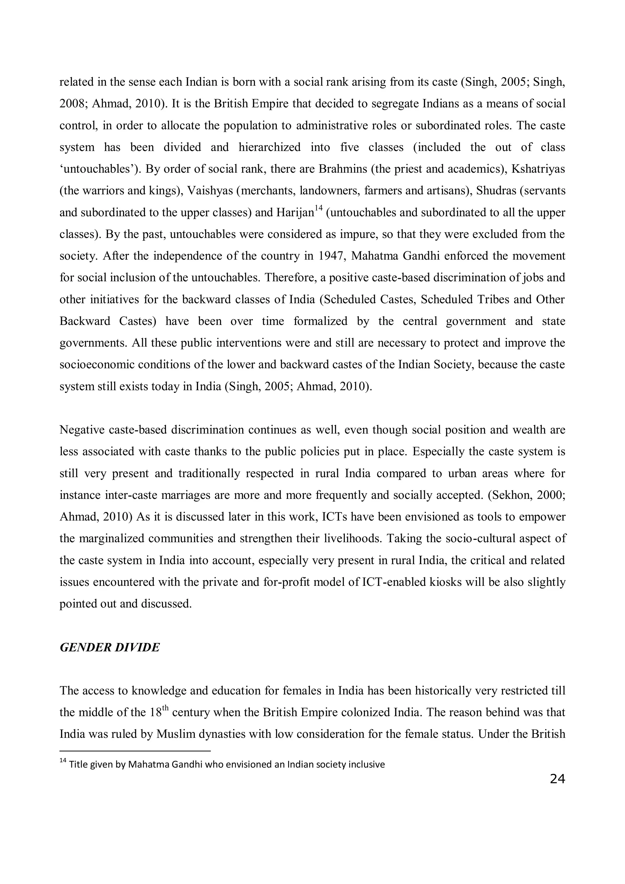 24
related in the sense each Indian is born with a social rank arising from its caste (Singh, 2005; Singh,
2008; Ahmad, 2010). It is the British Empire that decided to segregate Indians as a means of social
control, in order to allocate the population to administrative roles or subordinated roles. The caste
system has been divided and hierarchized into five classes (included the out of class
‘untouchables’). By order of social rank, there are Brahmins (the priest and academics), Kshatriyas
(the warriors and kings), Vaishyas (merchants, landowners, farmers and artisans), Shudras (servants
and subordinated to the upper classes) and Harijan14
(untouchables and subordinated to all the upper
classes). By the past, untouchables were considered as impure, so that they were excluded from the
society. After the independence of the country in 1947, Mahatma Gandhi enforced the movement
for social inclusion of the untouchables. Therefore, a positive caste-based discrimination of jobs and
other initiatives for the backward classes of India (Scheduled Castes, Scheduled Tribes and Other
Backward Castes) have been over time formalized by the central government and state
governments. All these public interventions were and still are necessary to protect and improve the
socioeconomic conditions of the lower and backward castes of the Indian Society, because the caste
system still exists today in India (Singh, 2005; Ahmad, 2010).
Negative caste-based discrimination continues as well, even though social position and wealth are
less associated with caste thanks to the public policies put in place. Especially the caste system is
still very present and traditionally respected in rural India compared to urban areas where for
instance inter-caste marriages are more and more frequently and socially accepted. (Sekhon, 2000;
Ahmad, 2010) As it is discussed later in this work, ICTs have been envisioned as tools to empower
the marginalized communities and strengthen their livelihoods. Taking the socio-cultural aspect of
the caste system in India into account, especially very present in rural India, the critical and related
issues encountered with the private and for-profit model of ICT-enabled kiosks will be also slightly
pointed out and discussed.
GENDER DIVIDE
The access to knowledge and education for females in India has been historically very restricted till
the middle of the 18th
century when the British Empire colonized India. The reason behind was that
India was ruled by Muslim dynasties with low consideration for the female status. Under the British
14
Title given by Mahatma Gandhi who envisioned an Indian society inclusive
 