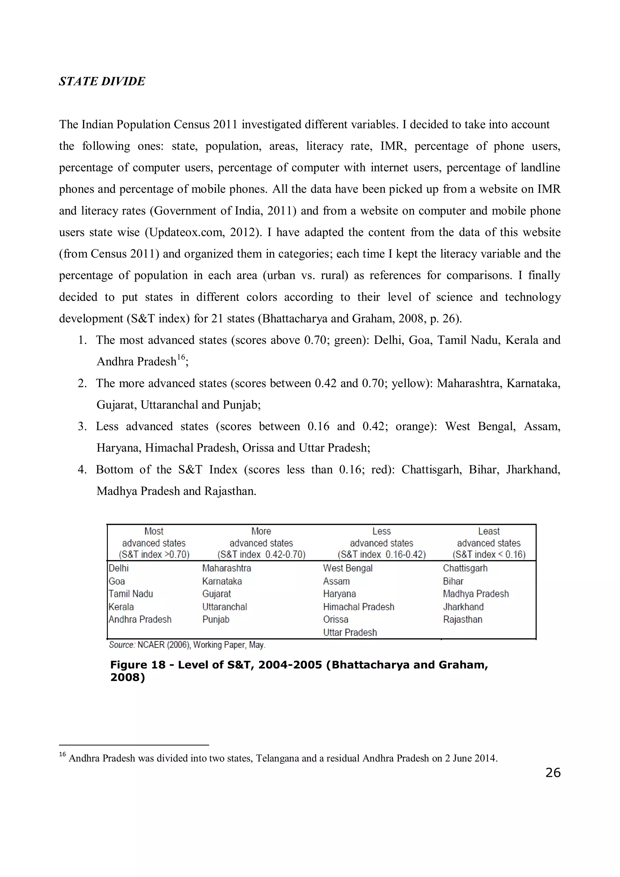 26
STATE DIVIDE
The Indian Population Census 2011 investigated different variables. I decided to take into account
the following ones: state, population, areas, literacy rate, IMR, percentage of phone users,
percentage of computer users, percentage of computer with internet users, percentage of landline
phones and percentage of mobile phones. All the data have been picked up from a website on IMR
and literacy rates (Government of India, 2011) and from a website on computer and mobile phone
users state wise (Updateox.com, 2012). I have adapted the content from the data of this website
(from Census 2011) and organized them in categories; each time I kept the literacy variable and the
percentage of population in each area (urban vs. rural) as references for comparisons. I finally
decided to put states in different colors according to their level of science and technology
development (S&T index) for 21 states (Bhattacharya and Graham, 2008, p. 26).
1. The most advanced states (scores above 0.70; green): Delhi, Goa, Tamil Nadu, Kerala and
Andhra Pradesh16
;
2. The more advanced states (scores between 0.42 and 0.70; yellow): Maharashtra, Karnataka,
Gujarat, Uttaranchal and Punjab;
3. Less advanced states (scores between 0.16 and 0.42; orange): West Bengal, Assam,
Haryana, Himachal Pradesh, Orissa and Uttar Pradesh;
4. Bottom of the S&T Index (scores less than 0.16; red): Chattisgarh, Bihar, Jharkhand,
Madhya Pradesh and Rajasthan.
16
Andhra Pradesh was divided into two states, Telangana and a residual Andhra Pradesh on 2 June 2014.
Figure 18 - Level of S&T, 2004-2005 (Bhattacharya and Graham,
2008)
 