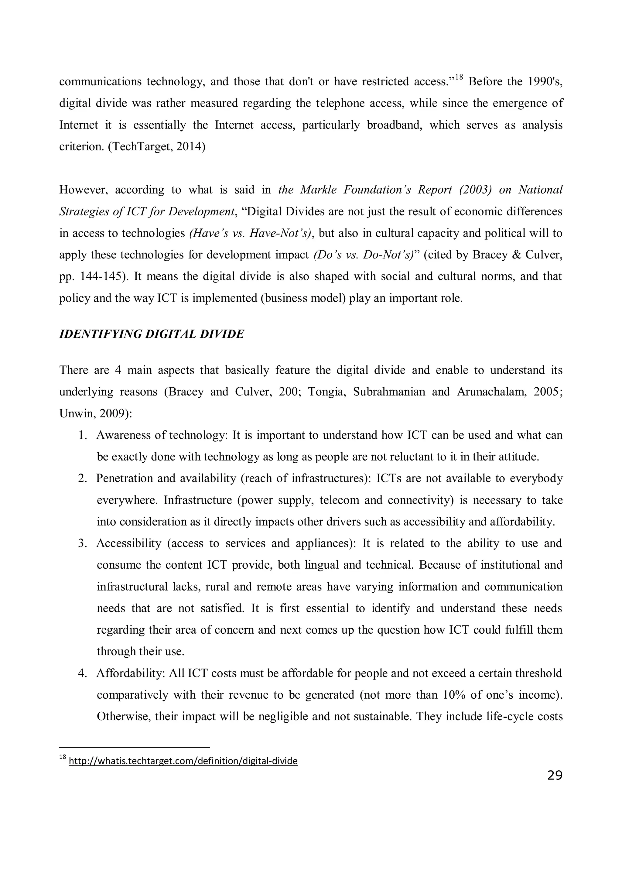29
communications technology, and those that don't or have restricted access.”18
Before the 1990's,
digital divide was rather measured regarding the telephone access, while since the emergence of
Internet it is essentially the Internet access, particularly broadband, which serves as analysis
criterion. (TechTarget, 2014)
However, according to what is said in the Markle Foundation’s Report (2003) on National
Strategies of ICT for Development, “Digital Divides are not just the result of economic differences
in access to technologies (Have’s vs. Have-Not’s), but also in cultural capacity and political will to
apply these technologies for development impact (Do’s vs. Do-Not’s)” (cited by Bracey & Culver,
pp. 144-145). It means the digital divide is also shaped with social and cultural norms, and that
policy and the way ICT is implemented (business model) play an important role.
IDENTIFYING DIGITAL DIVIDE
There are 4 main aspects that basically feature the digital divide and enable to understand its
underlying reasons (Bracey and Culver, 200; Tongia, Subrahmanian and Arunachalam, 2005;
Unwin, 2009):
1. Awareness of technology: It is important to understand how ICT can be used and what can
be exactly done with technology as long as people are not reluctant to it in their attitude.
2. Penetration and availability (reach of infrastructures): ICTs are not available to everybody
everywhere. Infrastructure (power supply, telecom and connectivity) is necessary to take
into consideration as it directly impacts other drivers such as accessibility and affordability.
3. Accessibility (access to services and appliances): It is related to the ability to use and
consume the content ICT provide, both lingual and technical. Because of institutional and
infrastructural lacks, rural and remote areas have varying information and communication
needs that are not satisfied. It is first essential to identify and understand these needs
regarding their area of concern and next comes up the question how ICT could fulfill them
through their use.
4. Affordability: All ICT costs must be affordable for people and not exceed a certain threshold
comparatively with their revenue to be generated (not more than 10% of one’s income).
Otherwise, their impact will be negligible and not sustainable. They include life-cycle costs
18
http://whatis.techtarget.com/definition/digital-divide
 