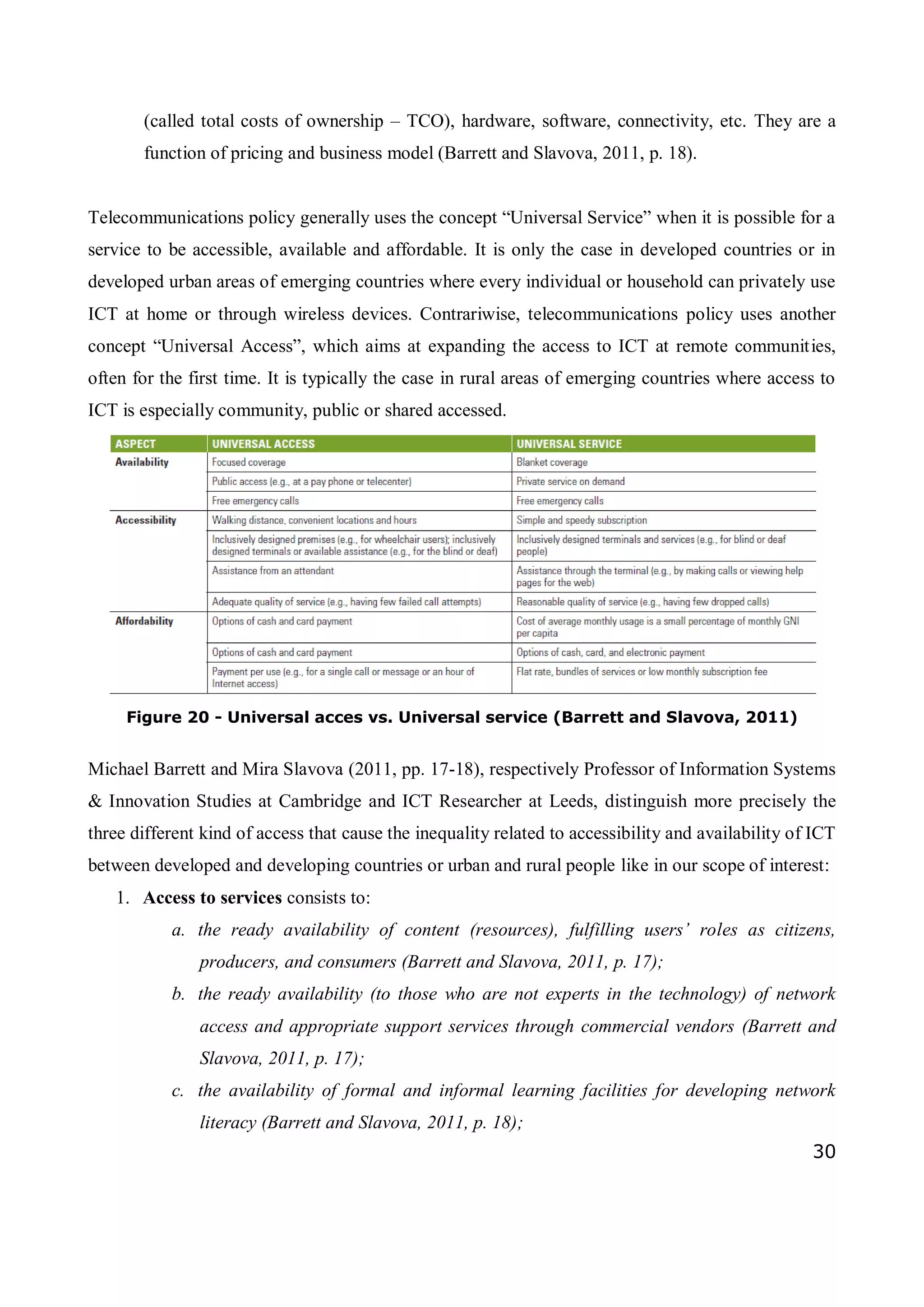 30
(called total costs of ownership – TCO), hardware, software, connectivity, etc. They are a
function of pricing and business model (Barrett and Slavova, 2011, p. 18).
Telecommunications policy generally uses the concept “Universal Service” when it is possible for a
service to be accessible, available and affordable. It is only the case in developed countries or in
developed urban areas of emerging countries where every individual or household can privately use
ICT at home or through wireless devices. Contrariwise, telecommunications policy uses another
concept “Universal Access”, which aims at expanding the access to ICT at remote communities,
often for the first time. It is typically the case in rural areas of emerging countries where access to
ICT is especially community, public or shared accessed.
Figure 20 - Universal acces vs. Universal service (Barrett and Slavova, 2011)
Michael Barrett and Mira Slavova (2011, pp. 17-18), respectively Professor of Information Systems
& Innovation Studies at Cambridge and ICT Researcher at Leeds, distinguish more precisely the
three different kind of access that cause the inequality related to accessibility and availability of ICT
between developed and developing countries or urban and rural people like in our scope of interest:
1. Access to services consists to:
a. the ready availability of content (resources), fulfilling users’ roles as citizens,
producers, and consumers (Barrett and Slavova, 2011, p. 17);
b. the ready availability (to those who are not experts in the technology) of network
access and appropriate support services through commercial vendors (Barrett and
Slavova, 2011, p. 17);
c. the availability of formal and informal learning facilities for developing network
literacy (Barrett and Slavova, 2011, p. 18);
 