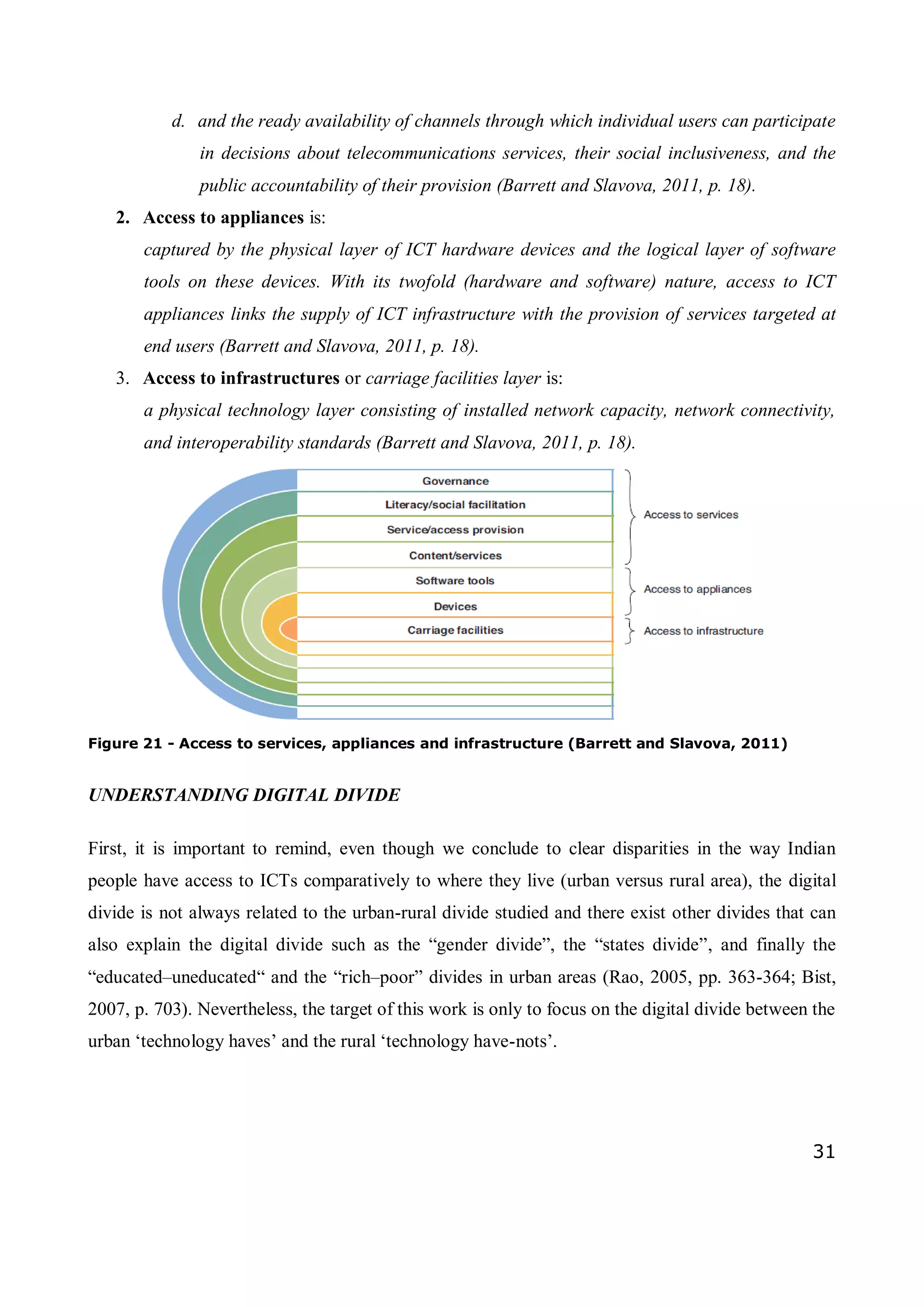 31
d. and the ready availability of channels through which individual users can participate
in decisions about telecommunications services, their social inclusiveness, and the
public accountability of their provision (Barrett and Slavova, 2011, p. 18).
2. Access to appliances is:
captured by the physical layer of ICT hardware devices and the logical layer of software
tools on these devices. With its twofold (hardware and software) nature, access to ICT
appliances links the supply of ICT infrastructure with the provision of services targeted at
end users (Barrett and Slavova, 2011, p. 18).
3. Access to infrastructures or carriage facilities layer is:
a physical technology layer consisting of installed network capacity, network connectivity,
and interoperability standards (Barrett and Slavova, 2011, p. 18).
Figure 21 - Access to services, appliances and infrastructure (Barrett and Slavova, 2011)
UNDERSTANDING DIGITAL DIVIDE
First, it is important to remind, even though we conclude to clear disparities in the way Indian
people have access to ICTs comparatively to where they live (urban versus rural area), the digital
divide is not always related to the urban-rural divide studied and there exist other divides that can
also explain the digital divide such as the “gender divide”, the “states divide”, and finally the
“educated–uneducated“ and the “rich–poor” divides in urban areas (Rao, 2005, pp. 363-364; Bist,
2007, p. 703). Nevertheless, the target of this work is only to focus on the digital divide between the
urban ‘technology haves’ and the rural ‘technology have-nots’.
 