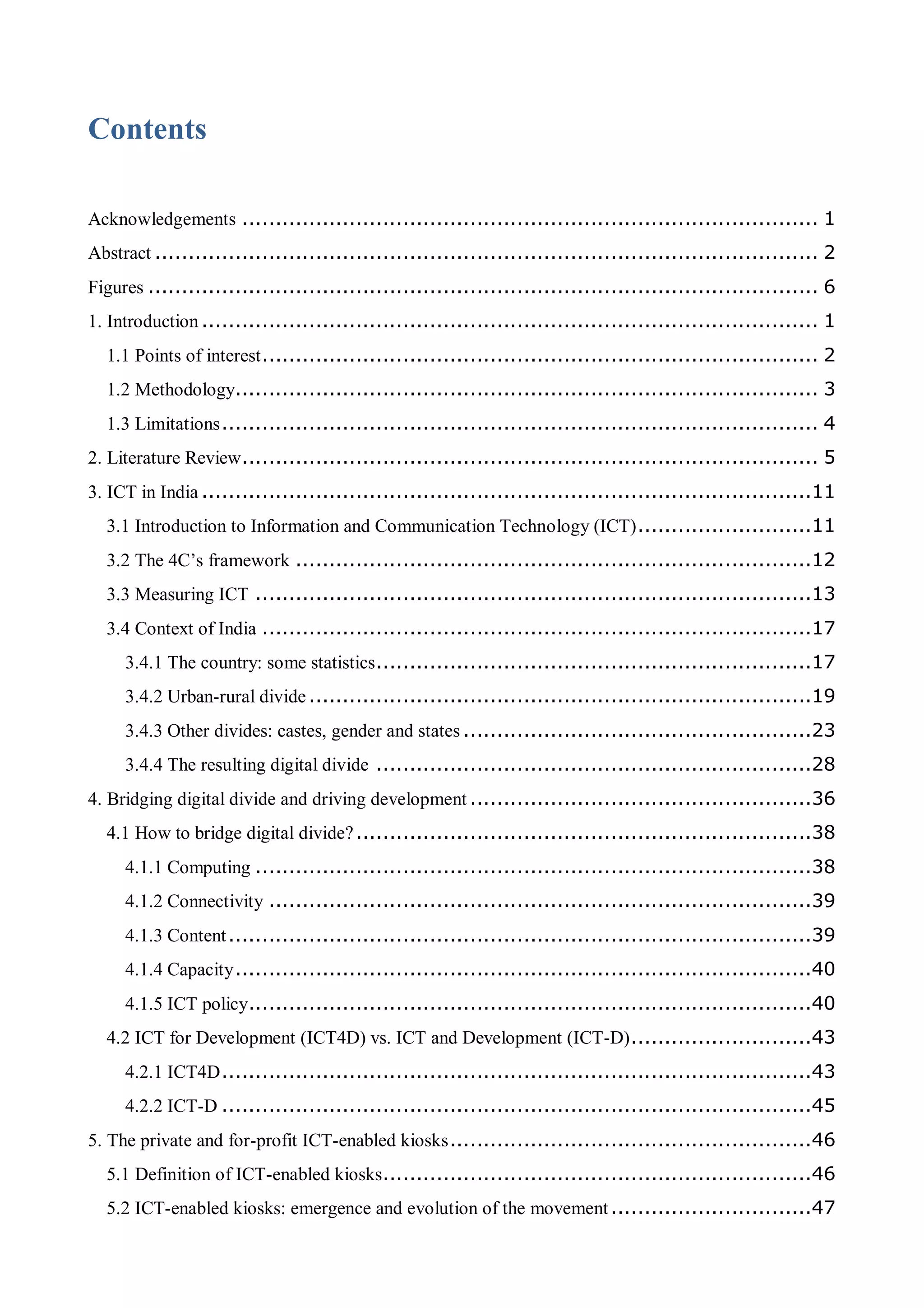 Contents
Acknowledgements ...................................................................................... 1
Abstract ................................................................................................... 2
Figures .................................................................................................... 6
1. Introduction............................................................................................ 1
1.1 Points of interest................................................................................... 2
1.2 Methodology....................................................................................... 3
1.3 Limitations......................................................................................... 4
2. Literature Review...................................................................................... 5
3. ICT in India ...........................................................................................11
3.1 Introduction to Information and Communication Technology (ICT)..........................11
3.2 The 4C’s framework .............................................................................12
3.3 Measuring ICT ...................................................................................13
3.4 Context of India ..................................................................................17
3.4.1 The country: some statistics.................................................................17
3.4.2 Urban-rural divide...........................................................................19
3.4.3 Other divides: castes, gender and states ....................................................23
3.4.4 The resulting digital divide .................................................................28
4. Bridging digital divide and driving development ...................................................36
4.1 How to bridge digital divide?....................................................................38
4.1.1 Computing ...................................................................................38
4.1.2 Connectivity .................................................................................39
4.1.3 Content.......................................................................................39
4.1.4 Capacity......................................................................................40
4.1.5 ICT policy....................................................................................40
4.2 ICT for Development (ICT4D) vs. ICT and Development (ICT-D)...........................43
4.2.1 ICT4D........................................................................................43
4.2.2 ICT-D ........................................................................................45
5. The private and for-profit ICT-enabled kiosks......................................................46
5.1 Definition of ICT-enabled kiosks................................................................46
5.2 ICT-enabled kiosks: emergence and evolution of the movement..............................47
 