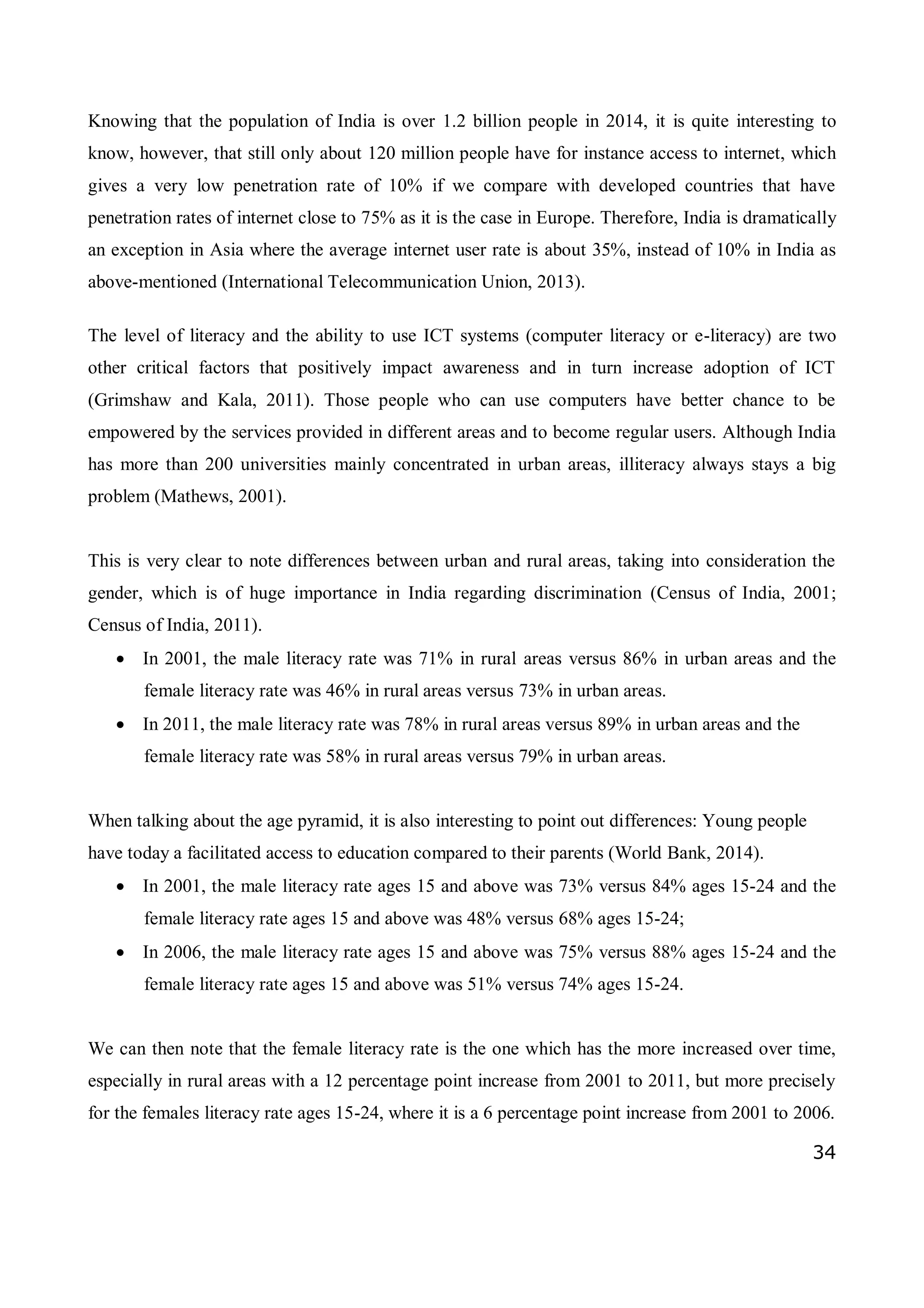34
Knowing that the population of India is over 1.2 billion people in 2014, it is quite interesting to
know, however, that still only about 120 million people have for instance access to internet, which
gives a very low penetration rate of 10% if we compare with developed countries that have
penetration rates of internet close to 75% as it is the case in Europe. Therefore, India is dramatically
an exception in Asia where the average internet user rate is about 35%, instead of 10% in India as
above-mentioned (International Telecommunication Union, 2013).
The level of literacy and the ability to use ICT systems (computer literacy or e-literacy) are two
other critical factors that positively impact awareness and in turn increase adoption of ICT
(Grimshaw and Kala, 2011). Those people who can use computers have better chance to be
empowered by the services provided in different areas and to become regular users. Although India
has more than 200 universities mainly concentrated in urban areas, illiteracy always stays a big
problem (Mathews, 2001).
This is very clear to note differences between urban and rural areas, taking into consideration the
gender, which is of huge importance in India regarding discrimination (Census of India, 2001;
Census of India, 2011).
 In 2001, the male literacy rate was 71% in rural areas versus 86% in urban areas and the
female literacy rate was 46% in rural areas versus 73% in urban areas.
 In 2011, the male literacy rate was 78% in rural areas versus 89% in urban areas and the
female literacy rate was 58% in rural areas versus 79% in urban areas.
When talking about the age pyramid, it is also interesting to point out differences: Young people
have today a facilitated access to education compared to their parents (World Bank, 2014).
 In 2001, the male literacy rate ages 15 and above was 73% versus 84% ages 15-24 and the
female literacy rate ages 15 and above was 48% versus 68% ages 15-24;
 In 2006, the male literacy rate ages 15 and above was 75% versus 88% ages 15-24 and the
female literacy rate ages 15 and above was 51% versus 74% ages 15-24.
We can then note that the female literacy rate is the one which has the more increased over time,
especially in rural areas with a 12 percentage point increase from 2001 to 2011, but more precisely
for the females literacy rate ages 15-24, where it is a 6 percentage point increase from 2001 to 2006.
 