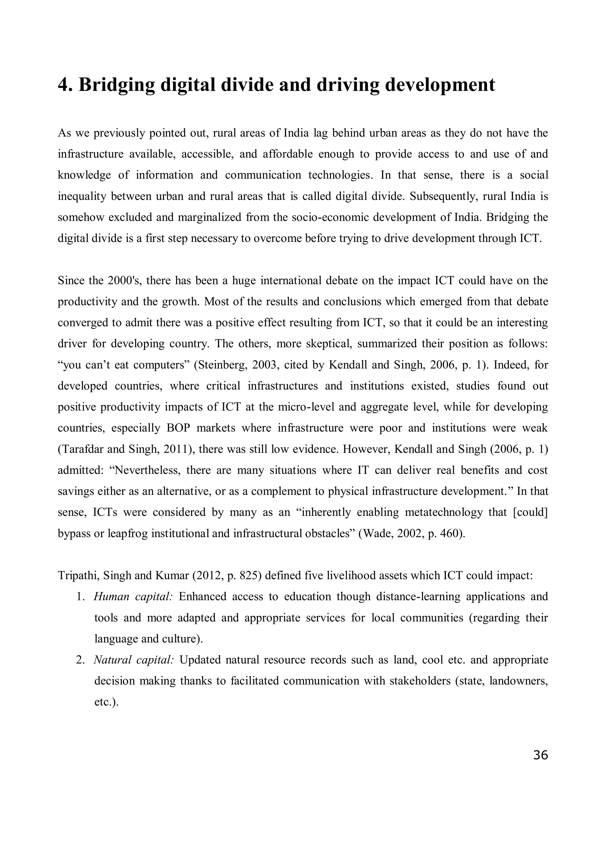 36
4. Bridging digital divide and driving development
As we previously pointed out, rural areas of India lag behind urban areas as they do not have the
infrastructure available, accessible, and affordable enough to provide access to and use of and
knowledge of information and communication technologies. In that sense, there is a social
inequality between urban and rural areas that is called digital divide. Subsequently, rural India is
somehow excluded and marginalized from the socio-economic development of India. Bridging the
digital divide is a first step necessary to overcome before trying to drive development through ICT.
Since the 2000's, there has been a huge international debate on the impact ICT could have on the
productivity and the growth. Most of the results and conclusions which emerged from that debate
converged to admit there was a positive effect resulting from ICT, so that it could be an interesting
driver for developing country. The others, more skeptical, summarized their position as follows:
“you can’t eat computers” (Steinberg, 2003, cited by Kendall and Singh, 2006, p. 1). Indeed, for
developed countries, where critical infrastructures and institutions existed, studies found out
positive productivity impacts of ICT at the micro-level and aggregate level, while for developing
countries, especially BOP markets where infrastructure were poor and institutions were weak
(Tarafdar and Singh, 2011), there was still low evidence. However, Kendall and Singh (2006, p. 1)
admitted: “Nevertheless, there are many situations where IT can deliver real benefits and cost
savings either as an alternative, or as a complement to physical infrastructure development.” In that
sense, ICTs were considered by many as an “inherently enabling metatechnology that [could]
bypass or leapfrog institutional and infrastructural obstacles” (Wade, 2002, p. 460).
Tripathi, Singh and Kumar (2012, p. 825) defined five livelihood assets which ICT could impact:
1. Human capital: Enhanced access to education though distance-learning applications and
tools and more adapted and appropriate services for local communities (regarding their
language and culture).
2. Natural capital: Updated natural resource records such as land, cool etc. and appropriate
decision making thanks to facilitated communication with stakeholders (state, landowners,
etc.).
 