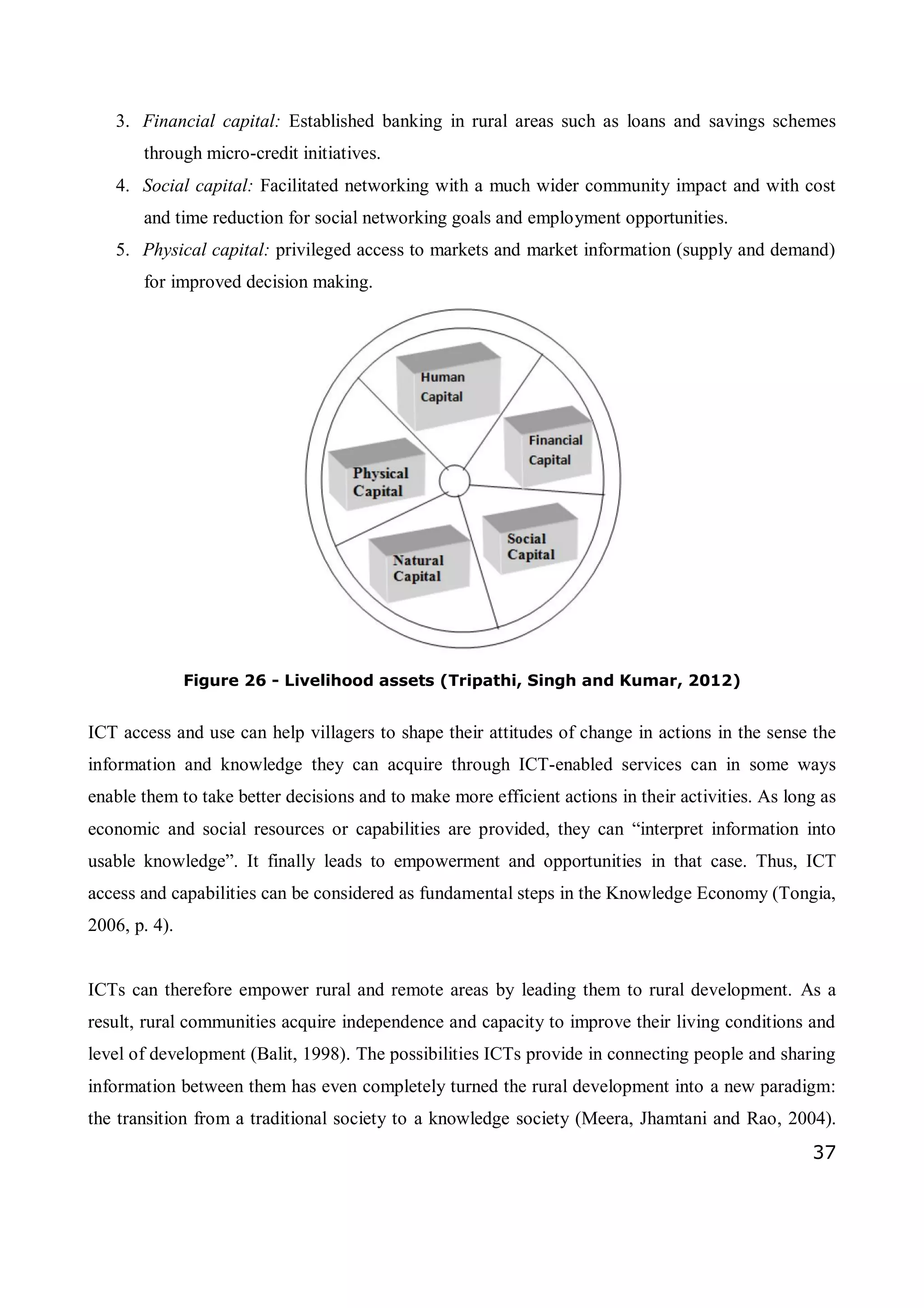 37
3. Financial capital: Established banking in rural areas such as loans and savings schemes
through micro-credit initiatives.
4. Social capital: Facilitated networking with a much wider community impact and with cost
and time reduction for social networking goals and employment opportunities.
5. Physical capital: privileged access to markets and market information (supply and demand)
for improved decision making.
Figure 26 - Livelihood assets (Tripathi, Singh and Kumar, 2012)
ICT access and use can help villagers to shape their attitudes of change in actions in the sense the
information and knowledge they can acquire through ICT-enabled services can in some ways
enable them to take better decisions and to make more efficient actions in their activities. As long as
economic and social resources or capabilities are provided, they can “interpret information into
usable knowledge”. It finally leads to empowerment and opportunities in that case. Thus, ICT
access and capabilities can be considered as fundamental steps in the Knowledge Economy (Tongia,
2006, p. 4).
ICTs can therefore empower rural and remote areas by leading them to rural development. As a
result, rural communities acquire independence and capacity to improve their living conditions and
level of development (Balit, 1998). The possibilities ICTs provide in connecting people and sharing
information between them has even completely turned the rural development into a new paradigm:
the transition from a traditional society to a knowledge society (Meera, Jhamtani and Rao, 2004).
 