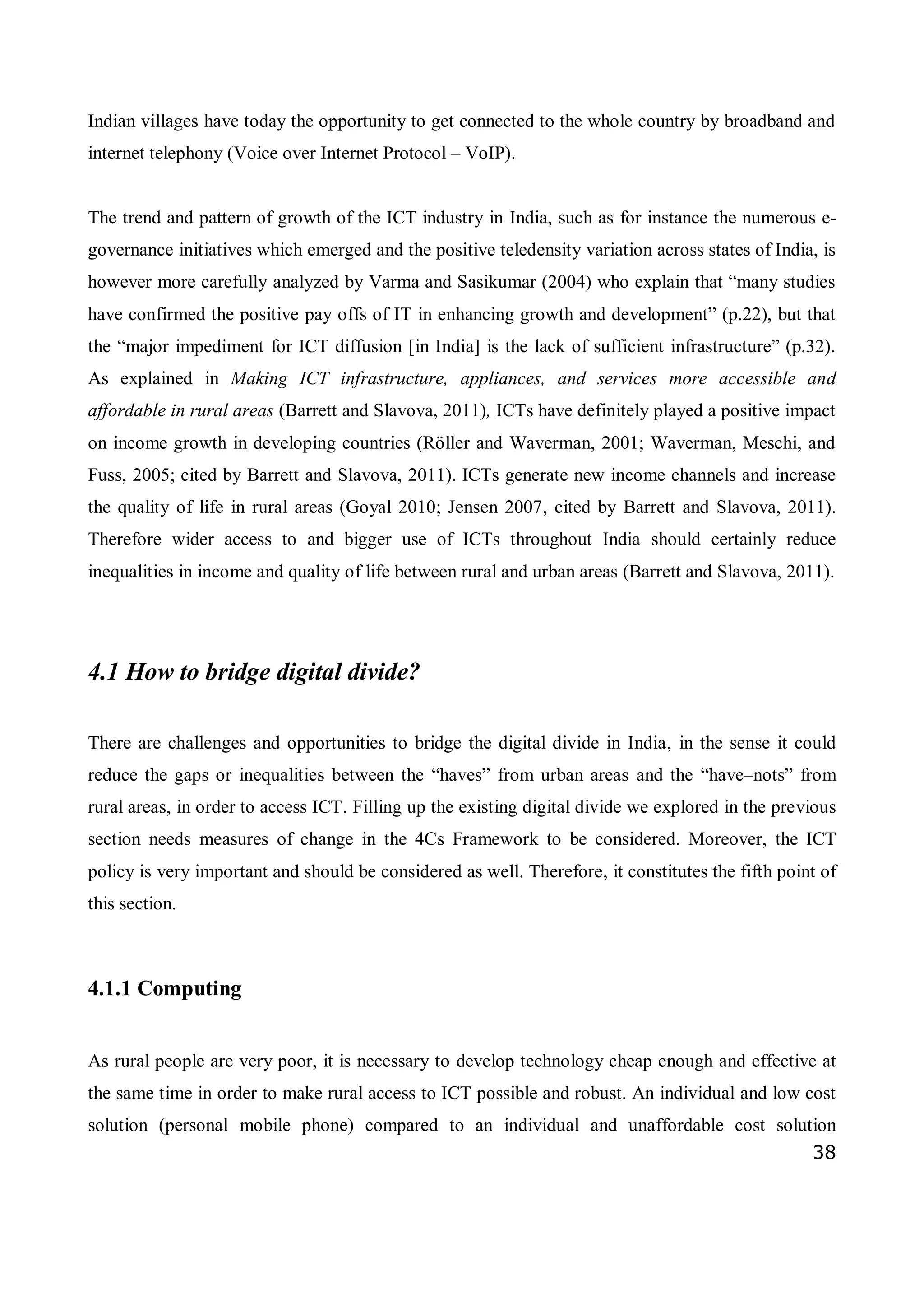 38
Indian villages have today the opportunity to get connected to the whole country by broadband and
internet telephony (Voice over Internet Protocol – VoIP).
The trend and pattern of growth of the ICT industry in India, such as for instance the numerous e-
governance initiatives which emerged and the positive teledensity variation across states of India, is
however more carefully analyzed by Varma and Sasikumar (2004) who explain that “many studies
have confirmed the positive pay offs of IT in enhancing growth and development” (p.22), but that
the “major impediment for ICT diffusion [in India] is the lack of sufficient infrastructure” (p.32).
As explained in Making ICT infrastructure, appliances, and services more accessible and
affordable in rural areas (Barrett and Slavova, 2011), ICTs have definitely played a positive impact
on income growth in developing countries (Röller and Waverman, 2001; Waverman, Meschi, and
Fuss, 2005; cited by Barrett and Slavova, 2011). ICTs generate new income channels and increase
the quality of life in rural areas (Goyal 2010; Jensen 2007, cited by Barrett and Slavova, 2011).
Therefore wider access to and bigger use of ICTs throughout India should certainly reduce
inequalities in income and quality of life between rural and urban areas (Barrett and Slavova, 2011).
4.1 How to bridge digital divide?
There are challenges and opportunities to bridge the digital divide in India, in the sense it could
reduce the gaps or inequalities between the “haves” from urban areas and the “have–nots” from
rural areas, in order to access ICT. Filling up the existing digital divide we explored in the previous
section needs measures of change in the 4Cs Framework to be considered. Moreover, the ICT
policy is very important and should be considered as well. Therefore, it constitutes the fifth point of
this section.
4.1.1 Computing
As rural people are very poor, it is necessary to develop technology cheap enough and effective at
the same time in order to make rural access to ICT possible and robust. An individual and low cost
solution (personal mobile phone) compared to an individual and unaffordable cost solution
 