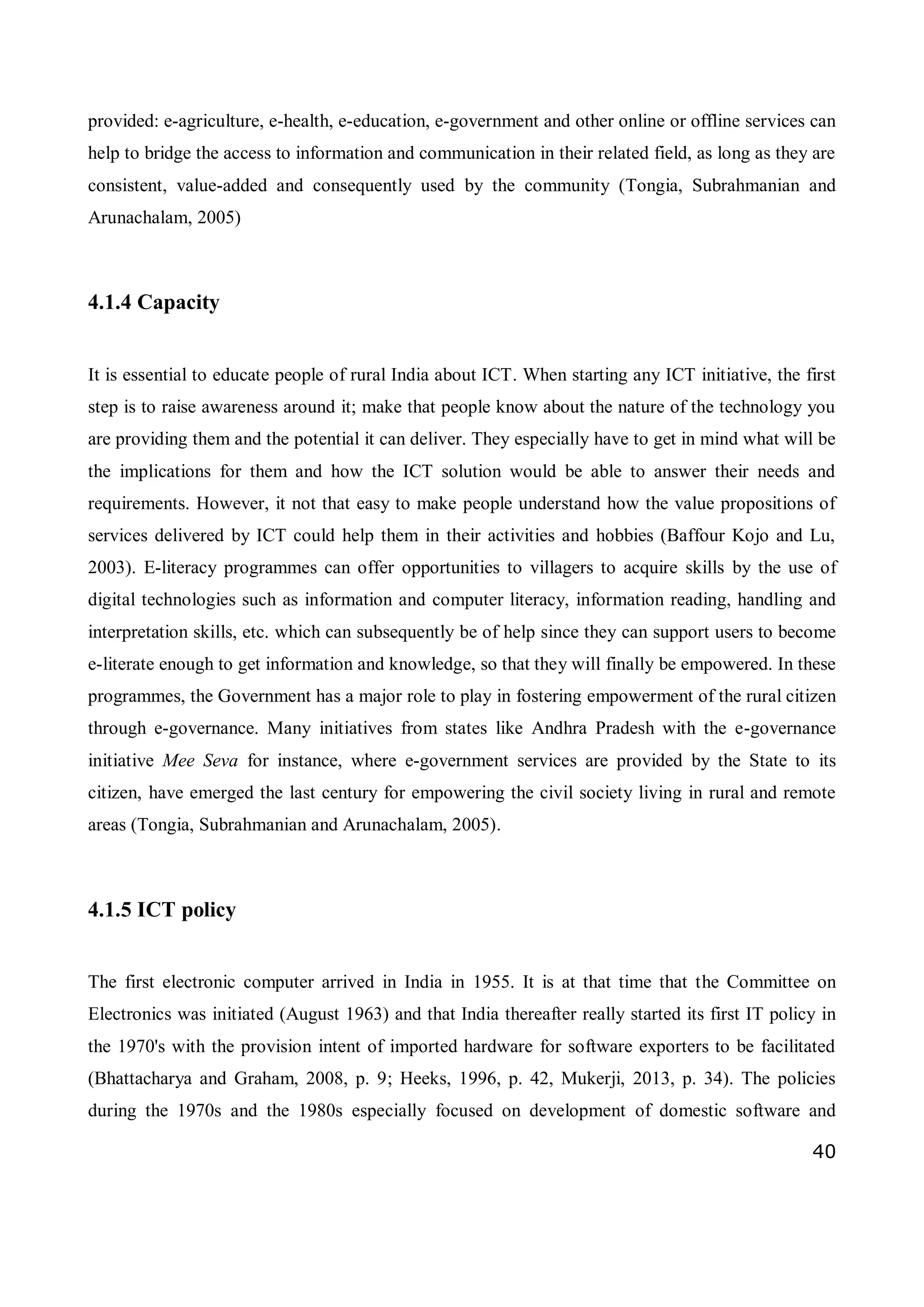 40
provided: e-agriculture, e-health, e-education, e-government and other online or offline services can
help to bridge the access to information and communication in their related field, as long as they are
consistent, value-added and consequently used by the community (Tongia, Subrahmanian and
Arunachalam, 2005)
4.1.4 Capacity
It is essential to educate people of rural India about ICT. When starting any ICT initiative, the first
step is to raise awareness around it; make that people know about the nature of the technology you
are providing them and the potential it can deliver. They especially have to get in mind what will be
the implications for them and how the ICT solution would be able to answer their needs and
requirements. However, it not that easy to make people understand how the value propositions of
services delivered by ICT could help them in their activities and hobbies (Baffour Kojo and Lu,
2003). E-literacy programmes can offer opportunities to villagers to acquire skills by the use of
digital technologies such as information and computer literacy, information reading, handling and
interpretation skills, etc. which can subsequently be of help since they can support users to become
e-literate enough to get information and knowledge, so that they will finally be empowered. In these
programmes, the Government has a major role to play in fostering empowerment of the rural citizen
through e-governance. Many initiatives from states like Andhra Pradesh with the e-governance
initiative Mee Seva for instance, where e-government services are provided by the State to its
citizen, have emerged the last century for empowering the civil society living in rural and remote
areas (Tongia, Subrahmanian and Arunachalam, 2005).
4.1.5 ICT policy
The first electronic computer arrived in India in 1955. It is at that time that the Committee on
Electronics was initiated (August 1963) and that India thereafter really started its first IT policy in
the 1970's with the provision intent of imported hardware for software exporters to be facilitated
(Bhattacharya and Graham, 2008, p. 9; Heeks, 1996, p. 42, Mukerji, 2013, p. 34). The policies
during the 1970s and the 1980s especially focused on development of domestic software and
 