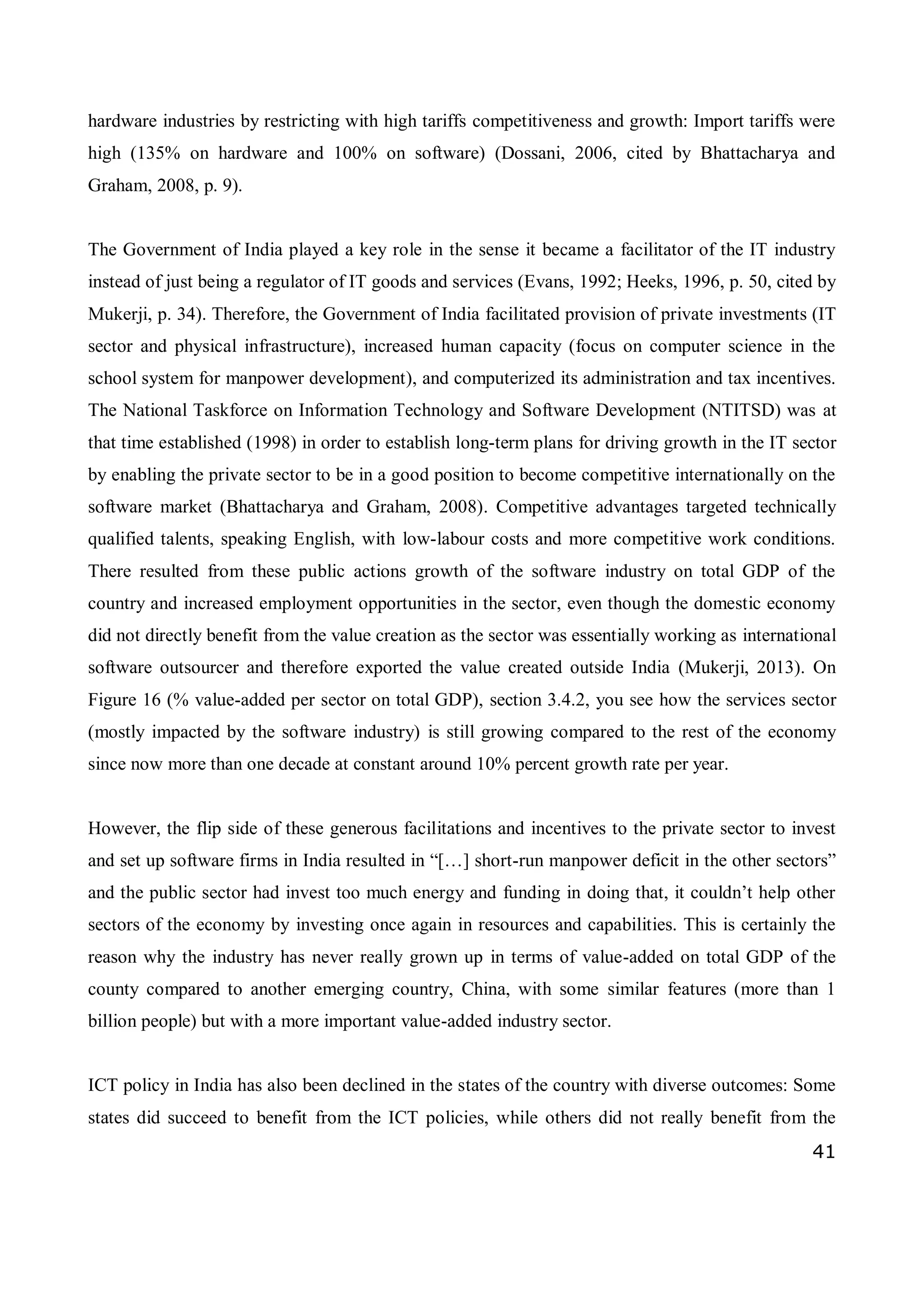 41
hardware industries by restricting with high tariffs competitiveness and growth: Import tariffs were
high (135% on hardware and 100% on software) (Dossani, 2006, cited by Bhattacharya and
Graham, 2008, p. 9).
The Government of India played a key role in the sense it became a facilitator of the IT industry
instead of just being a regulator of IT goods and services (Evans, 1992; Heeks, 1996, p. 50, cited by
Mukerji, p. 34). Therefore, the Government of India facilitated provision of private investments (IT
sector and physical infrastructure), increased human capacity (focus on computer science in the
school system for manpower development), and computerized its administration and tax incentives.
The National Taskforce on Information Technology and Software Development (NTITSD) was at
that time established (1998) in order to establish long-term plans for driving growth in the IT sector
by enabling the private sector to be in a good position to become competitive internationally on the
software market (Bhattacharya and Graham, 2008). Competitive advantages targeted technically
qualified talents, speaking English, with low-labour costs and more competitive work conditions.
There resulted from these public actions growth of the software industry on total GDP of the
country and increased employment opportunities in the sector, even though the domestic economy
did not directly benefit from the value creation as the sector was essentially working as international
software outsourcer and therefore exported the value created outside India (Mukerji, 2013). On
Figure 16 (% value-added per sector on total GDP), section 3.4.2, you see how the services sector
(mostly impacted by the software industry) is still growing compared to the rest of the economy
since now more than one decade at constant around 10% percent growth rate per year.
However, the flip side of these generous facilitations and incentives to the private sector to invest
and set up software firms in India resulted in “[…] short-run manpower deficit in the other sectors”
and the public sector had invest too much energy and funding in doing that, it couldn’t help other
sectors of the economy by investing once again in resources and capabilities. This is certainly the
reason why the industry has never really grown up in terms of value-added on total GDP of the
county compared to another emerging country, China, with some similar features (more than 1
billion people) but with a more important value-added industry sector.
ICT policy in India has also been declined in the states of the country with diverse outcomes: Some
states did succeed to benefit from the ICT policies, while others did not really benefit from the
 