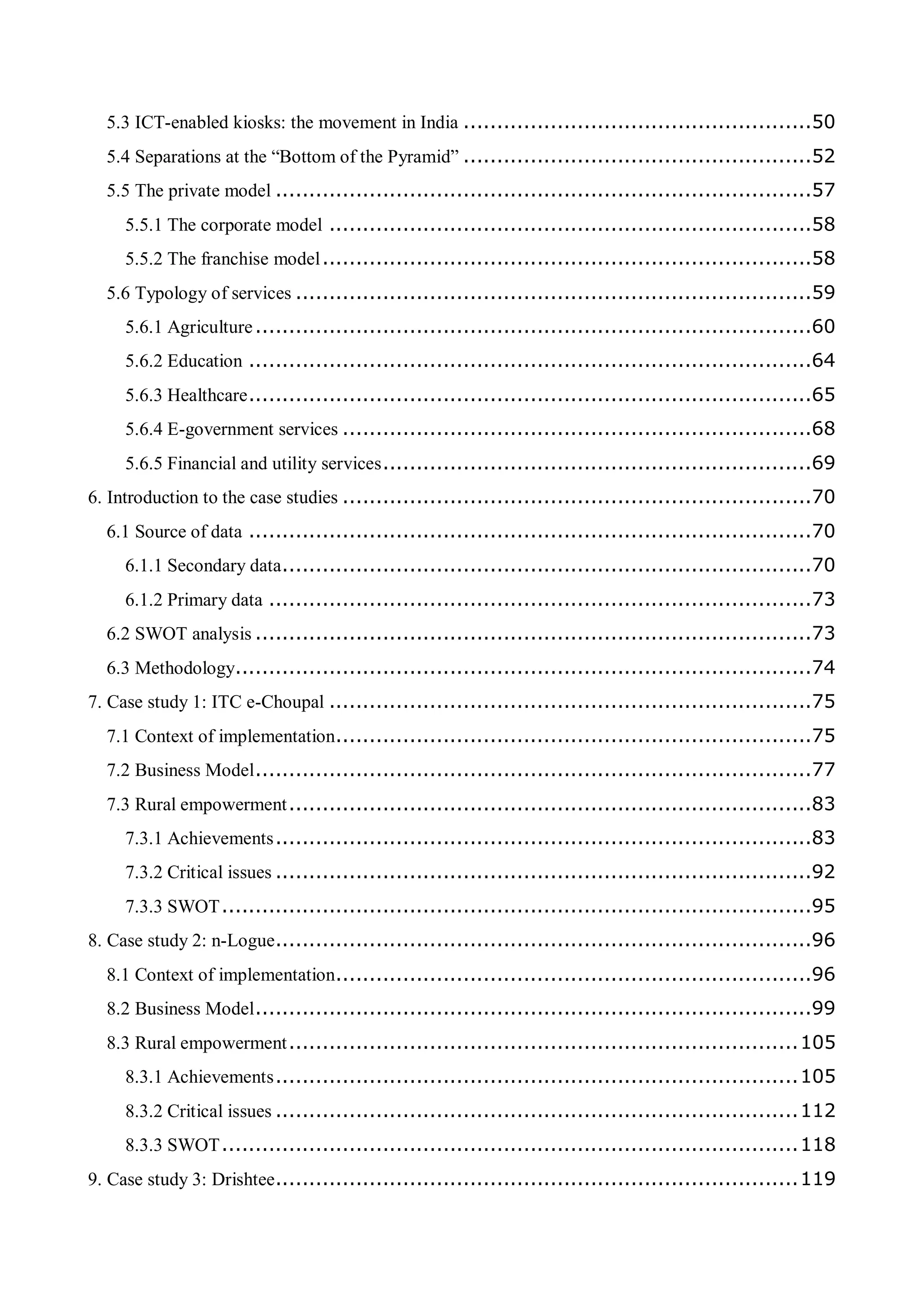 5.3 ICT-enabled kiosks: the movement in India ....................................................50
5.4 Separations at the “Bottom of the Pyramid” ....................................................52
5.5 The private model ................................................................................57
5.5.1 The corporate model ........................................................................58
5.5.2 The franchise model.........................................................................58
5.6 Typology of services .............................................................................59
5.6.1 Agriculture...................................................................................60
5.6.2 Education ....................................................................................64
5.6.3 Healthcare....................................................................................65
5.6.4 E-government services ......................................................................68
5.6.5 Financial and utility services................................................................69
6. Introduction to the case studies ......................................................................70
6.1 Source of data ....................................................................................70
6.1.1 Secondary data...............................................................................70
6.1.2 Primary data .................................................................................73
6.2 SWOT analysis ...................................................................................73
6.3 Methodology......................................................................................74
7. Case study 1: ITC e-Choupal ........................................................................75
7.1 Context of implementation.......................................................................75
7.2 Business Model...................................................................................77
7.3 Rural empowerment..............................................................................83
7.3.1 Achievements................................................................................83
7.3.2 Critical issues ................................................................................92
7.3.3 SWOT........................................................................................95
8. Case study 2: n-Logue................................................................................96
8.1 Context of implementation.......................................................................96
8.2 Business Model...................................................................................99
8.3 Rural empowerment............................................................................105
8.3.1 Achievements..............................................................................105
8.3.2 Critical issues ..............................................................................112
8.3.3 SWOT......................................................................................118
9. Case study 3: Drishtee..............................................................................119
 