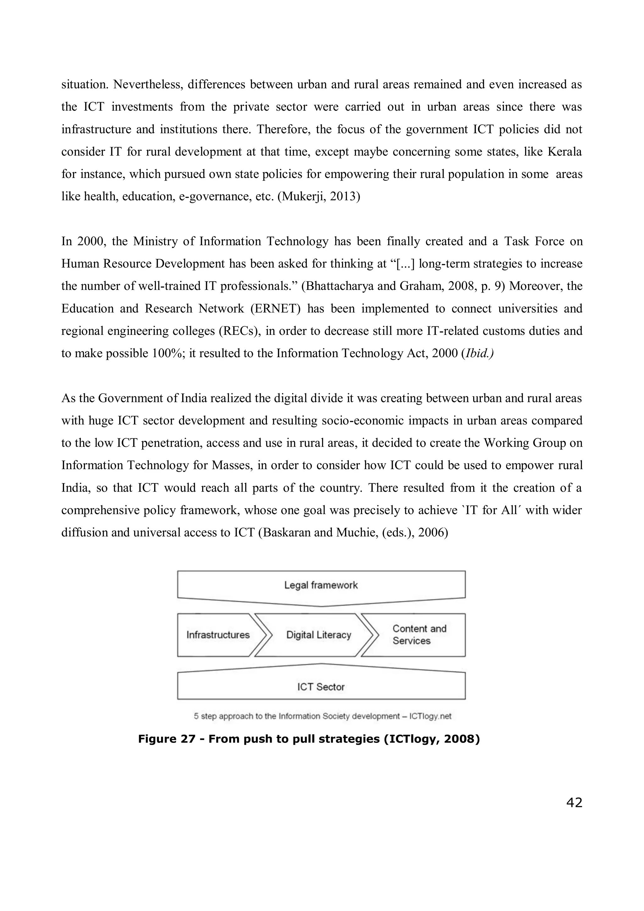 42
situation. Nevertheless, differences between urban and rural areas remained and even increased as
the ICT investments from the private sector were carried out in urban areas since there was
infrastructure and institutions there. Therefore, the focus of the government ICT policies did not
consider IT for rural development at that time, except maybe concerning some states, like Kerala
for instance, which pursued own state policies for empowering their rural population in some areas
like health, education, e-governance, etc. (Mukerji, 2013)
In 2000, the Ministry of Information Technology has been finally created and a Task Force on
Human Resource Development has been asked for thinking at “[...] long-term strategies to increase
the number of well-trained IT professionals.” (Bhattacharya and Graham, 2008, p. 9) Moreover, the
Education and Research Network (ERNET) has been implemented to connect universities and
regional engineering colleges (RECs), in order to decrease still more IT-related customs duties and
to make possible 100%; it resulted to the Information Technology Act, 2000 (Ibid.)
As the Government of India realized the digital divide it was creating between urban and rural areas
with huge ICT sector development and resulting socio-economic impacts in urban areas compared
to the low ICT penetration, access and use in rural areas, it decided to create the Working Group on
Information Technology for Masses, in order to consider how ICT could be used to empower rural
India, so that ICT would reach all parts of the country. There resulted from it the creation of a
comprehensive policy framework, whose one goal was precisely to achieve `IT for All´ with wider
diffusion and universal access to ICT (Baskaran and Muchie, (eds.), 2006)
Figure 27 - From push to pull strategies (ICTlogy, 2008)
 