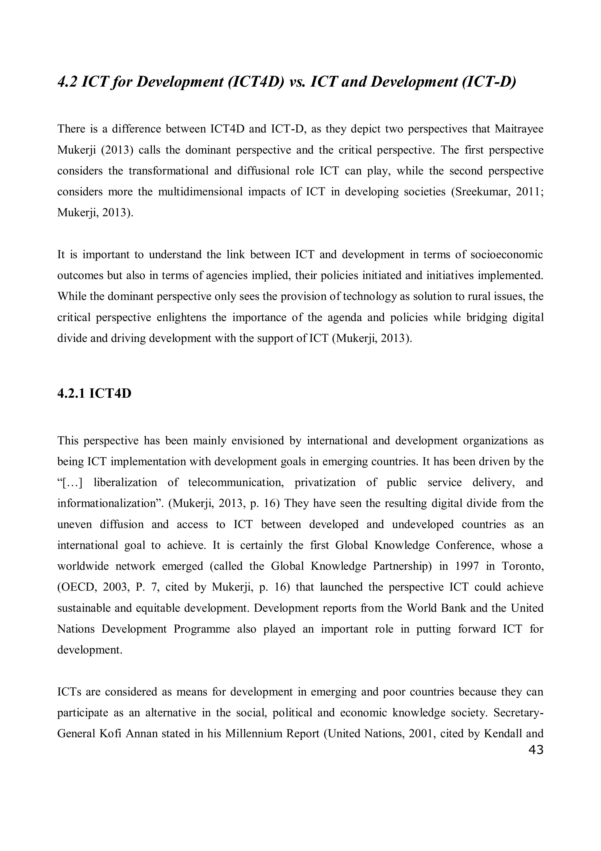 43
4.2 ICT for Development (ICT4D) vs. ICT and Development (ICT-D)
There is a difference between ICT4D and ICT-D, as they depict two perspectives that Maitrayee
Mukerji (2013) calls the dominant perspective and the critical perspective. The first perspective
considers the transformational and diffusional role ICT can play, while the second perspective
considers more the multidimensional impacts of ICT in developing societies (Sreekumar, 2011;
Mukerji, 2013).
It is important to understand the link between ICT and development in terms of socioeconomic
outcomes but also in terms of agencies implied, their policies initiated and initiatives implemented.
While the dominant perspective only sees the provision of technology as solution to rural issues, the
critical perspective enlightens the importance of the agenda and policies while bridging digital
divide and driving development with the support of ICT (Mukerji, 2013).
4.2.1 ICT4D
This perspective has been mainly envisioned by international and development organizations as
being ICT implementation with development goals in emerging countries. It has been driven by the
“[…] liberalization of telecommunication, privatization of public service delivery, and
informationalization”. (Mukerji, 2013, p. 16) They have seen the resulting digital divide from the
uneven diffusion and access to ICT between developed and undeveloped countries as an
international goal to achieve. It is certainly the first Global Knowledge Conference, whose a
worldwide network emerged (called the Global Knowledge Partnership) in 1997 in Toronto,
(OECD, 2003, P. 7, cited by Mukerji, p. 16) that launched the perspective ICT could achieve
sustainable and equitable development. Development reports from the World Bank and the United
Nations Development Programme also played an important role in putting forward ICT for
development.
ICTs are considered as means for development in emerging and poor countries because they can
participate as an alternative in the social, political and economic knowledge society. Secretary-
General Kofi Annan stated in his Millennium Report (United Nations, 2001, cited by Kendall and
 