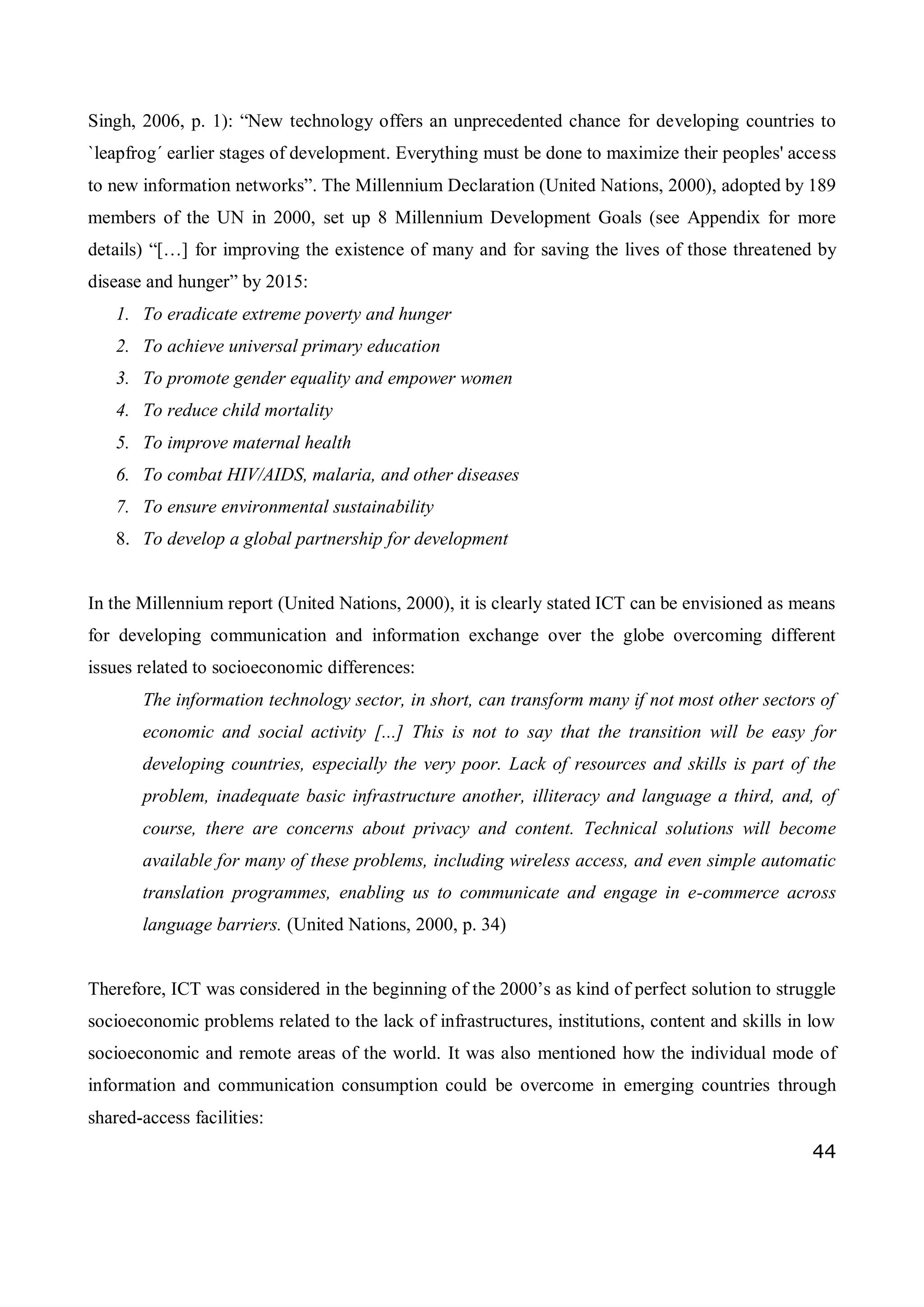 44
Singh, 2006, p. 1): “New technology offers an unprecedented chance for developing countries to
`leapfrog´ earlier stages of development. Everything must be done to maximize their peoples' access
to new information networks”. The Millennium Declaration (United Nations, 2000), adopted by 189
members of the UN in 2000, set up 8 Millennium Development Goals (see Appendix for more
details) “[…] for improving the existence of many and for saving the lives of those threatened by
disease and hunger” by 2015:
1. To eradicate extreme poverty and hunger
2. To achieve universal primary education
3. To promote gender equality and empower women
4. To reduce child mortality
5. To improve maternal health
6. To combat HIV/AIDS, malaria, and other diseases
7. To ensure environmental sustainability
8. To develop a global partnership for development
In the Millennium report (United Nations, 2000), it is clearly stated ICT can be envisioned as means
for developing communication and information exchange over the globe overcoming different
issues related to socioeconomic differences:
The information technology sector, in short, can transform many if not most other sectors of
economic and social activity [...] This is not to say that the transition will be easy for
developing countries, especially the very poor. Lack of resources and skills is part of the
problem, inadequate basic infrastructure another, illiteracy and language a third, and, of
course, there are concerns about privacy and content. Technical solutions will become
available for many of these problems, including wireless access, and even simple automatic
translation programmes, enabling us to communicate and engage in e-commerce across
language barriers. (United Nations, 2000, p. 34)
Therefore, ICT was considered in the beginning of the 2000’s as kind of perfect solution to struggle
socioeconomic problems related to the lack of infrastructures, institutions, content and skills in low
socioeconomic and remote areas of the world. It was also mentioned how the individual mode of
information and communication consumption could be overcome in emerging countries through
shared-access facilities:
 