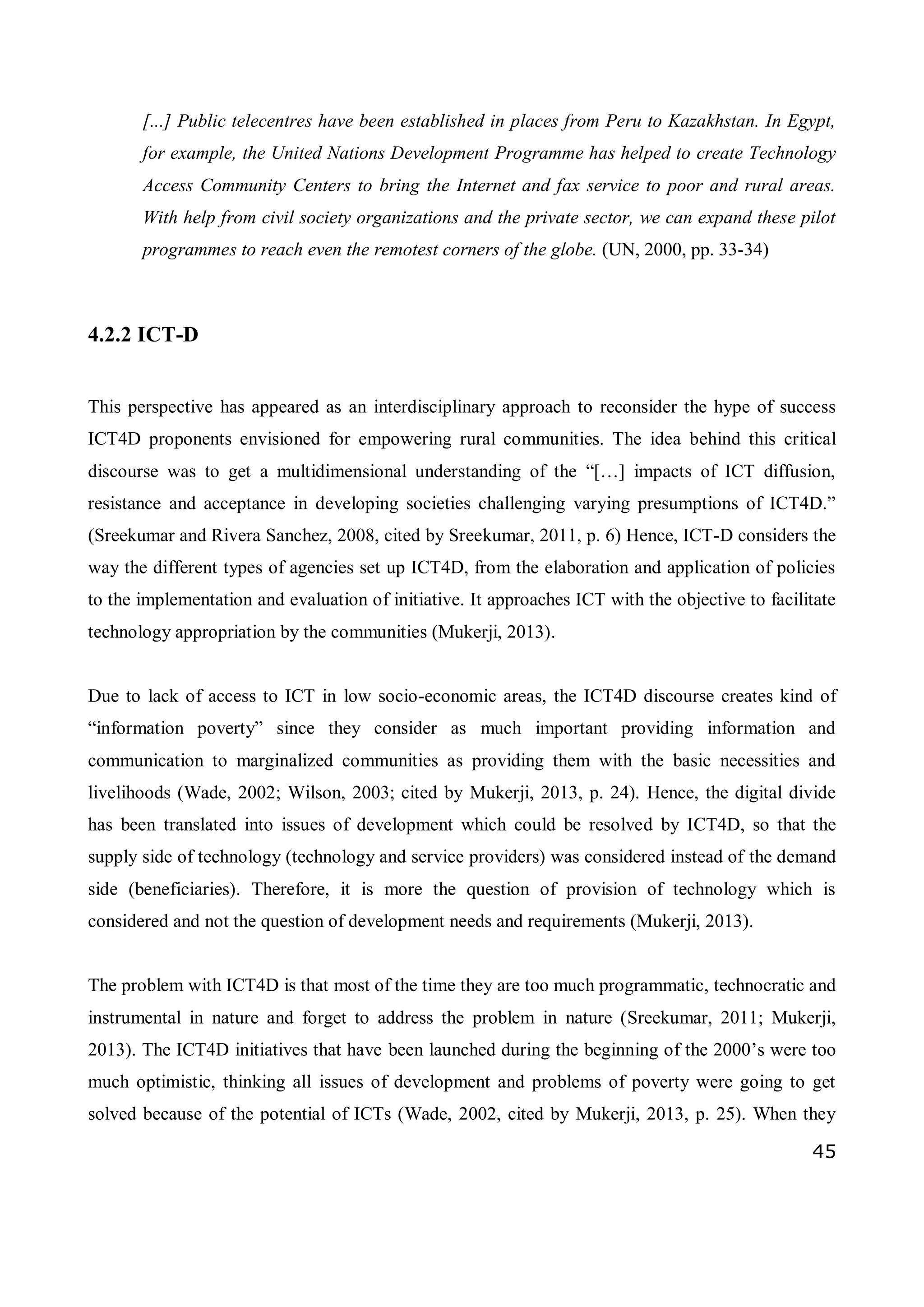 45
[...] Public telecentres have been established in places from Peru to Kazakhstan. In Egypt,
for example, the United Nations Development Programme has helped to create Technology
Access Community Centers to bring the Internet and fax service to poor and rural areas.
With help from civil society organizations and the private sector, we can expand these pilot
programmes to reach even the remotest corners of the globe. (UN, 2000, pp. 33-34)
4.2.2 ICT-D
This perspective has appeared as an interdisciplinary approach to reconsider the hype of success
ICT4D proponents envisioned for empowering rural communities. The idea behind this critical
discourse was to get a multidimensional understanding of the “[…] impacts of ICT diffusion,
resistance and acceptance in developing societies challenging varying presumptions of ICT4D.”
(Sreekumar and Rivera Sanchez, 2008, cited by Sreekumar, 2011, p. 6) Hence, ICT-D considers the
way the different types of agencies set up ICT4D, from the elaboration and application of policies
to the implementation and evaluation of initiative. It approaches ICT with the objective to facilitate
technology appropriation by the communities (Mukerji, 2013).
Due to lack of access to ICT in low socio-economic areas, the ICT4D discourse creates kind of
“information poverty” since they consider as much important providing information and
communication to marginalized communities as providing them with the basic necessities and
livelihoods (Wade, 2002; Wilson, 2003; cited by Mukerji, 2013, p. 24). Hence, the digital divide
has been translated into issues of development which could be resolved by ICT4D, so that the
supply side of technology (technology and service providers) was considered instead of the demand
side (beneficiaries). Therefore, it is more the question of provision of technology which is
considered and not the question of development needs and requirements (Mukerji, 2013).
The problem with ICT4D is that most of the time they are too much programmatic, technocratic and
instrumental in nature and forget to address the problem in nature (Sreekumar, 2011; Mukerji,
2013). The ICT4D initiatives that have been launched during the beginning of the 2000’s were too
much optimistic, thinking all issues of development and problems of poverty were going to get
solved because of the potential of ICTs (Wade, 2002, cited by Mukerji, 2013, p. 25). When they
 