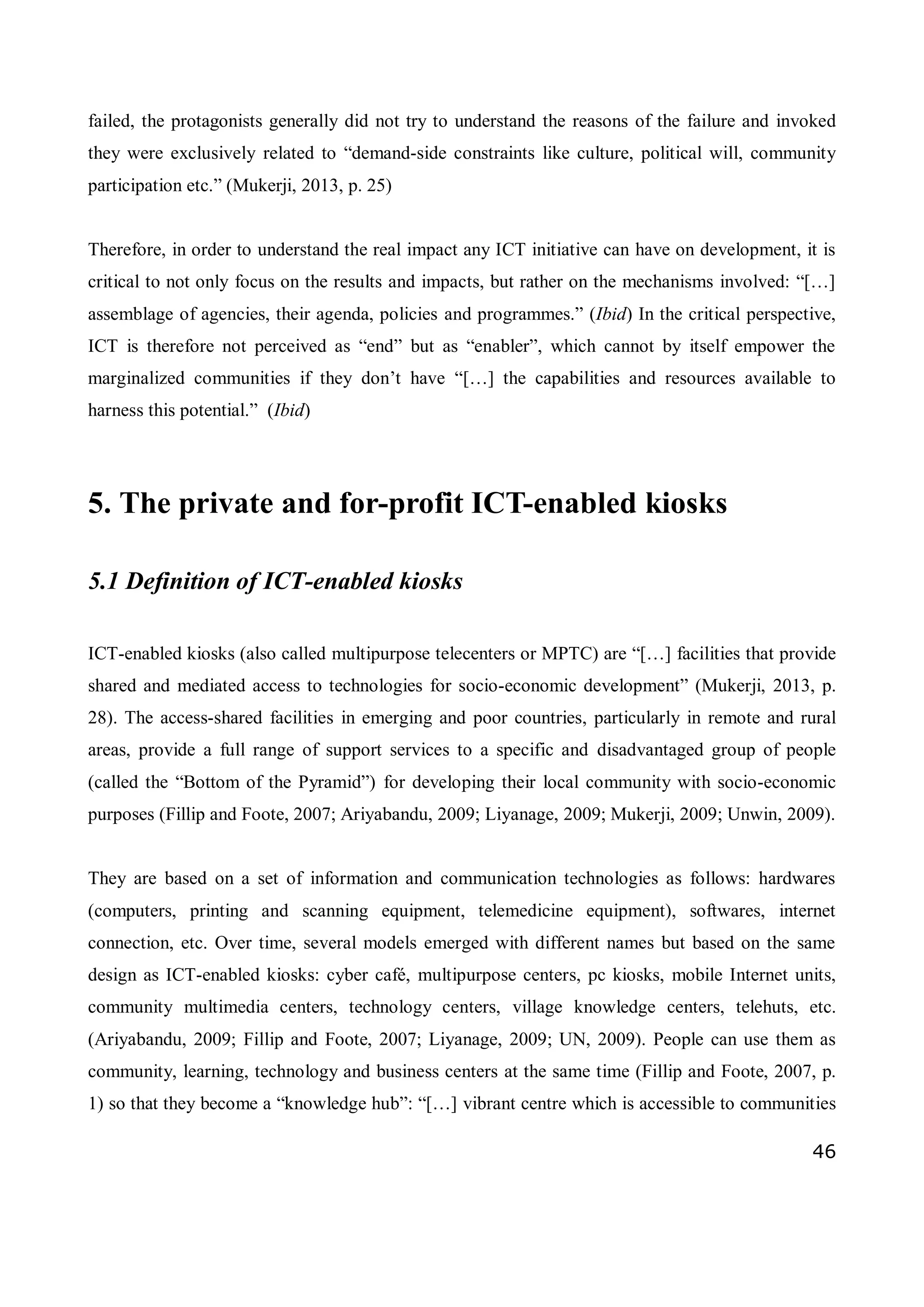 46
failed, the protagonists generally did not try to understand the reasons of the failure and invoked
they were exclusively related to “demand-side constraints like culture, political will, community
participation etc.” (Mukerji, 2013, p. 25)
Therefore, in order to understand the real impact any ICT initiative can have on development, it is
critical to not only focus on the results and impacts, but rather on the mechanisms involved: “[…]
assemblage of agencies, their agenda, policies and programmes.” (Ibid) In the critical perspective,
ICT is therefore not perceived as “end” but as “enabler”, which cannot by itself empower the
marginalized communities if they don’t have “[…] the capabilities and resources available to
harness this potential.” (Ibid)
5. The private and for-profit ICT-enabled kiosks
5.1 Definition of ICT-enabled kiosks
ICT-enabled kiosks (also called multipurpose telecenters or MPTC) are “[…] facilities that provide
shared and mediated access to technologies for socio-economic development” (Mukerji, 2013, p.
28). The access-shared facilities in emerging and poor countries, particularly in remote and rural
areas, provide a full range of support services to a specific and disadvantaged group of people
(called the “Bottom of the Pyramid”) for developing their local community with socio-economic
purposes (Fillip and Foote, 2007; Ariyabandu, 2009; Liyanage, 2009; Mukerji, 2009; Unwin, 2009).
They are based on a set of information and communication technologies as follows: hardwares
(computers, printing and scanning equipment, telemedicine equipment), softwares, internet
connection, etc. Over time, several models emerged with different names but based on the same
design as ICT-enabled kiosks: cyber café, multipurpose centers, pc kiosks, mobile Internet units,
community multimedia centers, technology centers, village knowledge centers, telehuts, etc.
(Ariyabandu, 2009; Fillip and Foote, 2007; Liyanage, 2009; UN, 2009). People can use them as
community, learning, technology and business centers at the same time (Fillip and Foote, 2007, p.
1) so that they become a “knowledge hub”: “[…] vibrant centre which is accessible to communities
 