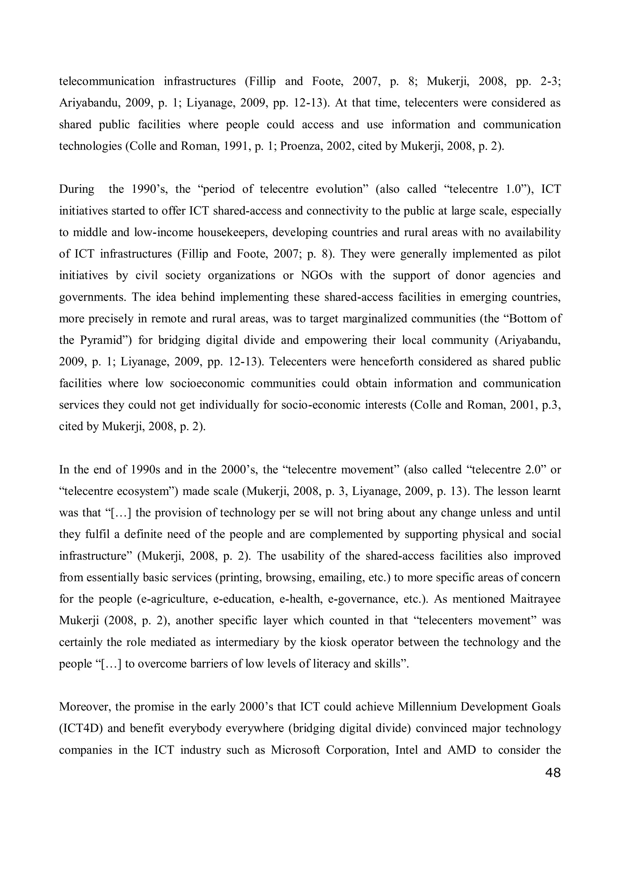 48
telecommunication infrastructures (Fillip and Foote, 2007, p. 8; Mukerji, 2008, pp. 2-3;
Ariyabandu, 2009, p. 1; Liyanage, 2009, pp. 12-13). At that time, telecenters were considered as
shared public facilities where people could access and use information and communication
technologies (Colle and Roman, 1991, p. 1; Proenza, 2002, cited by Mukerji, 2008, p. 2).
During the 1990’s, the “period of telecentre evolution” (also called “telecentre 1.0”), ICT
initiatives started to offer ICT shared-access and connectivity to the public at large scale, especially
to middle and low-income housekeepers, developing countries and rural areas with no availability
of ICT infrastructures (Fillip and Foote, 2007; p. 8). They were generally implemented as pilot
initiatives by civil society organizations or NGOs with the support of donor agencies and
governments. The idea behind implementing these shared-access facilities in emerging countries,
more precisely in remote and rural areas, was to target marginalized communities (the “Bottom of
the Pyramid”) for bridging digital divide and empowering their local community (Ariyabandu,
2009, p. 1; Liyanage, 2009, pp. 12-13). Telecenters were henceforth considered as shared public
facilities where low socioeconomic communities could obtain information and communication
services they could not get individually for socio-economic interests (Colle and Roman, 2001, p.3,
cited by Mukerji, 2008, p. 2).
In the end of 1990s and in the 2000’s, the “telecentre movement” (also called “telecentre 2.0” or
“telecentre ecosystem”) made scale (Mukerji, 2008, p. 3, Liyanage, 2009, p. 13). The lesson learnt
was that “[…] the provision of technology per se will not bring about any change unless and until
they fulfil a definite need of the people and are complemented by supporting physical and social
infrastructure” (Mukerji, 2008, p. 2). The usability of the shared-access facilities also improved
from essentially basic services (printing, browsing, emailing, etc.) to more specific areas of concern
for the people (e-agriculture, e-education, e-health, e-governance, etc.). As mentioned Maitrayee
Mukerji (2008, p. 2), another specific layer which counted in that “telecenters movement” was
certainly the role mediated as intermediary by the kiosk operator between the technology and the
people “[…] to overcome barriers of low levels of literacy and skills”.
Moreover, the promise in the early 2000’s that ICT could achieve Millennium Development Goals
(ICT4D) and benefit everybody everywhere (bridging digital divide) convinced major technology
companies in the ICT industry such as Microsoft Corporation, Intel and AMD to consider the
 