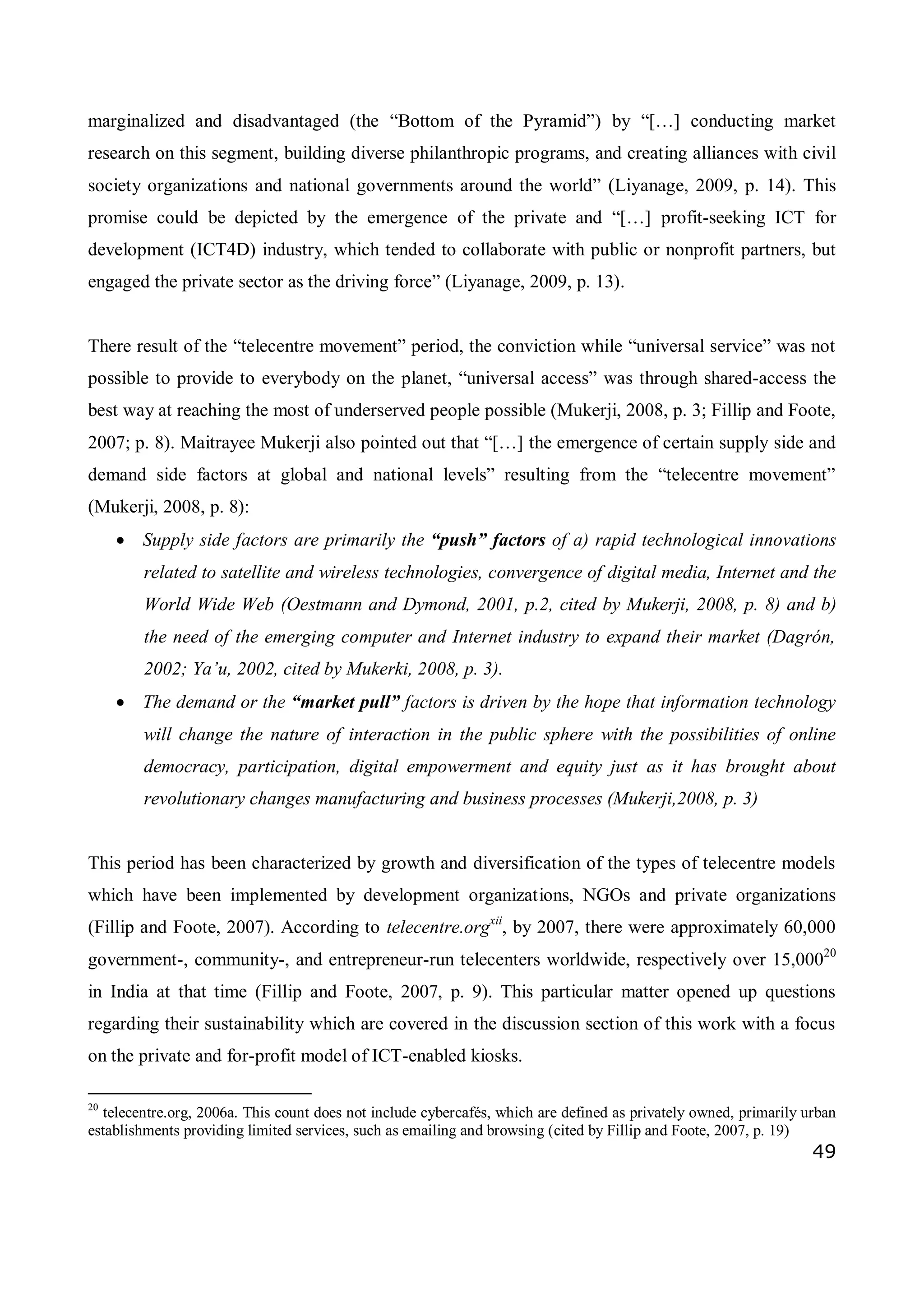 49
marginalized and disadvantaged (the “Bottom of the Pyramid”) by “[…] conducting market
research on this segment, building diverse philanthropic programs, and creating alliances with civil
society organizations and national governments around the world” (Liyanage, 2009, p. 14). This
promise could be depicted by the emergence of the private and “[…] profit-seeking ICT for
development (ICT4D) industry, which tended to collaborate with public or nonprofit partners, but
engaged the private sector as the driving force” (Liyanage, 2009, p. 13).
There result of the “telecentre movement” period, the conviction while “universal service” was not
possible to provide to everybody on the planet, “universal access” was through shared-access the
best way at reaching the most of underserved people possible (Mukerji, 2008, p. 3; Fillip and Foote,
2007; p. 8). Maitrayee Mukerji also pointed out that “[…] the emergence of certain supply side and
demand side factors at global and national levels” resulting from the “telecentre movement”
(Mukerji, 2008, p. 8):
 Supply side factors are primarily the “push” factors of a) rapid technological innovations
related to satellite and wireless technologies, convergence of digital media, Internet and the
World Wide Web (Oestmann and Dymond, 2001, p.2, cited by Mukerji, 2008, p. 8) and b)
the need of the emerging computer and Internet industry to expand their market (Dagrón,
2002; Ya’u, 2002, cited by Mukerki, 2008, p. 3).
 The demand or the “market pull” factors is driven by the hope that information technology
will change the nature of interaction in the public sphere with the possibilities of online
democracy, participation, digital empowerment and equity just as it has brought about
revolutionary changes manufacturing and business processes (Mukerji,2008, p. 3)
This period has been characterized by growth and diversification of the types of telecentre models
which have been implemented by development organizations, NGOs and private organizations
(Fillip and Foote, 2007). According to telecentre.orgxii
, by 2007, there were approximately 60,000
government-, community-, and entrepreneur-run telecenters worldwide, respectively over 15,00020
in India at that time (Fillip and Foote, 2007, p. 9). This particular matter opened up questions
regarding their sustainability which are covered in the discussion section of this work with a focus
on the private and for-profit model of ICT-enabled kiosks.
20
telecentre.org, 2006a. This count does not include cybercafés, which are defined as privately owned, primarily urban
establishments providing limited services, such as emailing and browsing (cited by Fillip and Foote, 2007, p. 19)
 