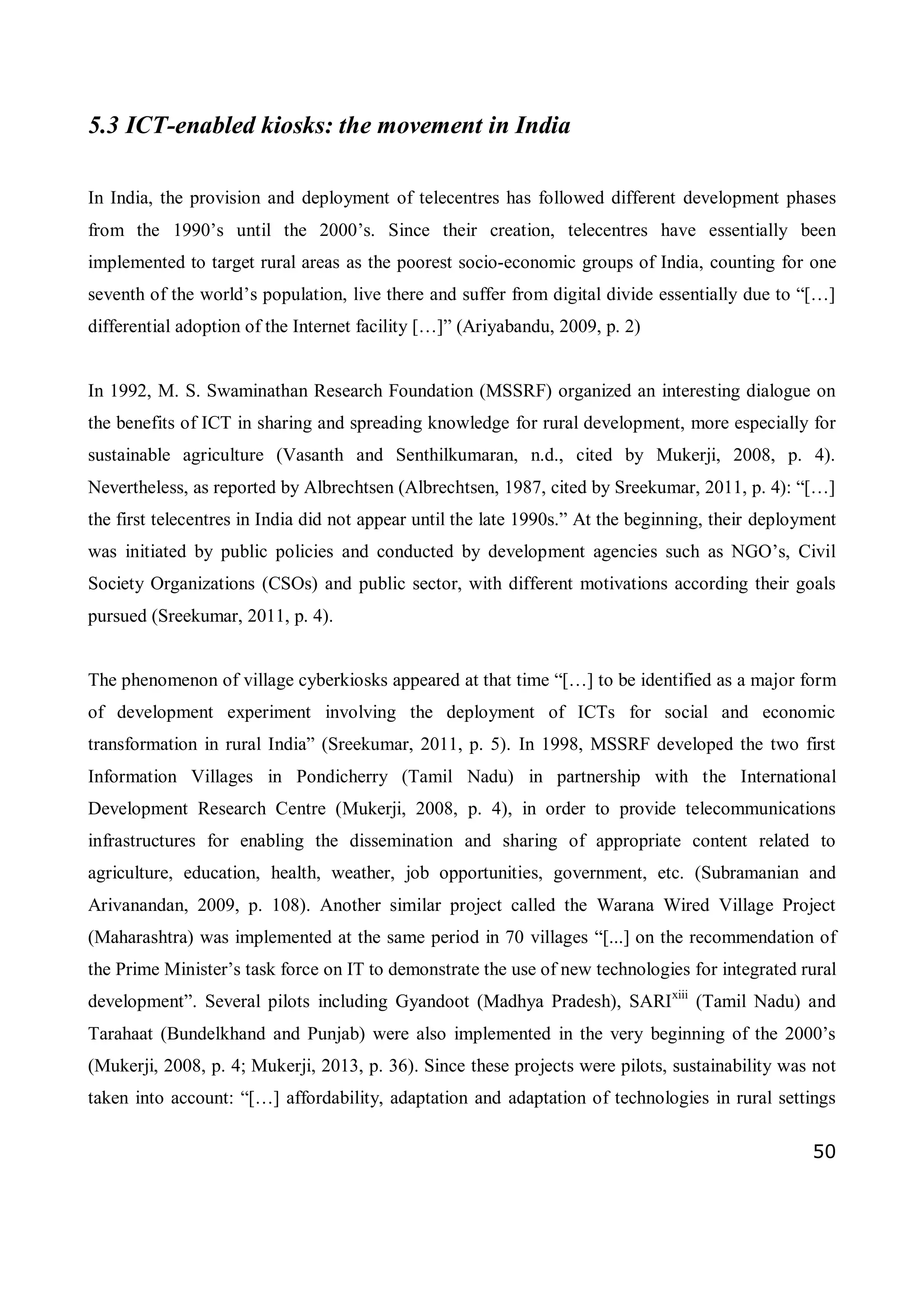 50
5.3 ICT-enabled kiosks: the movement in India
In India, the provision and deployment of telecentres has followed different development phases
from the 1990’s until the 2000’s. Since their creation, telecentres have essentially been
implemented to target rural areas as the poorest socio-economic groups of India, counting for one
seventh of the world’s population, live there and suffer from digital divide essentially due to “[…]
differential adoption of the Internet facility […]” (Ariyabandu, 2009, p. 2)
In 1992, M. S. Swaminathan Research Foundation (MSSRF) organized an interesting dialogue on
the benefits of ICT in sharing and spreading knowledge for rural development, more especially for
sustainable agriculture (Vasanth and Senthilkumaran, n.d., cited by Mukerji, 2008, p. 4).
Nevertheless, as reported by Albrechtsen (Albrechtsen, 1987, cited by Sreekumar, 2011, p. 4): “[…]
the first telecentres in India did not appear until the late 1990s.” At the beginning, their deployment
was initiated by public policies and conducted by development agencies such as NGO’s, Civil
Society Organizations (CSOs) and public sector, with different motivations according their goals
pursued (Sreekumar, 2011, p. 4).
The phenomenon of village cyberkiosks appeared at that time “[…] to be identified as a major form
of development experiment involving the deployment of ICTs for social and economic
transformation in rural India” (Sreekumar, 2011, p. 5). In 1998, MSSRF developed the two first
Information Villages in Pondicherry (Tamil Nadu) in partnership with the International
Development Research Centre (Mukerji, 2008, p. 4), in order to provide telecommunications
infrastructures for enabling the dissemination and sharing of appropriate content related to
agriculture, education, health, weather, job opportunities, government, etc. (Subramanian and
Arivanandan, 2009, p. 108). Another similar project called the Warana Wired Village Project
(Maharashtra) was implemented at the same period in 70 villages “[...] on the recommendation of
the Prime Minister’s task force on IT to demonstrate the use of new technologies for integrated rural
development”. Several pilots including Gyandoot (Madhya Pradesh), SARIxiii
(Tamil Nadu) and
Tarahaat (Bundelkhand and Punjab) were also implemented in the very beginning of the 2000’s
(Mukerji, 2008, p. 4; Mukerji, 2013, p. 36). Since these projects were pilots, sustainability was not
taken into account: “[…] affordability, adaptation and adaptation of technologies in rural settings
 