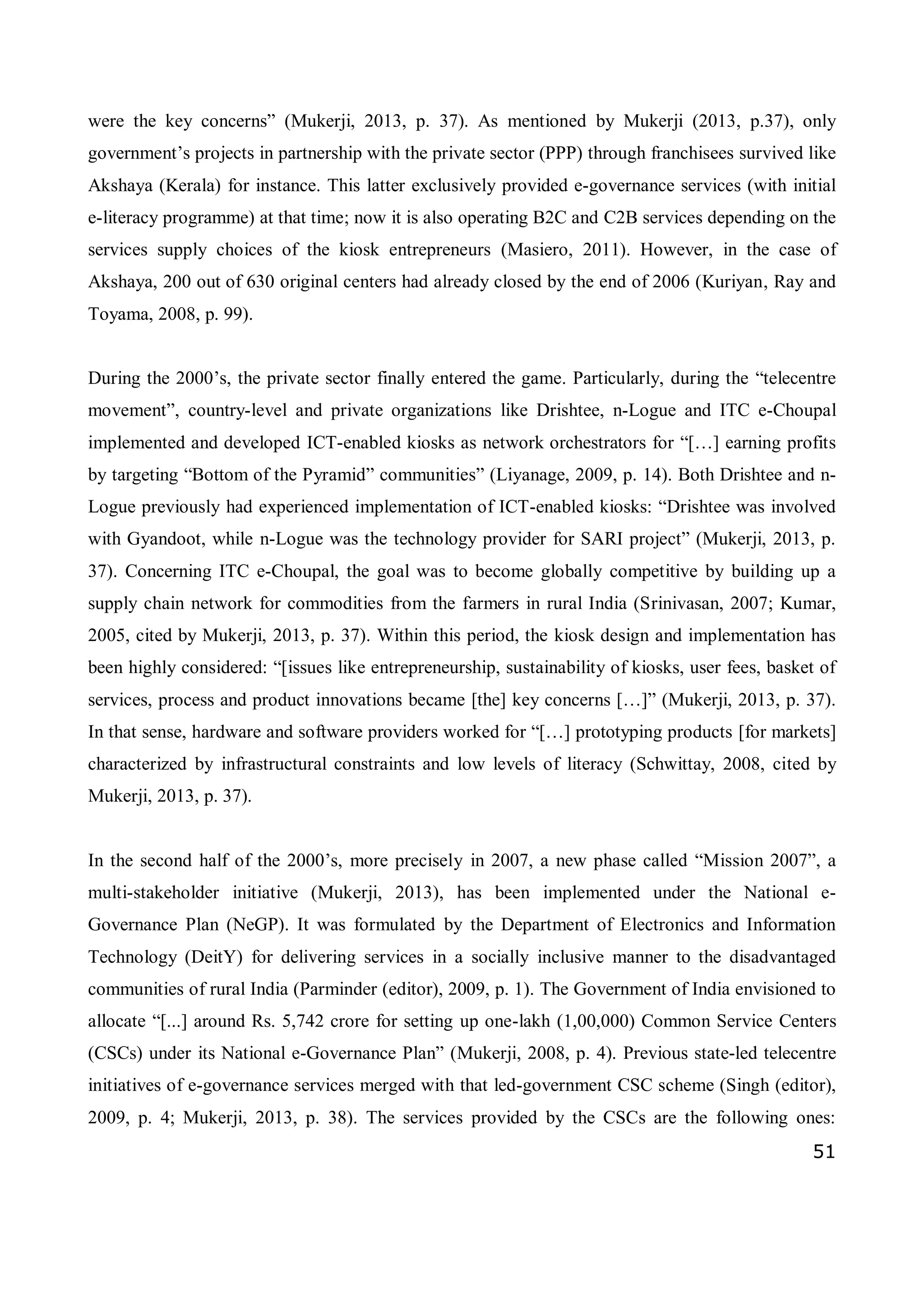 51
were the key concerns” (Mukerji, 2013, p. 37). As mentioned by Mukerji (2013, p.37), only
government’s projects in partnership with the private sector (PPP) through franchisees survived like
Akshaya (Kerala) for instance. This latter exclusively provided e-governance services (with initial
e-literacy programme) at that time; now it is also operating B2C and C2B services depending on the
services supply choices of the kiosk entrepreneurs (Masiero, 2011). However, in the case of
Akshaya, 200 out of 630 original centers had already closed by the end of 2006 (Kuriyan, Ray and
Toyama, 2008, p. 99).
During the 2000’s, the private sector finally entered the game. Particularly, during the “telecentre
movement”, country-level and private organizations like Drishtee, n-Logue and ITC e-Choupal
implemented and developed ICT-enabled kiosks as network orchestrators for “[…] earning profits
by targeting “Bottom of the Pyramid” communities” (Liyanage, 2009, p. 14). Both Drishtee and n-
Logue previously had experienced implementation of ICT-enabled kiosks: “Drishtee was involved
with Gyandoot, while n-Logue was the technology provider for SARI project” (Mukerji, 2013, p.
37). Concerning ITC e-Choupal, the goal was to become globally competitive by building up a
supply chain network for commodities from the farmers in rural India (Srinivasan, 2007; Kumar,
2005, cited by Mukerji, 2013, p. 37). Within this period, the kiosk design and implementation has
been highly considered: “[issues like entrepreneurship, sustainability of kiosks, user fees, basket of
services, process and product innovations became [the] key concerns […]” (Mukerji, 2013, p. 37).
In that sense, hardware and software providers worked for “[…] prototyping products [for markets]
characterized by infrastructural constraints and low levels of literacy (Schwittay, 2008, cited by
Mukerji, 2013, p. 37).
In the second half of the 2000’s, more precisely in 2007, a new phase called “Mission 2007”, a
multi-stakeholder initiative (Mukerji, 2013), has been implemented under the National e-
Governance Plan (NeGP). It was formulated by the Department of Electronics and Information
Technology (DeitY) for delivering services in a socially inclusive manner to the disadvantaged
communities of rural India (Parminder (editor), 2009, p. 1). The Government of India envisioned to
allocate “[...] around Rs. 5,742 crore for setting up one-lakh (1,00,000) Common Service Centers
(CSCs) under its National e-Governance Plan” (Mukerji, 2008, p. 4). Previous state-led telecentre
initiatives of e-governance services merged with that led-government CSC scheme (Singh (editor),
2009, p. 4; Mukerji, 2013, p. 38). The services provided by the CSCs are the following ones:
 