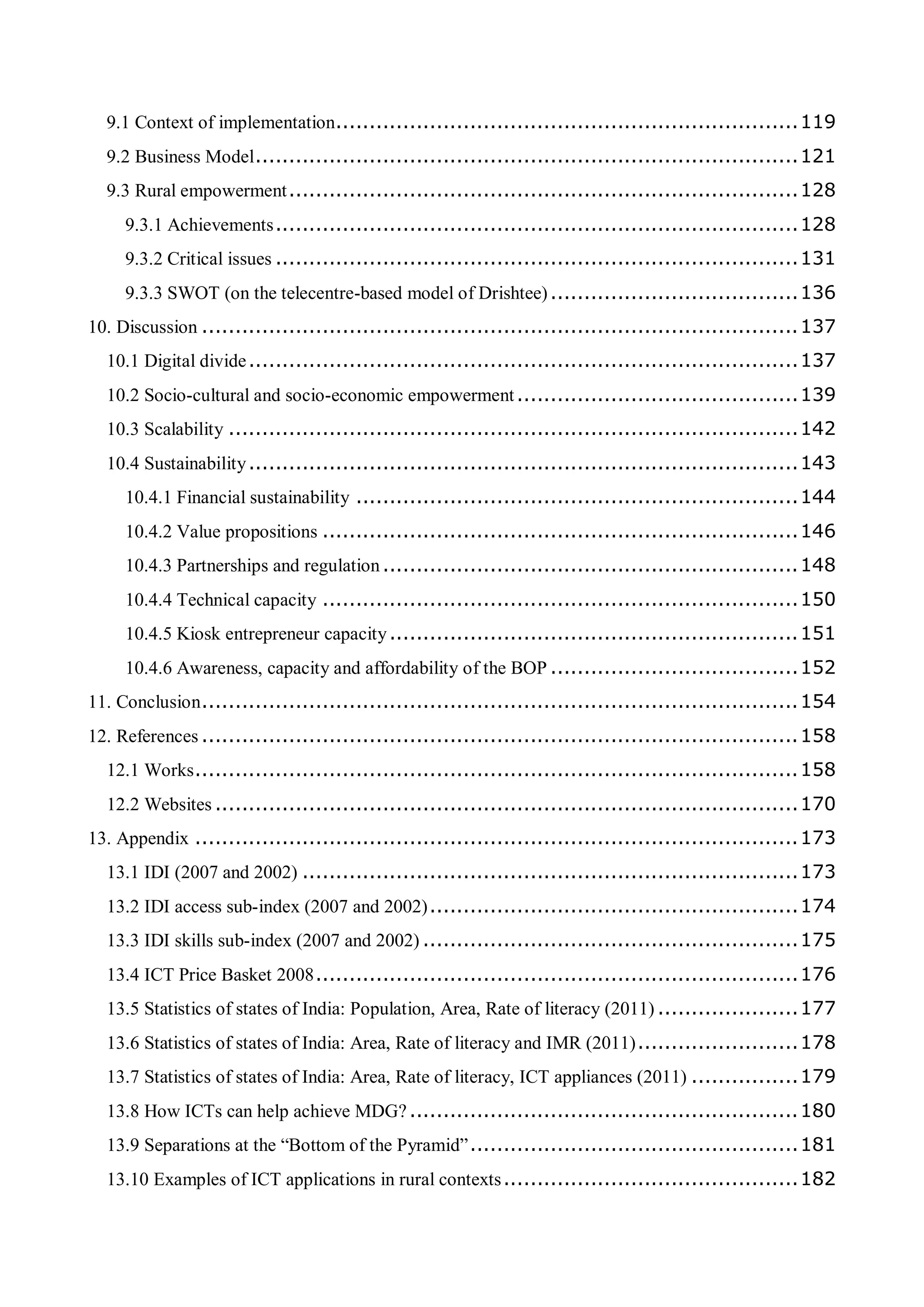 9.1 Context of implementation.....................................................................119
9.2 Business Model.................................................................................121
9.3 Rural empowerment............................................................................128
9.3.1 Achievements..............................................................................128
9.3.2 Critical issues ..............................................................................131
9.3.3 SWOT (on the telecentre-based model of Drishtee).....................................136
10. Discussion .........................................................................................137
10.1 Digital divide..................................................................................137
10.2 Socio-cultural and socio-economic empowerment..........................................139
10.3 Scalability .....................................................................................142
10.4 Sustainability..................................................................................143
10.4.1 Financial sustainability ..................................................................144
10.4.2 Value propositions .......................................................................146
10.4.3 Partnerships and regulation..............................................................148
10.4.4 Technical capacity .......................................................................150
10.4.5 Kiosk entrepreneur capacity.............................................................151
10.4.6 Awareness, capacity and affordability of the BOP .....................................152
11. Conclusion.........................................................................................154
12. References .........................................................................................158
12.1 Works..........................................................................................158
12.2 Websites .......................................................................................170
13. Appendix ..........................................................................................173
13.1 IDI (2007 and 2002) ..........................................................................173
13.2 IDI access sub-index (2007 and 2002).......................................................174
13.3 IDI skills sub-index (2007 and 2002) ........................................................175
13.4 ICT Price Basket 2008........................................................................176
13.5 Statistics of states of India: Population, Area, Rate of literacy (2011) .....................177
13.6 Statistics of states of India: Area, Rate of literacy and IMR (2011)........................178
13.7 Statistics of states of India: Area, Rate of literacy, ICT appliances (2011) ................179
13.8 How ICTs can help achieve MDG?..........................................................180
13.9 Separations at the “Bottom of the Pyramid”.................................................181
13.10 Examples of ICT applications in rural contexts............................................182
 