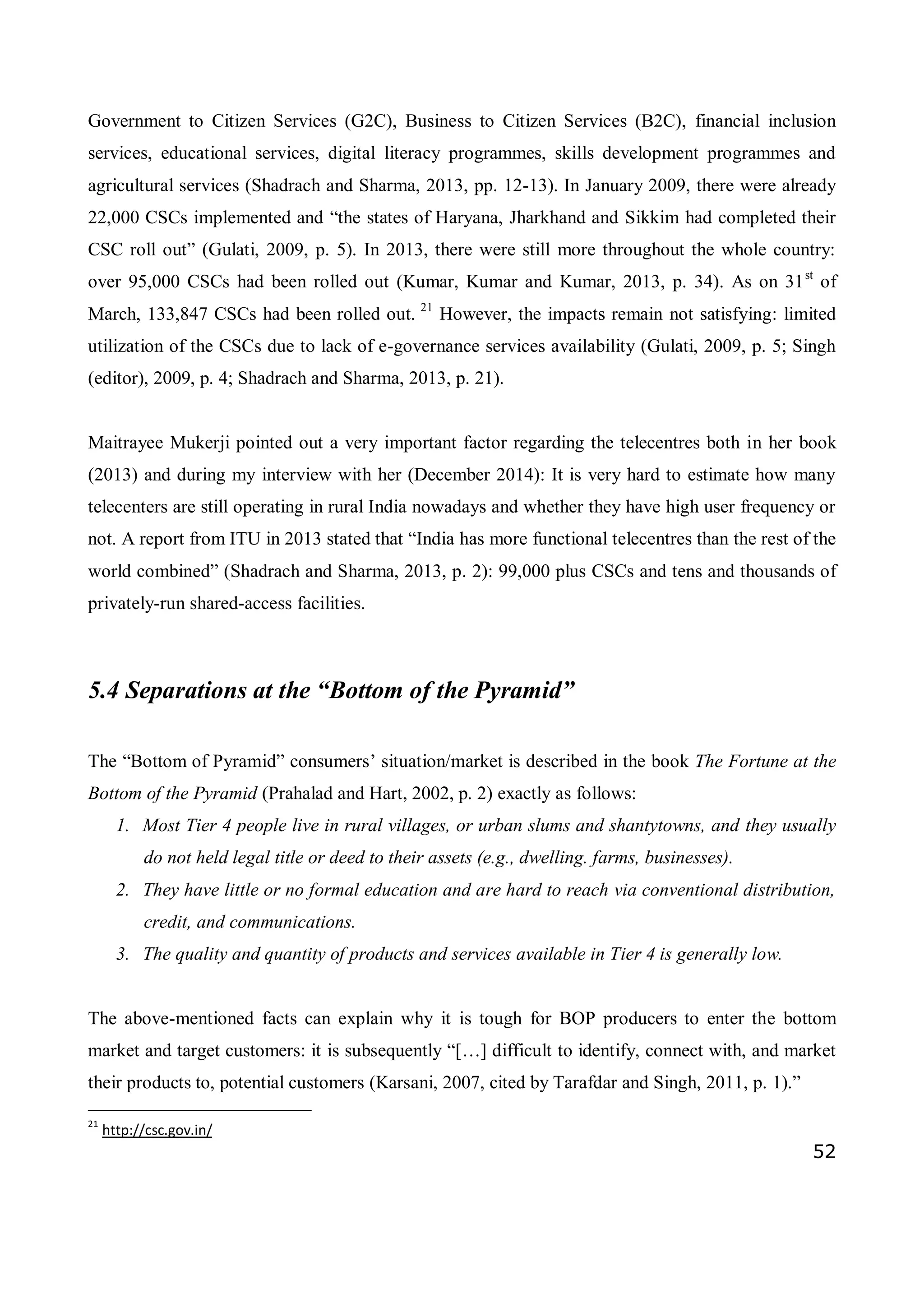 52
Government to Citizen Services (G2C), Business to Citizen Services (B2C), financial inclusion
services, educational services, digital literacy programmes, skills development programmes and
agricultural services (Shadrach and Sharma, 2013, pp. 12-13). In January 2009, there were already
22,000 CSCs implemented and “the states of Haryana, Jharkhand and Sikkim had completed their
CSC roll out” (Gulati, 2009, p. 5). In 2013, there were still more throughout the whole country:
over 95,000 CSCs had been rolled out (Kumar, Kumar and Kumar, 2013, p. 34). As on 31st
of
March, 133,847 CSCs had been rolled out. 21
However, the impacts remain not satisfying: limited
utilization of the CSCs due to lack of e-governance services availability (Gulati, 2009, p. 5; Singh
(editor), 2009, p. 4; Shadrach and Sharma, 2013, p. 21).
Maitrayee Mukerji pointed out a very important factor regarding the telecentres both in her book
(2013) and during my interview with her (December 2014): It is very hard to estimate how many
telecenters are still operating in rural India nowadays and whether they have high user frequency or
not. A report from ITU in 2013 stated that “India has more functional telecentres than the rest of the
world combined” (Shadrach and Sharma, 2013, p. 2): 99,000 plus CSCs and tens and thousands of
privately-run shared-access facilities.
5.4 Separations at the “Bottom of the Pyramid”
The “Bottom of Pyramid” consumers’ situation/market is described in the book The Fortune at the
Bottom of the Pyramid (Prahalad and Hart, 2002, p. 2) exactly as follows:
1. Most Tier 4 people live in rural villages, or urban slums and shantytowns, and they usually
do not held legal title or deed to their assets (e.g., dwelling. farms, businesses).
2. They have little or no formal education and are hard to reach via conventional distribution,
credit, and communications.
3. The quality and quantity of products and services available in Tier 4 is generally low.
The above-mentioned facts can explain why it is tough for BOP producers to enter the bottom
market and target customers: it is subsequently “[…] difficult to identify, connect with, and market
their products to, potential customers (Karsani, 2007, cited by Tarafdar and Singh, 2011, p. 1).”
21
http://csc.gov.in/
 
