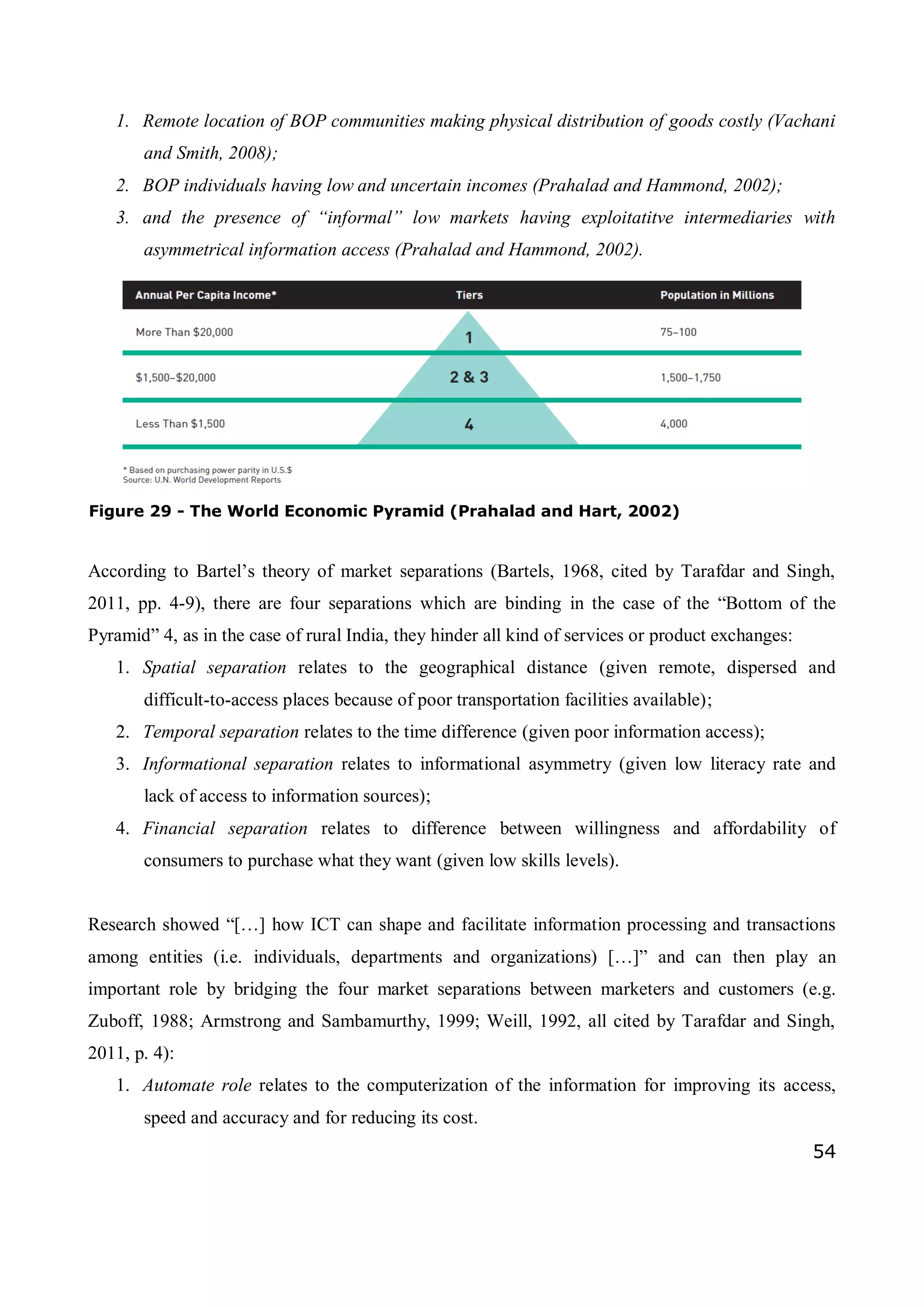 54
1. Remote location of BOP communities making physical distribution of goods costly (Vachani
and Smith, 2008);
2. BOP individuals having low and uncertain incomes (Prahalad and Hammond, 2002);
3. and the presence of “informal” low markets having exploitatitve intermediaries with
asymmetrical information access (Prahalad and Hammond, 2002).
According to Bartel’s theory of market separations (Bartels, 1968, cited by Tarafdar and Singh,
2011, pp. 4-9), there are four separations which are binding in the case of the “Bottom of the
Pyramid” 4, as in the case of rural India, they hinder all kind of services or product exchanges:
1. Spatial separation relates to the geographical distance (given remote, dispersed and
difficult-to-access places because of poor transportation facilities available);
2. Temporal separation relates to the time difference (given poor information access);
3. Informational separation relates to informational asymmetry (given low literacy rate and
lack of access to information sources);
4. Financial separation relates to difference between willingness and affordability of
consumers to purchase what they want (given low skills levels).
Research showed “[…] how ICT can shape and facilitate information processing and transactions
among entities (i.e. individuals, departments and organizations) […]” and can then play an
important role by bridging the four market separations between marketers and customers (e.g.
Zuboff, 1988; Armstrong and Sambamurthy, 1999; Weill, 1992, all cited by Tarafdar and Singh,
2011, p. 4):
1. Automate role relates to the computerization of the information for improving its access,
speed and accuracy and for reducing its cost.
Figure 29 - The World Economic Pyramid (Prahalad and Hart, 2002)
 