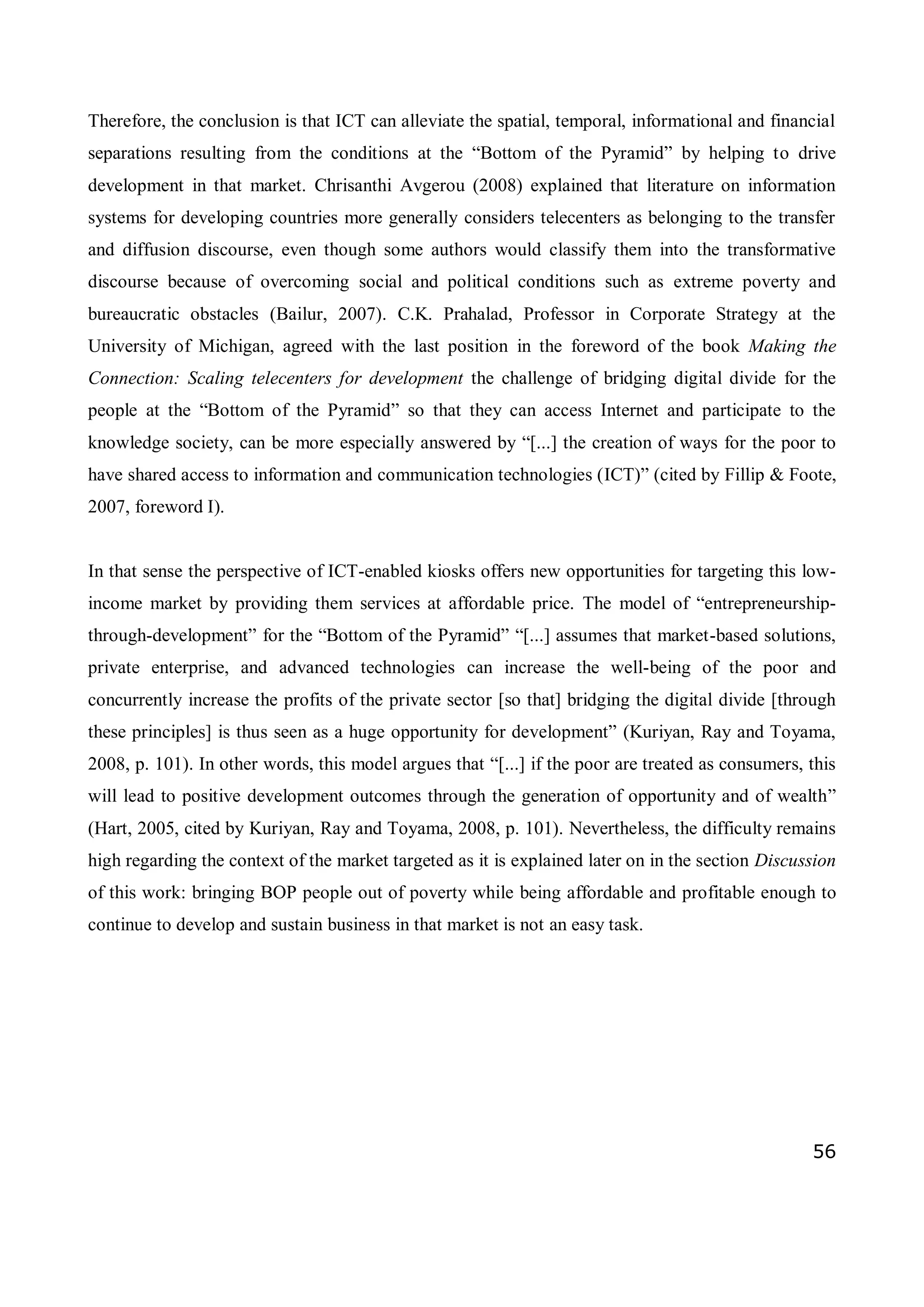 56
Therefore, the conclusion is that ICT can alleviate the spatial, temporal, informational and financial
separations resulting from the conditions at the “Bottom of the Pyramid” by helping to drive
development in that market. Chrisanthi Avgerou (2008) explained that literature on information
systems for developing countries more generally considers telecenters as belonging to the transfer
and diffusion discourse, even though some authors would classify them into the transformative
discourse because of overcoming social and political conditions such as extreme poverty and
bureaucratic obstacles (Bailur, 2007). C.K. Prahalad, Professor in Corporate Strategy at the
University of Michigan, agreed with the last position in the foreword of the book Making the
Connection: Scaling telecenters for development the challenge of bridging digital divide for the
people at the “Bottom of the Pyramid” so that they can access Internet and participate to the
knowledge society, can be more especially answered by “[...] the creation of ways for the poor to
have shared access to information and communication technologies (ICT)” (cited by Fillip & Foote,
2007, foreword I).
In that sense the perspective of ICT-enabled kiosks offers new opportunities for targeting this low-
income market by providing them services at affordable price. The model of “entrepreneurship-
through-development” for the “Bottom of the Pyramid” “[...] assumes that market-based solutions,
private enterprise, and advanced technologies can increase the well-being of the poor and
concurrently increase the profits of the private sector [so that] bridging the digital divide [through
these principles] is thus seen as a huge opportunity for development” (Kuriyan, Ray and Toyama,
2008, p. 101). In other words, this model argues that “[...] if the poor are treated as consumers, this
will lead to positive development outcomes through the generation of opportunity and of wealth”
(Hart, 2005, cited by Kuriyan, Ray and Toyama, 2008, p. 101). Nevertheless, the difficulty remains
high regarding the context of the market targeted as it is explained later on in the section Discussion
of this work: bringing BOP people out of poverty while being affordable and profitable enough to
continue to develop and sustain business in that market is not an easy task.
 