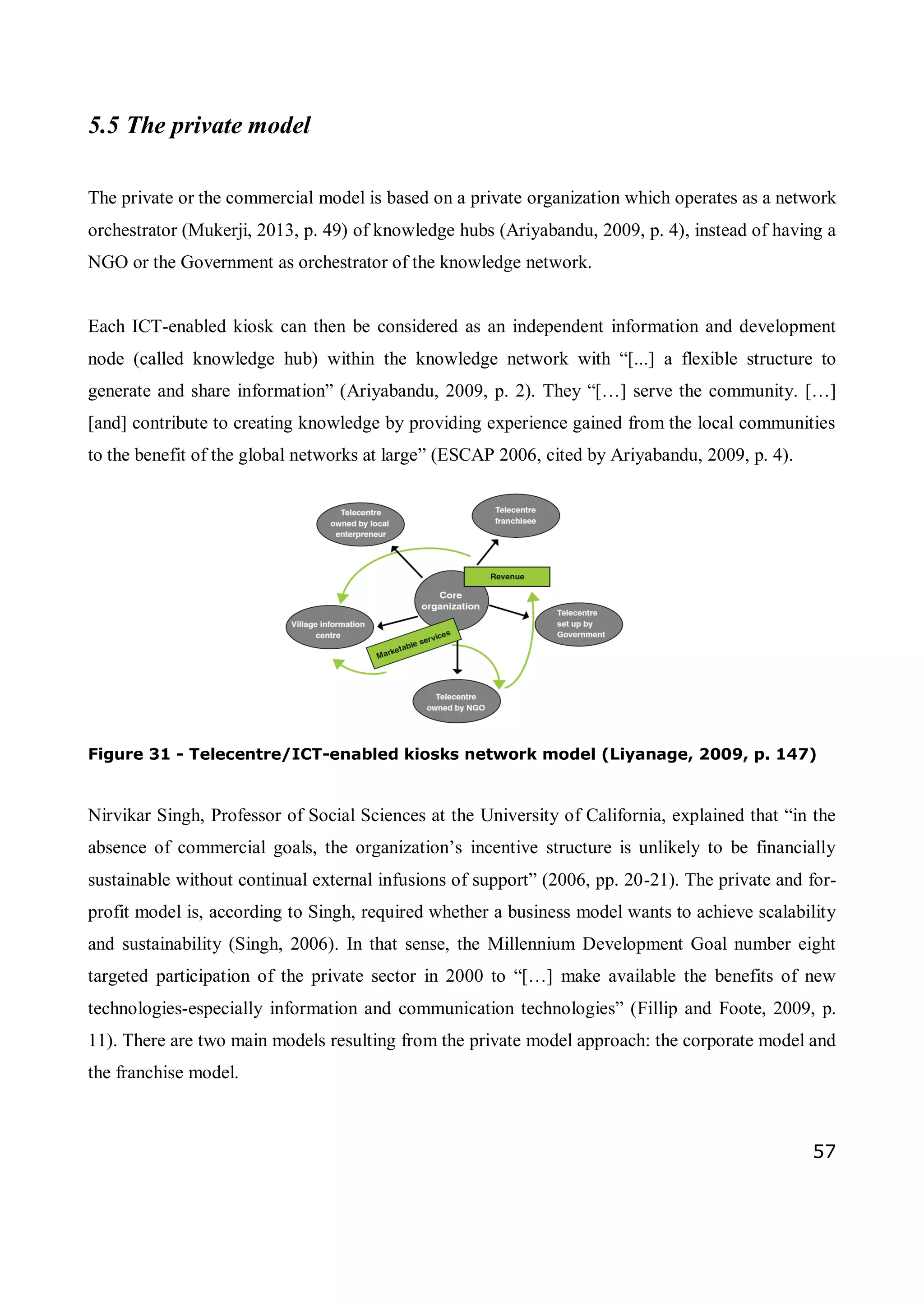 57
5.5 The private model
The private or the commercial model is based on a private organization which operates as a network
orchestrator (Mukerji, 2013, p. 49) of knowledge hubs (Ariyabandu, 2009, p. 4), instead of having a
NGO or the Government as orchestrator of the knowledge network.
Each ICT-enabled kiosk can then be considered as an independent information and development
node (called knowledge hub) within the knowledge network with “[...] a flexible structure to
generate and share information” (Ariyabandu, 2009, p. 2). They “[…] serve the community. […]
[and] contribute to creating knowledge by providing experience gained from the local communities
to the benefit of the global networks at large” (ESCAP 2006, cited by Ariyabandu, 2009, p. 4).
Figure 31 - Telecentre/ICT-enabled kiosks network model (Liyanage, 2009, p. 147)
Nirvikar Singh, Professor of Social Sciences at the University of California, explained that “in the
absence of commercial goals, the organization’s incentive structure is unlikely to be financially
sustainable without continual external infusions of support” (2006, pp. 20-21). The private and for-
profit model is, according to Singh, required whether a business model wants to achieve scalability
and sustainability (Singh, 2006). In that sense, the Millennium Development Goal number eight
targeted participation of the private sector in 2000 to “[…] make available the benefits of new
technologies-especially information and communication technologies” (Fillip and Foote, 2009, p.
11). There are two main models resulting from the private model approach: the corporate model and
the franchise model.
 