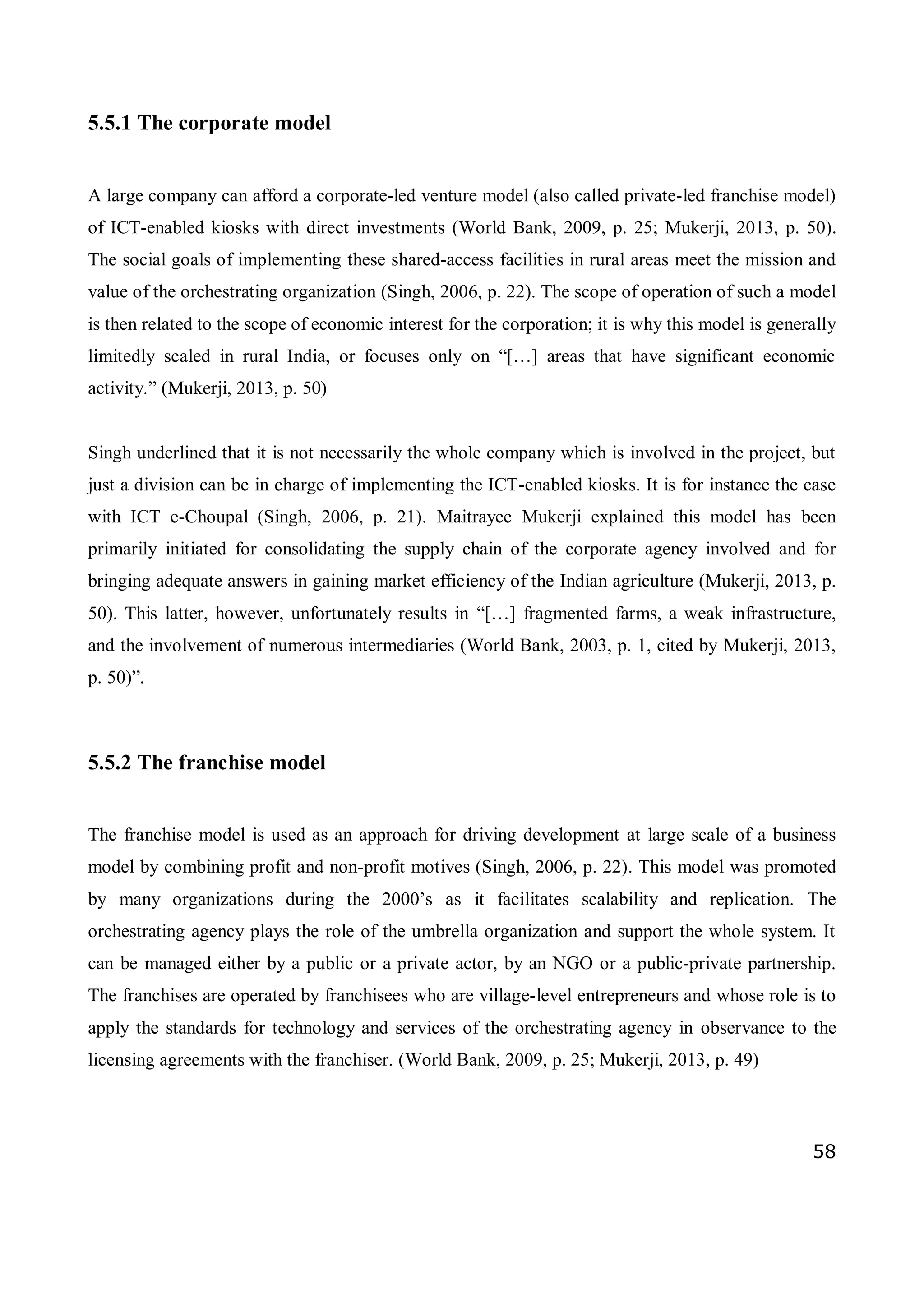 58
5.5.1 The corporate model
A large company can afford a corporate-led venture model (also called private-led franchise model)
of ICT-enabled kiosks with direct investments (World Bank, 2009, p. 25; Mukerji, 2013, p. 50).
The social goals of implementing these shared-access facilities in rural areas meet the mission and
value of the orchestrating organization (Singh, 2006, p. 22). The scope of operation of such a model
is then related to the scope of economic interest for the corporation; it is why this model is generally
limitedly scaled in rural India, or focuses only on “[…] areas that have significant economic
activity.” (Mukerji, 2013, p. 50)
Singh underlined that it is not necessarily the whole company which is involved in the project, but
just a division can be in charge of implementing the ICT-enabled kiosks. It is for instance the case
with ICT e-Choupal (Singh, 2006, p. 21). Maitrayee Mukerji explained this model has been
primarily initiated for consolidating the supply chain of the corporate agency involved and for
bringing adequate answers in gaining market efficiency of the Indian agriculture (Mukerji, 2013, p.
50). This latter, however, unfortunately results in “[…] fragmented farms, a weak infrastructure,
and the involvement of numerous intermediaries (World Bank, 2003, p. 1, cited by Mukerji, 2013,
p. 50)”.
5.5.2 The franchise model
The franchise model is used as an approach for driving development at large scale of a business
model by combining profit and non-profit motives (Singh, 2006, p. 22). This model was promoted
by many organizations during the 2000’s as it facilitates scalability and replication. The
orchestrating agency plays the role of the umbrella organization and support the whole system. It
can be managed either by a public or a private actor, by an NGO or a public-private partnership.
The franchises are operated by franchisees who are village-level entrepreneurs and whose role is to
apply the standards for technology and services of the orchestrating agency in observance to the
licensing agreements with the franchiser. (World Bank, 2009, p. 25; Mukerji, 2013, p. 49)
 