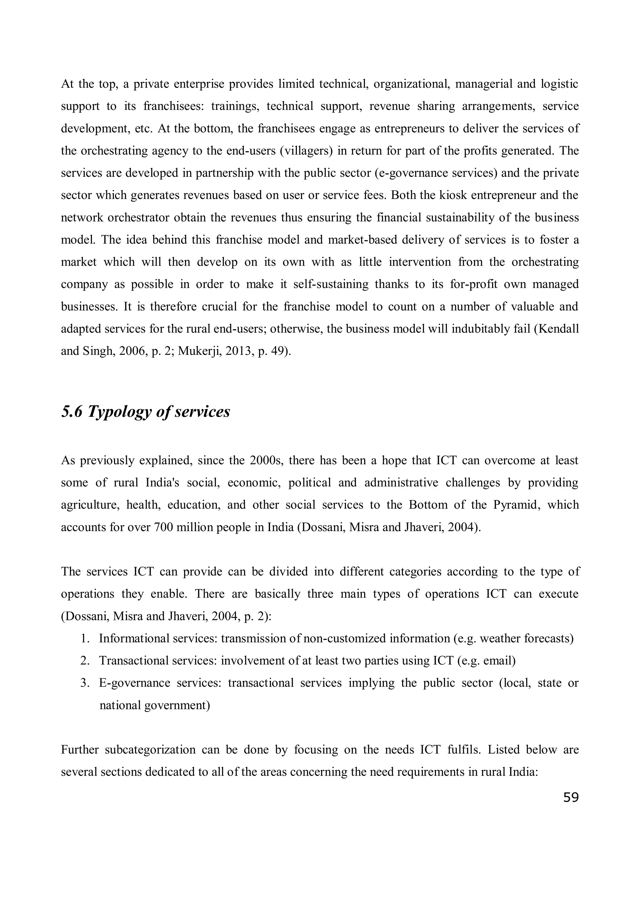 59
At the top, a private enterprise provides limited technical, organizational, managerial and logistic
support to its franchisees: trainings, technical support, revenue sharing arrangements, service
development, etc. At the bottom, the franchisees engage as entrepreneurs to deliver the services of
the orchestrating agency to the end-users (villagers) in return for part of the profits generated. The
services are developed in partnership with the public sector (e-governance services) and the private
sector which generates revenues based on user or service fees. Both the kiosk entrepreneur and the
network orchestrator obtain the revenues thus ensuring the financial sustainability of the business
model. The idea behind this franchise model and market-based delivery of services is to foster a
market which will then develop on its own with as little intervention from the orchestrating
company as possible in order to make it self-sustaining thanks to its for-profit own managed
businesses. It is therefore crucial for the franchise model to count on a number of valuable and
adapted services for the rural end-users; otherwise, the business model will indubitably fail (Kendall
and Singh, 2006, p. 2; Mukerji, 2013, p. 49).
5.6 Typology of services
As previously explained, since the 2000s, there has been a hope that ICT can overcome at least
some of rural India's social, economic, political and administrative challenges by providing
agriculture, health, education, and other social services to the Bottom of the Pyramid, which
accounts for over 700 million people in India (Dossani, Misra and Jhaveri, 2004).
The services ICT can provide can be divided into different categories according to the type of
operations they enable. There are basically three main types of operations ICT can execute
(Dossani, Misra and Jhaveri, 2004, p. 2):
1. Informational services: transmission of non-customized information (e.g. weather forecasts)
2. Transactional services: involvement of at least two parties using ICT (e.g. email)
3. E-governance services: transactional services implying the public sector (local, state or
national government)
Further subcategorization can be done by focusing on the needs ICT fulfils. Listed below are
several sections dedicated to all of the areas concerning the need requirements in rural India:
 