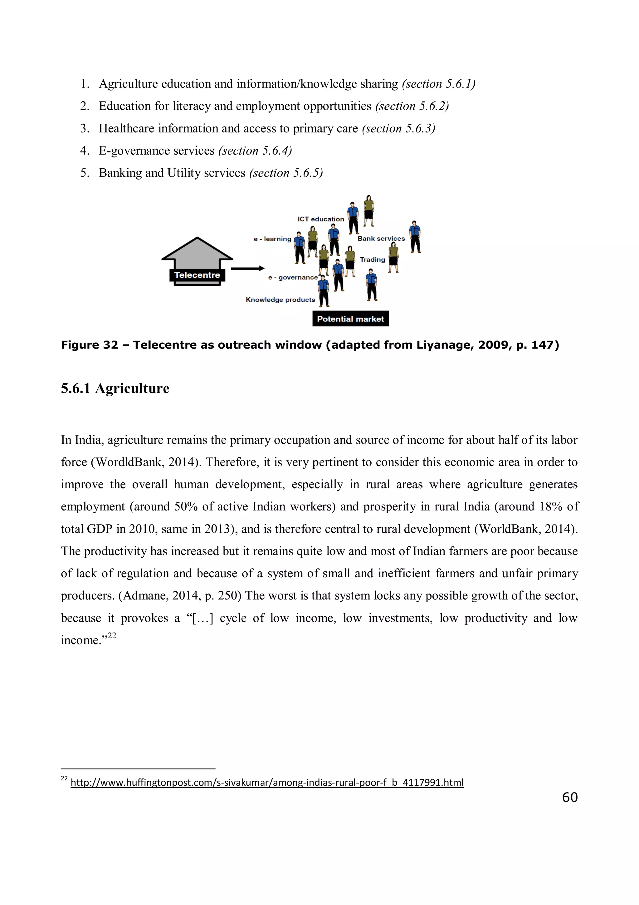 60
1. Agriculture education and information/knowledge sharing (section 5.6.1)
2. Education for literacy and employment opportunities (section 5.6.2)
3. Healthcare information and access to primary care (section 5.6.3)
4. E-governance services (section 5.6.4)
5. Banking and Utility services (section 5.6.5)
Figure 32 – Telecentre as outreach window (adapted from Liyanage, 2009, p. 147)
5.6.1 Agriculture
In India, agriculture remains the primary occupation and source of income for about half of its labor
force (WordldBank, 2014). Therefore, it is very pertinent to consider this economic area in order to
improve the overall human development, especially in rural areas where agriculture generates
employment (around 50% of active Indian workers) and prosperity in rural India (around 18% of
total GDP in 2010, same in 2013), and is therefore central to rural development (WorldBank, 2014).
The productivity has increased but it remains quite low and most of Indian farmers are poor because
of lack of regulation and because of a system of small and inefficient farmers and unfair primary
producers. (Admane, 2014, p. 250) The worst is that system locks any possible growth of the sector,
because it provokes a “[…] cycle of low income, low investments, low productivity and low
income.”22
22
http://www.huffingtonpost.com/s-sivakumar/among-indias-rural-poor-f_b_4117991.html
 