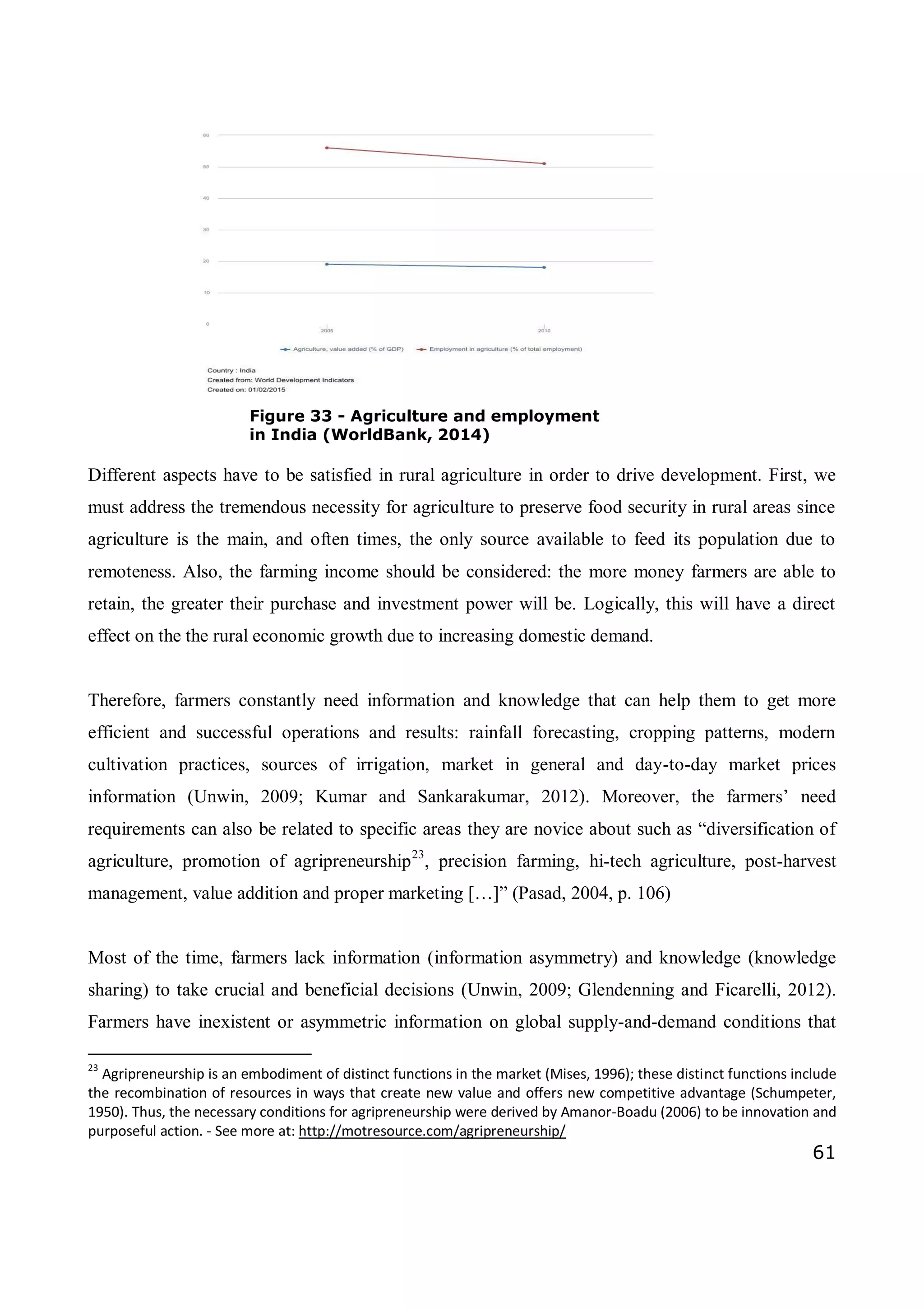 61
Figure 33 - Agriculture and employment
in India (WorldBank, 2014)
Different aspects have to be satisfied in rural agriculture in order to drive development. First, we
must address the tremendous necessity for agriculture to preserve food security in rural areas since
agriculture is the main, and often times, the only source available to feed its population due to
remoteness. Also, the farming income should be considered: the more money farmers are able to
retain, the greater their purchase and investment power will be. Logically, this will have a direct
effect on the the rural economic growth due to increasing domestic demand.
Therefore, farmers constantly need information and knowledge that can help them to get more
efficient and successful operations and results: rainfall forecasting, cropping patterns, modern
cultivation practices, sources of irrigation, market in general and day-to-day market prices
information (Unwin, 2009; Kumar and Sankarakumar, 2012). Moreover, the farmers’ need
requirements can also be related to specific areas they are novice about such as “diversification of
agriculture, promotion of agripreneurship23
, precision farming, hi-tech agriculture, post-harvest
management, value addition and proper marketing […]” (Pasad, 2004, p. 106)
Most of the time, farmers lack information (information asymmetry) and knowledge (knowledge
sharing) to take crucial and beneficial decisions (Unwin, 2009; Glendenning and Ficarelli, 2012).
Farmers have inexistent or asymmetric information on global supply-and-demand conditions that
23
Agripreneurship is an embodiment of distinct functions in the market (Mises, 1996); these distinct functions include
the recombination of resources in ways that create new value and offers new competitive advantage (Schumpeter,
1950). Thus, the necessary conditions for agripreneurship were derived by Amanor-Boadu (2006) to be innovation and
purposeful action. - See more at: http://motresource.com/agripreneurship/
 