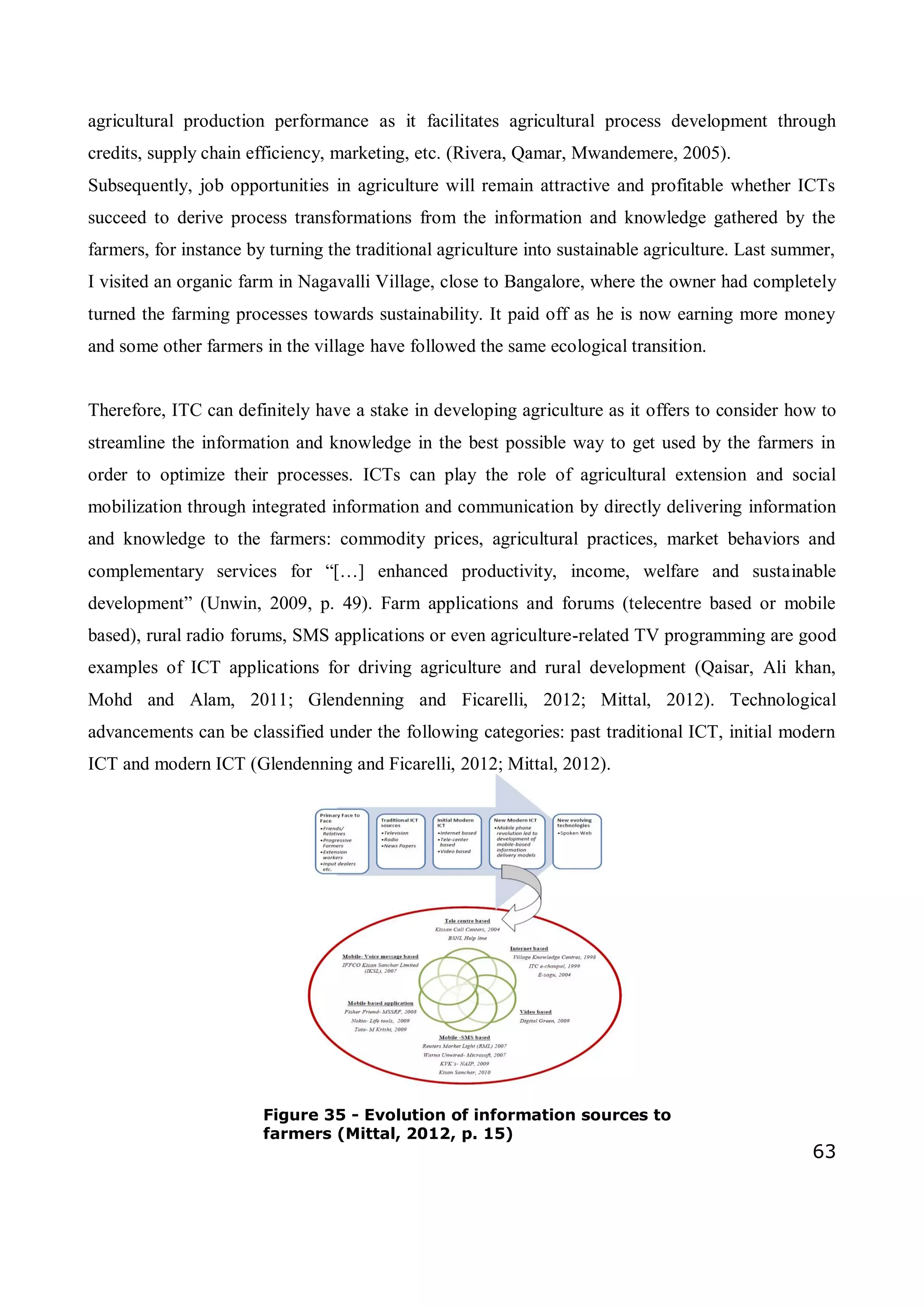63
agricultural production performance as it facilitates agricultural process development through
credits, supply chain efficiency, marketing, etc. (Rivera, Qamar, Mwandemere, 2005).
Subsequently, job opportunities in agriculture will remain attractive and profitable whether ICTs
succeed to derive process transformations from the information and knowledge gathered by the
farmers, for instance by turning the traditional agriculture into sustainable agriculture. Last summer,
I visited an organic farm in Nagavalli Village, close to Bangalore, where the owner had completely
turned the farming processes towards sustainability. It paid off as he is now earning more money
and some other farmers in the village have followed the same ecological transition.
Therefore, ITC can definitely have a stake in developing agriculture as it offers to consider how to
streamline the information and knowledge in the best possible way to get used by the farmers in
order to optimize their processes. ICTs can play the role of agricultural extension and social
mobilization through integrated information and communication by directly delivering information
and knowledge to the farmers: commodity prices, agricultural practices, market behaviors and
complementary services for “[…] enhanced productivity, income, welfare and sustainable
development” (Unwin, 2009, p. 49). Farm applications and forums (telecentre based or mobile
based), rural radio forums, SMS applications or even agriculture-related TV programming are good
examples of ICT applications for driving agriculture and rural development (Qaisar, Ali khan,
Mohd and Alam, 2011; Glendenning and Ficarelli, 2012; Mittal, 2012). Technological
advancements can be classified under the following categories: past traditional ICT, initial modern
ICT and modern ICT (Glendenning and Ficarelli, 2012; Mittal, 2012).
Figure 35 - Evolution of information sources to
farmers (Mittal, 2012, p. 15)
 