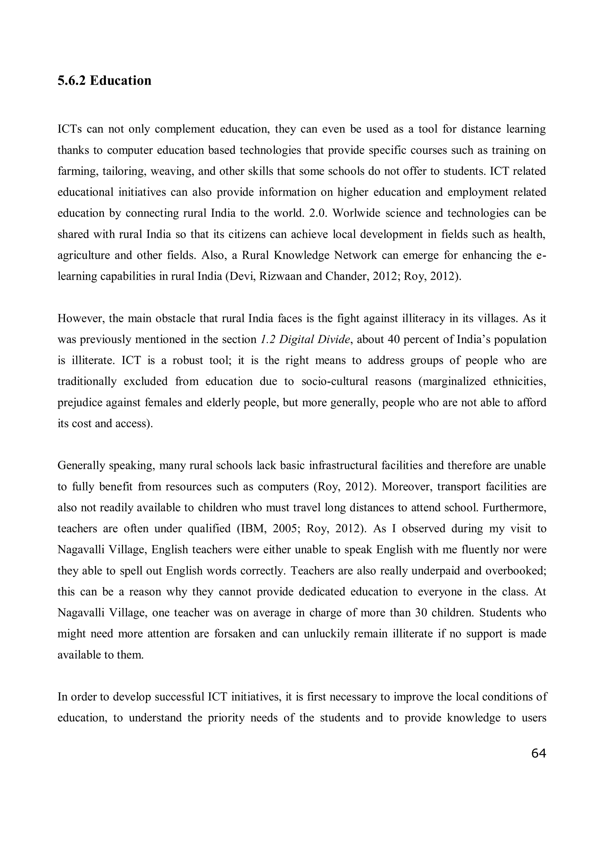 64
5.6.2 Education
ICTs can not only complement education, they can even be used as a tool for distance learning
thanks to computer education based technologies that provide specific courses such as training on
farming, tailoring, weaving, and other skills that some schools do not offer to students. ICT related
educational initiatives can also provide information on higher education and employment related
education by connecting rural India to the world. 2.0. Worlwide science and technologies can be
shared with rural India so that its citizens can achieve local development in fields such as health,
agriculture and other fields. Also, a Rural Knowledge Network can emerge for enhancing the e-
learning capabilities in rural India (Devi, Rizwaan and Chander, 2012; Roy, 2012).
However, the main obstacle that rural India faces is the fight against illiteracy in its villages. As it
was previously mentioned in the section 1.2 Digital Divide, about 40 percent of India’s population
is illiterate. ICT is a robust tool; it is the right means to address groups of people who are
traditionally excluded from education due to socio-cultural reasons (marginalized ethnicities,
prejudice against females and elderly people, but more generally, people who are not able to afford
its cost and access).
Generally speaking, many rural schools lack basic infrastructural facilities and therefore are unable
to fully benefit from resources such as computers (Roy, 2012). Moreover, transport facilities are
also not readily available to children who must travel long distances to attend school. Furthermore,
teachers are often under qualified (IBM, 2005; Roy, 2012). As I observed during my visit to
Nagavalli Village, English teachers were either unable to speak English with me fluently nor were
they able to spell out English words correctly. Teachers are also really underpaid and overbooked;
this can be a reason why they cannot provide dedicated education to everyone in the class. At
Nagavalli Village, one teacher was on average in charge of more than 30 children. Students who
might need more attention are forsaken and can unluckily remain illiterate if no support is made
available to them.
In order to develop successful ICT initiatives, it is first necessary to improve the local conditions of
education, to understand the priority needs of the students and to provide knowledge to users
 