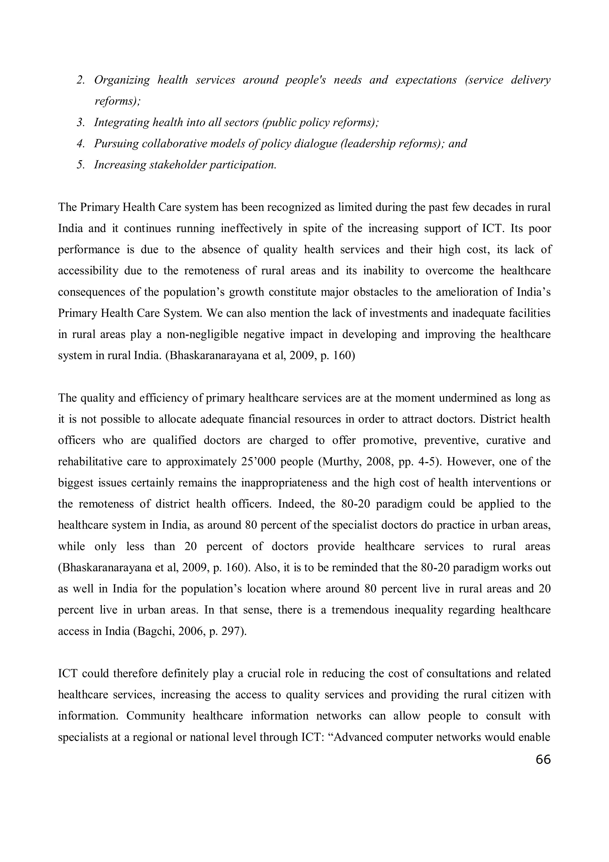 66
2. Organizing health services around people's needs and expectations (service delivery
reforms);
3. Integrating health into all sectors (public policy reforms);
4. Pursuing collaborative models of policy dialogue (leadership reforms); and
5. Increasing stakeholder participation.
The Primary Health Care system has been recognized as limited during the past few decades in rural
India and it continues running ineffectively in spite of the increasing support of ICT. Its poor
performance is due to the absence of quality health services and their high cost, its lack of
accessibility due to the remoteness of rural areas and its inability to overcome the healthcare
consequences of the population’s growth constitute major obstacles to the amelioration of India’s
Primary Health Care System. We can also mention the lack of investments and inadequate facilities
in rural areas play a non-negligible negative impact in developing and improving the healthcare
system in rural India. (Bhaskaranarayana et al, 2009, p. 160)
The quality and efficiency of primary healthcare services are at the moment undermined as long as
it is not possible to allocate adequate financial resources in order to attract doctors. District health
officers who are qualified doctors are charged to offer promotive, preventive, curative and
rehabilitative care to approximately 25’000 people (Murthy, 2008, pp. 4-5). However, one of the
biggest issues certainly remains the inappropriateness and the high cost of health interventions or
the remoteness of district health officers. Indeed, the 80-20 paradigm could be applied to the
healthcare system in India, as around 80 percent of the specialist doctors do practice in urban areas,
while only less than 20 percent of doctors provide healthcare services to rural areas
(Bhaskaranarayana et al, 2009, p. 160). Also, it is to be reminded that the 80-20 paradigm works out
as well in India for the population’s location where around 80 percent live in rural areas and 20
percent live in urban areas. In that sense, there is a tremendous inequality regarding healthcare
access in India (Bagchi, 2006, p. 297).
ICT could therefore definitely play a crucial role in reducing the cost of consultations and related
healthcare services, increasing the access to quality services and providing the rural citizen with
information. Community healthcare information networks can allow people to consult with
specialists at a regional or national level through ICT: “Advanced computer networks would enable
 