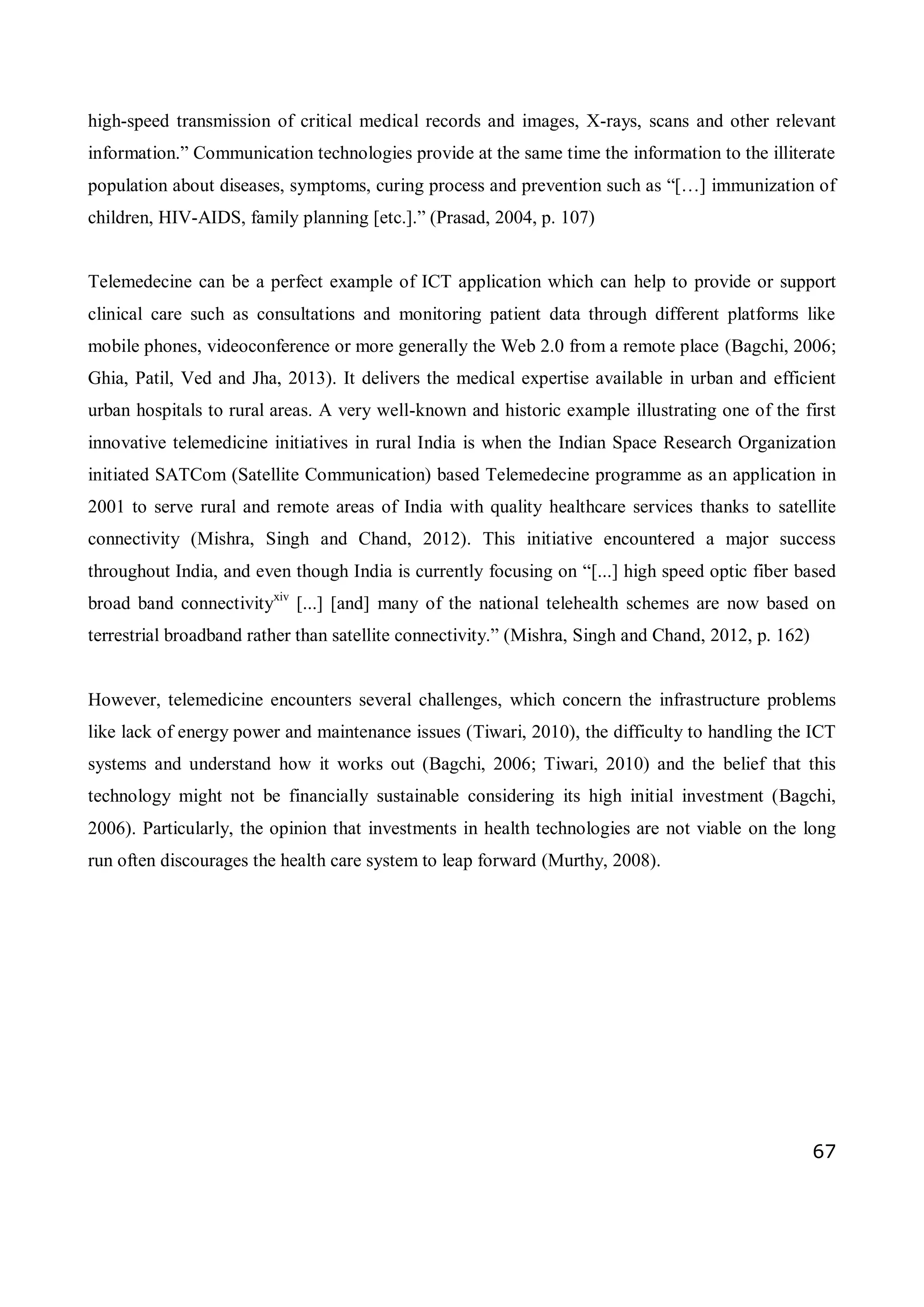 67
high-speed transmission of critical medical records and images, X-rays, scans and other relevant
information.” Communication technologies provide at the same time the information to the illiterate
population about diseases, symptoms, curing process and prevention such as “[…] immunization of
children, HIV-AIDS, family planning [etc.].” (Prasad, 2004, p. 107)
Telemedecine can be a perfect example of ICT application which can help to provide or support
clinical care such as consultations and monitoring patient data through different platforms like
mobile phones, videoconference or more generally the Web 2.0 from a remote place (Bagchi, 2006;
Ghia, Patil, Ved and Jha, 2013). It delivers the medical expertise available in urban and efficient
urban hospitals to rural areas. A very well-known and historic example illustrating one of the first
innovative telemedicine initiatives in rural India is when the Indian Space Research Organization
initiated SATCom (Satellite Communication) based Telemedecine programme as an application in
2001 to serve rural and remote areas of India with quality healthcare services thanks to satellite
connectivity (Mishra, Singh and Chand, 2012). This initiative encountered a major success
throughout India, and even though India is currently focusing on “[...] high speed optic fiber based
broad band connectivityxiv
[...] [and] many of the national telehealth schemes are now based on
terrestrial broadband rather than satellite connectivity.” (Mishra, Singh and Chand, 2012, p. 162)
However, telemedicine encounters several challenges, which concern the infrastructure problems
like lack of energy power and maintenance issues (Tiwari, 2010), the difficulty to handling the ICT
systems and understand how it works out (Bagchi, 2006; Tiwari, 2010) and the belief that this
technology might not be financially sustainable considering its high initial investment (Bagchi,
2006). Particularly, the opinion that investments in health technologies are not viable on the long
run often discourages the health care system to leap forward (Murthy, 2008).
 