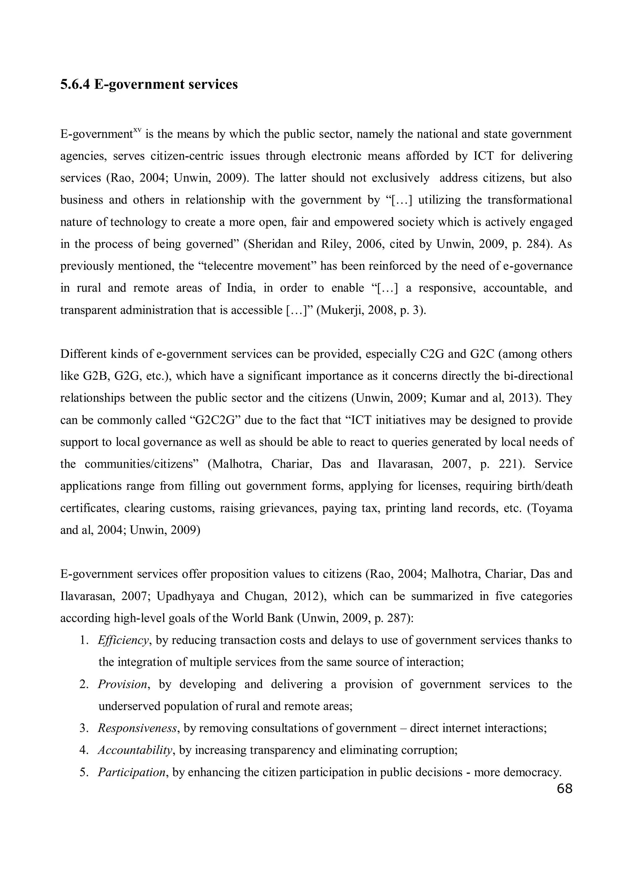 68
5.6.4 E-government services
E-governmentxv
is the means by which the public sector, namely the national and state government
agencies, serves citizen-centric issues through electronic means afforded by ICT for delivering
services (Rao, 2004; Unwin, 2009). The latter should not exclusively address citizens, but also
business and others in relationship with the government by “[…] utilizing the transformational
nature of technology to create a more open, fair and empowered society which is actively engaged
in the process of being governed” (Sheridan and Riley, 2006, cited by Unwin, 2009, p. 284). As
previously mentioned, the “telecentre movement” has been reinforced by the need of e-governance
in rural and remote areas of India, in order to enable “[…] a responsive, accountable, and
transparent administration that is accessible […]” (Mukerji, 2008, p. 3).
Different kinds of e-government services can be provided, especially C2G and G2C (among others
like G2B, G2G, etc.), which have a significant importance as it concerns directly the bi-directional
relationships between the public sector and the citizens (Unwin, 2009; Kumar and al, 2013). They
can be commonly called “G2C2G” due to the fact that “ICT initiatives may be designed to provide
support to local governance as well as should be able to react to queries generated by local needs of
the communities/citizens” (Malhotra, Chariar, Das and Ilavarasan, 2007, p. 221). Service
applications range from filling out government forms, applying for licenses, requiring birth/death
certificates, clearing customs, raising grievances, paying tax, printing land records, etc. (Toyama
and al, 2004; Unwin, 2009)
E-government services offer proposition values to citizens (Rao, 2004; Malhotra, Chariar, Das and
Ilavarasan, 2007; Upadhyaya and Chugan, 2012), which can be summarized in five categories
according high-level goals of the World Bank (Unwin, 2009, p. 287):
1. Efficiency, by reducing transaction costs and delays to use of government services thanks to
the integration of multiple services from the same source of interaction;
2. Provision, by developing and delivering a provision of government services to the
underserved population of rural and remote areas;
3. Responsiveness, by removing consultations of government – direct internet interactions;
4. Accountability, by increasing transparency and eliminating corruption;
5. Participation, by enhancing the citizen participation in public decisions - more democracy.
 