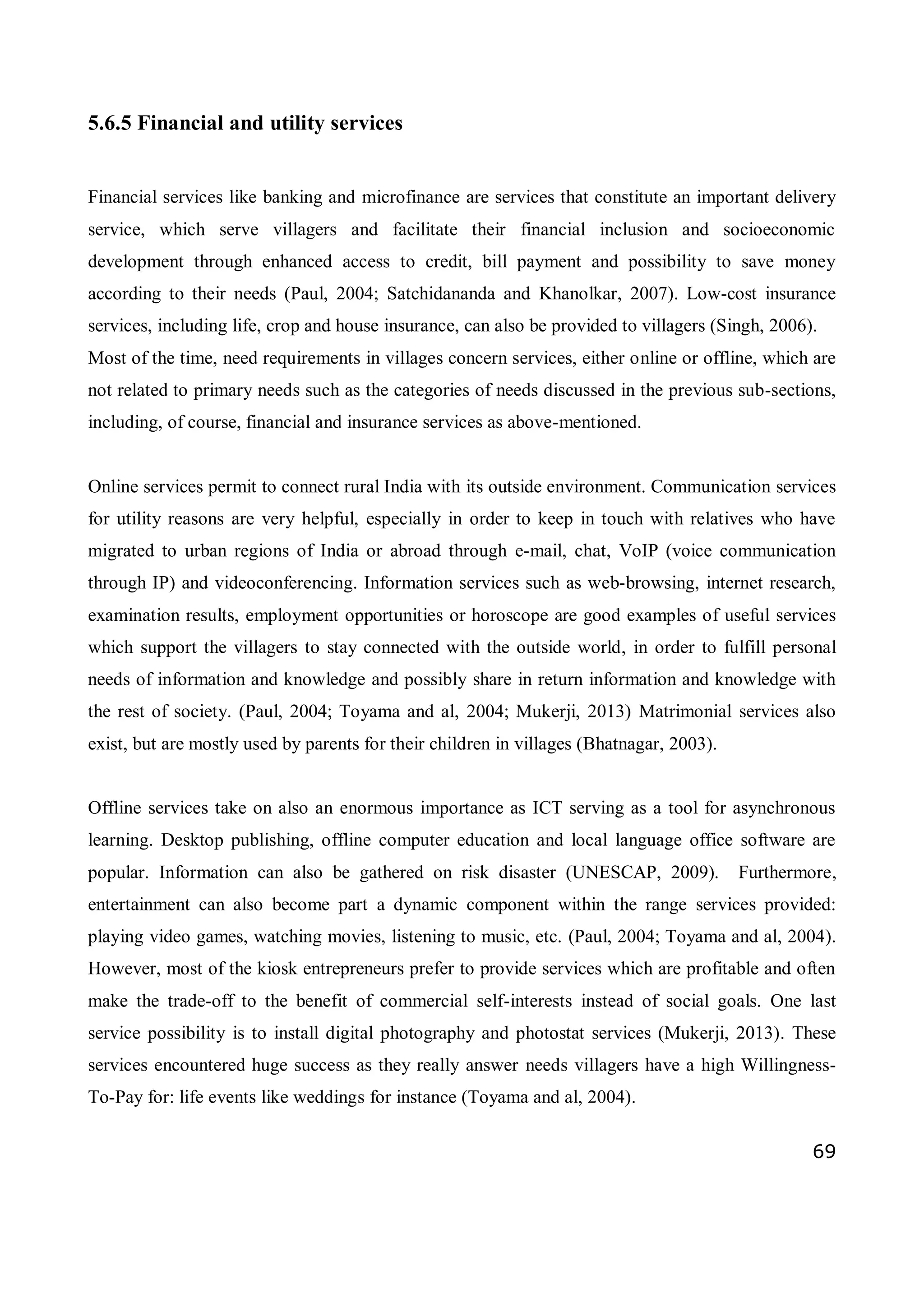 69
5.6.5 Financial and utility services
Financial services like banking and microfinance are services that constitute an important delivery
service, which serve villagers and facilitate their financial inclusion and socioeconomic
development through enhanced access to credit, bill payment and possibility to save money
according to their needs (Paul, 2004; Satchidananda and Khanolkar, 2007). Low-cost insurance
services, including life, crop and house insurance, can also be provided to villagers (Singh, 2006).
Most of the time, need requirements in villages concern services, either online or offline, which are
not related to primary needs such as the categories of needs discussed in the previous sub-sections,
including, of course, financial and insurance services as above-mentioned.
Online services permit to connect rural India with its outside environment. Communication services
for utility reasons are very helpful, especially in order to keep in touch with relatives who have
migrated to urban regions of India or abroad through e-mail, chat, VoIP (voice communication
through IP) and videoconferencing. Information services such as web-browsing, internet research,
examination results, employment opportunities or horoscope are good examples of useful services
which support the villagers to stay connected with the outside world, in order to fulfill personal
needs of information and knowledge and possibly share in return information and knowledge with
the rest of society. (Paul, 2004; Toyama and al, 2004; Mukerji, 2013) Matrimonial services also
exist, but are mostly used by parents for their children in villages (Bhatnagar, 2003).
Offline services take on also an enormous importance as ICT serving as a tool for asynchronous
learning. Desktop publishing, offline computer education and local language office software are
popular. Information can also be gathered on risk disaster (UNESCAP, 2009). Furthermore,
entertainment can also become part a dynamic component within the range services provided:
playing video games, watching movies, listening to music, etc. (Paul, 2004; Toyama and al, 2004).
However, most of the kiosk entrepreneurs prefer to provide services which are profitable and often
make the trade-off to the benefit of commercial self-interests instead of social goals. One last
service possibility is to install digital photography and photostat services (Mukerji, 2013). These
services encountered huge success as they really answer needs villagers have a high Willingness-
To-Pay for: life events like weddings for instance (Toyama and al, 2004).
 