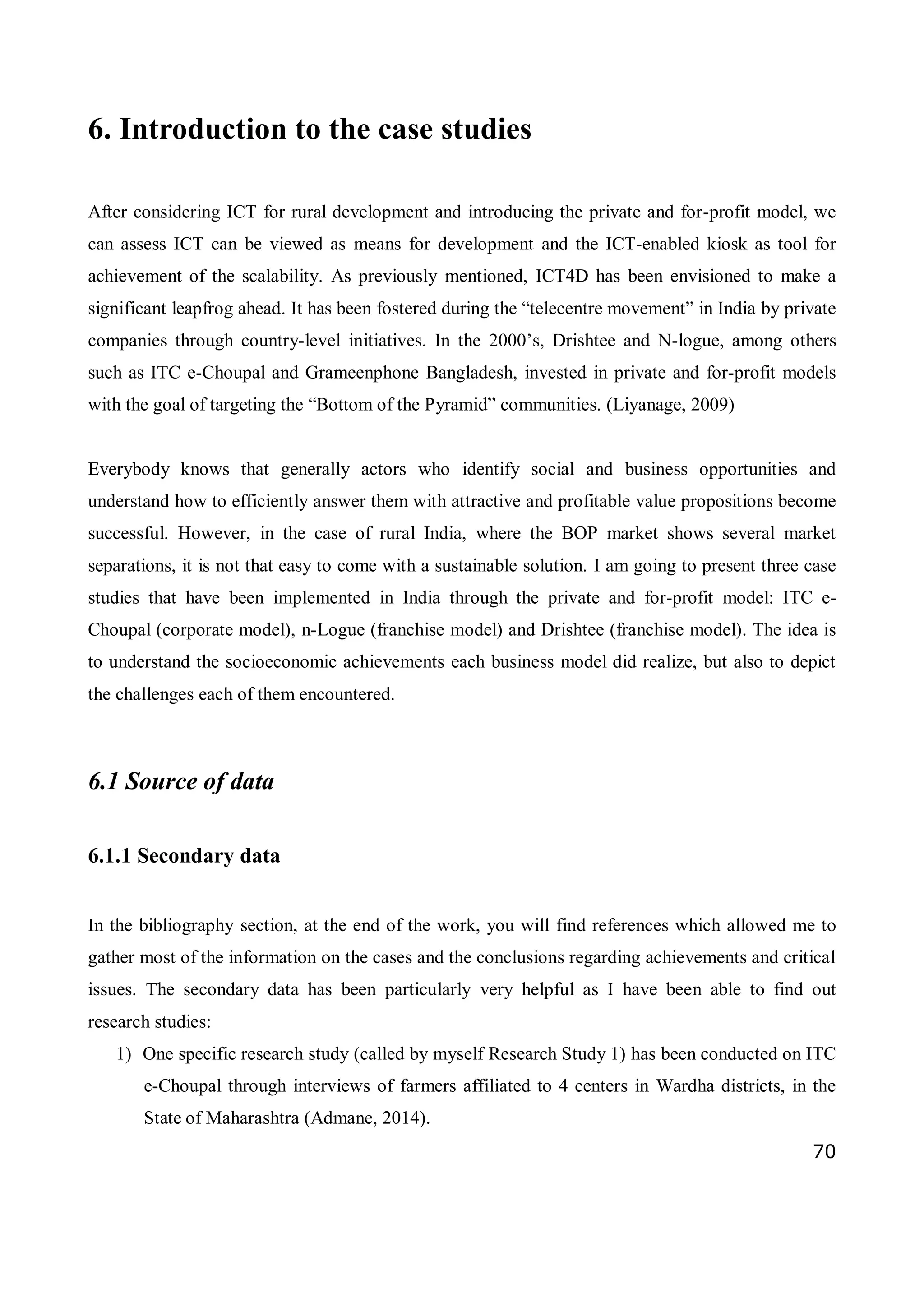 70
6. Introduction to the case studies
After considering ICT for rural development and introducing the private and for-profit model, we
can assess ICT can be viewed as means for development and the ICT-enabled kiosk as tool for
achievement of the scalability. As previously mentioned, ICT4D has been envisioned to make a
significant leapfrog ahead. It has been fostered during the “telecentre movement” in India by private
companies through country-level initiatives. In the 2000’s, Drishtee and N-logue, among others
such as ITC e-Choupal and Grameenphone Bangladesh, invested in private and for-profit models
with the goal of targeting the “Bottom of the Pyramid” communities. (Liyanage, 2009)
Everybody knows that generally actors who identify social and business opportunities and
understand how to efficiently answer them with attractive and profitable value propositions become
successful. However, in the case of rural India, where the BOP market shows several market
separations, it is not that easy to come with a sustainable solution. I am going to present three case
studies that have been implemented in India through the private and for-profit model: ITC e-
Choupal (corporate model), n-Logue (franchise model) and Drishtee (franchise model). The idea is
to understand the socioeconomic achievements each business model did realize, but also to depict
the challenges each of them encountered.
6.1 Source of data
6.1.1 Secondary data
In the bibliography section, at the end of the work, you will find references which allowed me to
gather most of the information on the cases and the conclusions regarding achievements and critical
issues. The secondary data has been particularly very helpful as I have been able to find out
research studies:
1) One specific research study (called by myself Research Study 1) has been conducted on ITC
e-Choupal through interviews of farmers affiliated to 4 centers in Wardha districts, in the
State of Maharashtra (Admane, 2014).
 