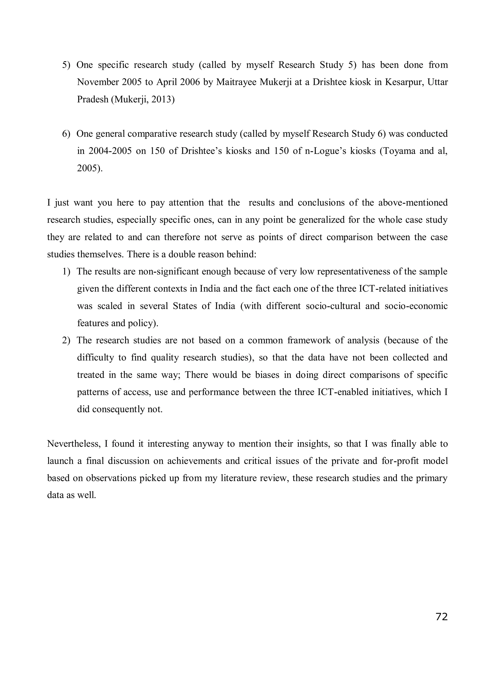 72
5) One specific research study (called by myself Research Study 5) has been done from
November 2005 to April 2006 by Maitrayee Mukerji at a Drishtee kiosk in Kesarpur, Uttar
Pradesh (Mukerji, 2013)
6) One general comparative research study (called by myself Research Study 6) was conducted
in 2004-2005 on 150 of Drishtee’s kiosks and 150 of n-Logue’s kiosks (Toyama and al,
2005).
I just want you here to pay attention that the results and conclusions of the above-mentioned
research studies, especially specific ones, can in any point be generalized for the whole case study
they are related to and can therefore not serve as points of direct comparison between the case
studies themselves. There is a double reason behind:
1) The results are non-significant enough because of very low representativeness of the sample
given the different contexts in India and the fact each one of the three ICT-related initiatives
was scaled in several States of India (with different socio-cultural and socio-economic
features and policy).
2) The research studies are not based on a common framework of analysis (because of the
difficulty to find quality research studies), so that the data have not been collected and
treated in the same way; There would be biases in doing direct comparisons of specific
patterns of access, use and performance between the three ICT-enabled initiatives, which I
did consequently not.
Nevertheless, I found it interesting anyway to mention their insights, so that I was finally able to
launch a final discussion on achievements and critical issues of the private and for-profit model
based on observations picked up from my literature review, these research studies and the primary
data as well.
 