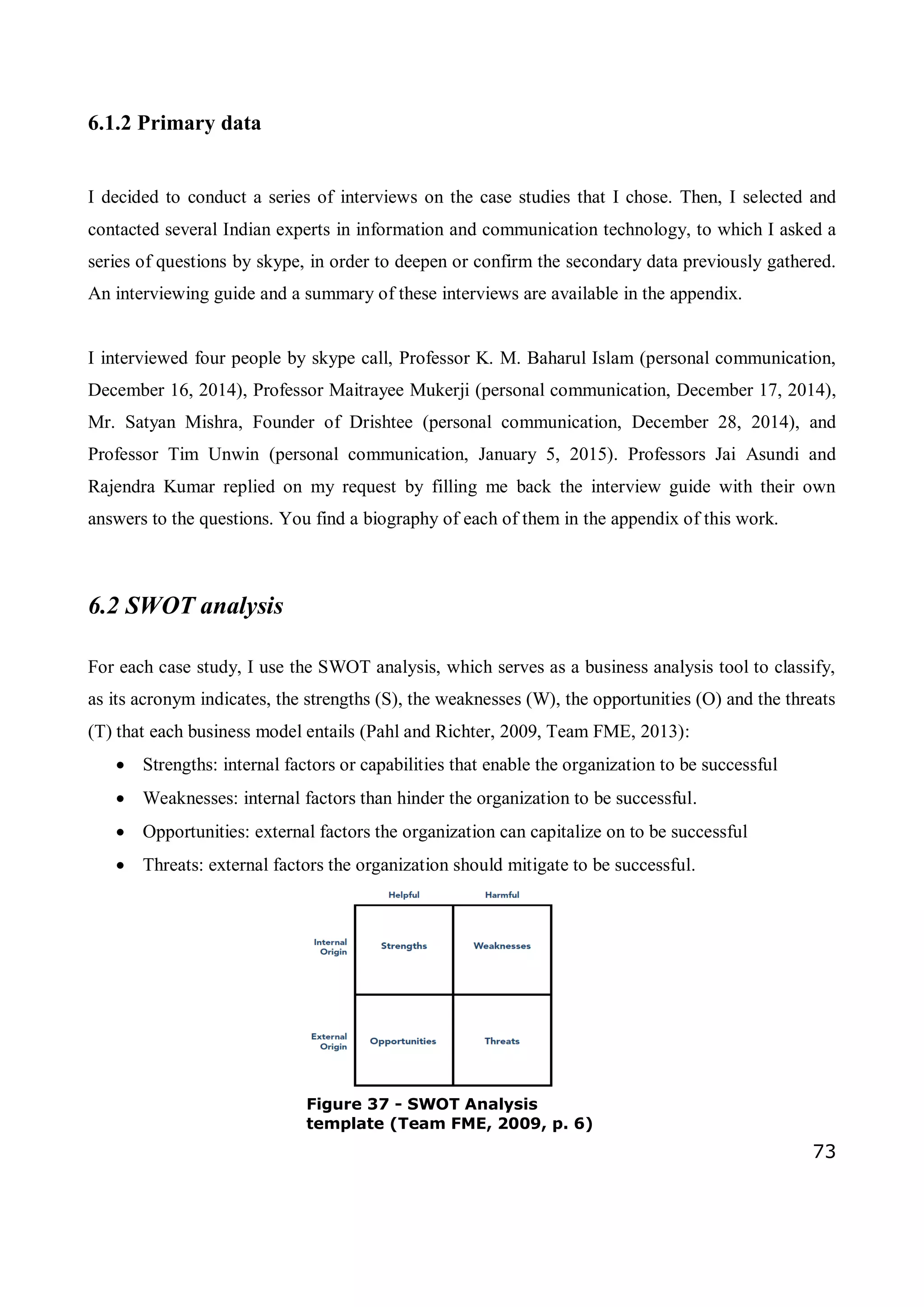 73
6.1.2 Primary data
I decided to conduct a series of interviews on the case studies that I chose. Then, I selected and
contacted several Indian experts in information and communication technology, to which I asked a
series of questions by skype, in order to deepen or confirm the secondary data previously gathered.
An interviewing guide and a summary of these interviews are available in the appendix.
I interviewed four people by skype call, Professor K. M. Baharul Islam (personal communication,
December 16, 2014), Professor Maitrayee Mukerji (personal communication, December 17, 2014),
Mr. Satyan Mishra, Founder of Drishtee (personal communication, December 28, 2014), and
Professor Tim Unwin (personal communication, January 5, 2015). Professors Jai Asundi and
Rajendra Kumar replied on my request by filling me back the interview guide with their own
answers to the questions. You find a biography of each of them in the appendix of this work.
6.2 SWOT analysis
For each case study, I use the SWOT analysis, which serves as a business analysis tool to classify,
as its acronym indicates, the strengths (S), the weaknesses (W), the opportunities (O) and the threats
(T) that each business model entails (Pahl and Richter, 2009, Team FME, 2013):
 Strengths: internal factors or capabilities that enable the organization to be successful
 Weaknesses: internal factors than hinder the organization to be successful.
 Opportunities: external factors the organization can capitalize on to be successful
 Threats: external factors the organization should mitigate to be successful.
Figure 37 - SWOT Analysis
template (Team FME, 2009, p. 6)
 