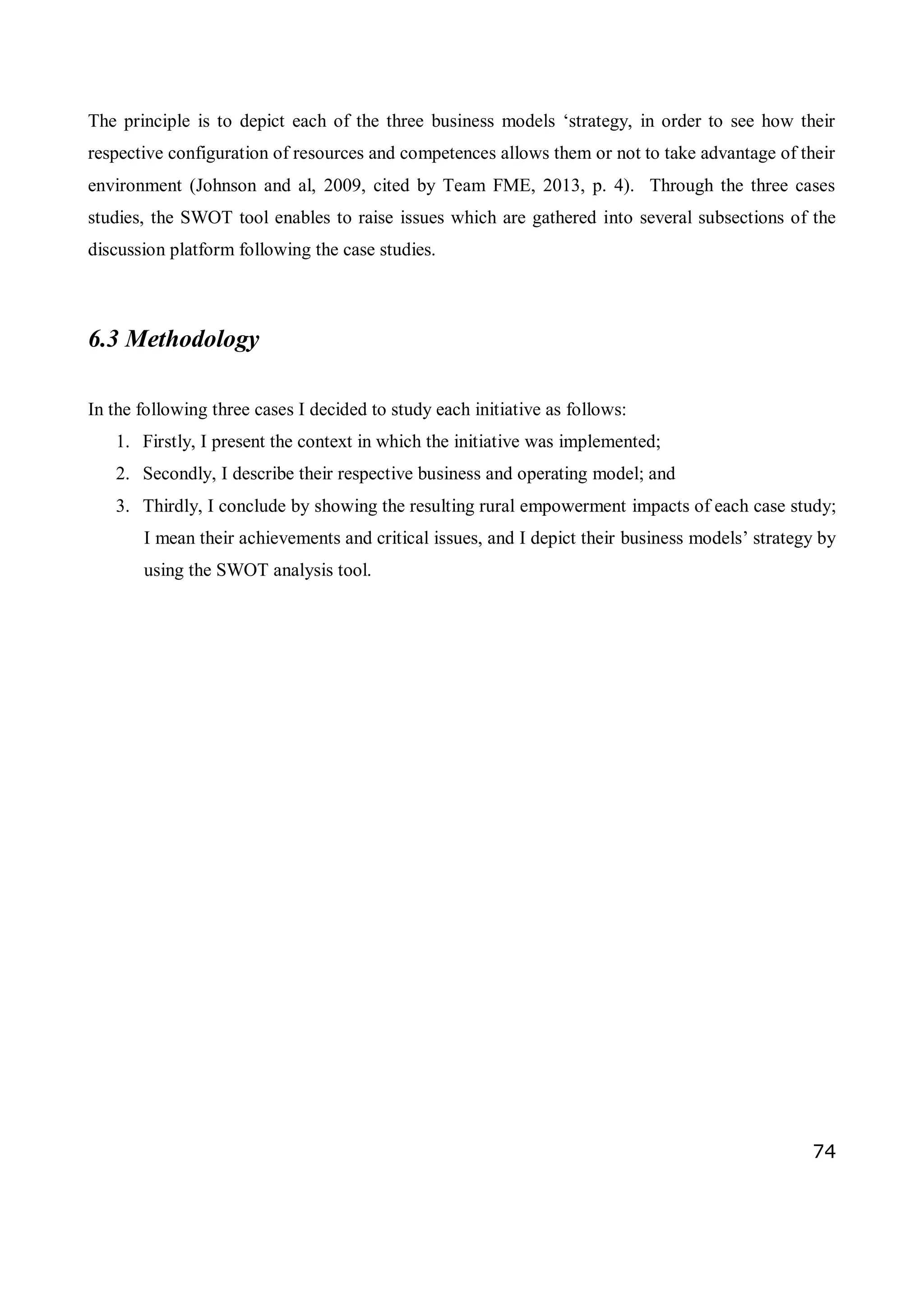 74
The principle is to depict each of the three business models ‘strategy, in order to see how their
respective configuration of resources and competences allows them or not to take advantage of their
environment (Johnson and al, 2009, cited by Team FME, 2013, p. 4). Through the three cases
studies, the SWOT tool enables to raise issues which are gathered into several subsections of the
discussion platform following the case studies.
6.3 Methodology
In the following three cases I decided to study each initiative as follows:
1. Firstly, I present the context in which the initiative was implemented;
2. Secondly, I describe their respective business and operating model; and
3. Thirdly, I conclude by showing the resulting rural empowerment impacts of each case study;
I mean their achievements and critical issues, and I depict their business models’ strategy by
using the SWOT analysis tool.
 