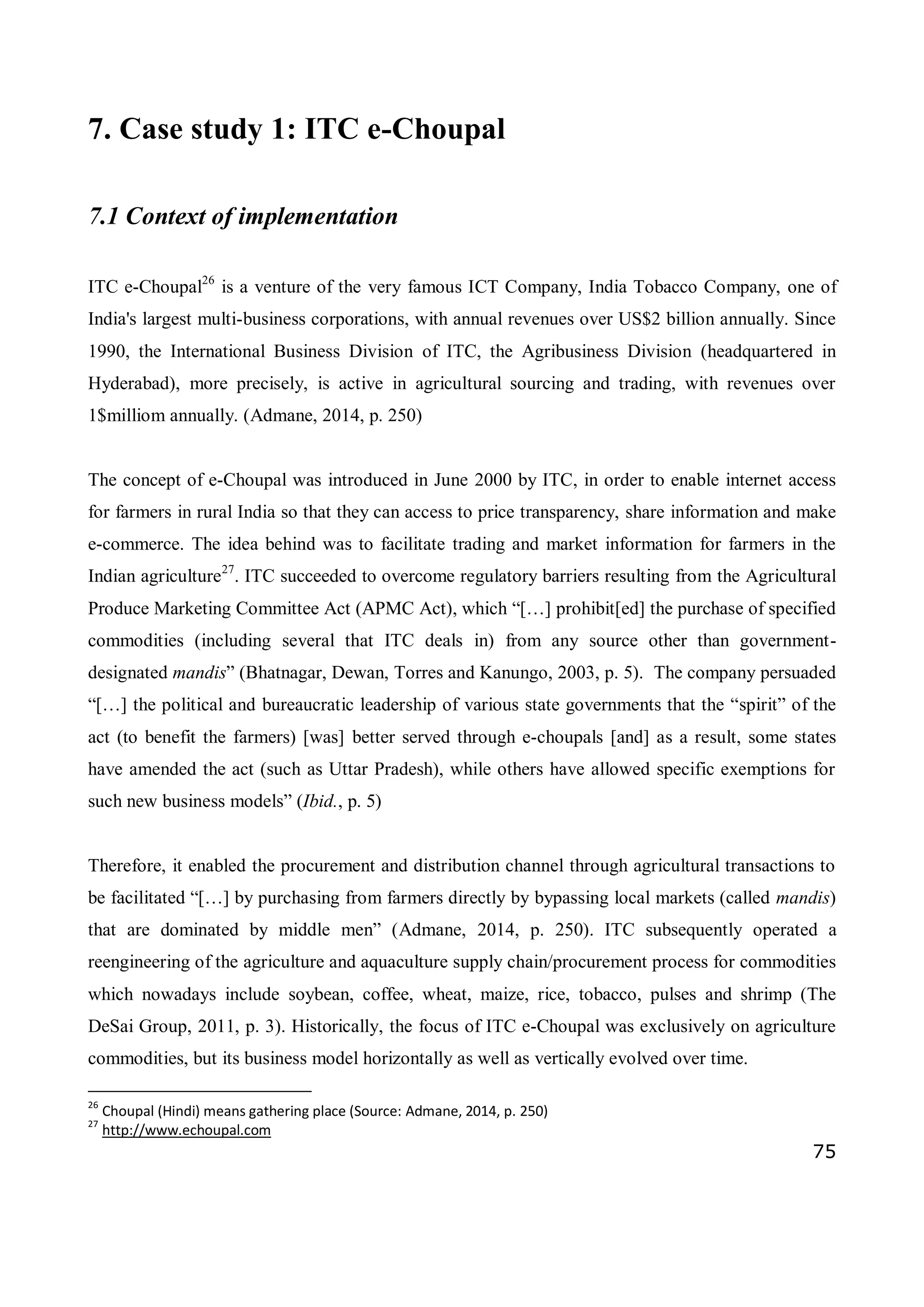 75
7. Case study 1: ITC e-Choupal
7.1 Context of implementation
ITC e-Choupal26
is a venture of the very famous ICT Company, India Tobacco Company, one of
India's largest multi-business corporations, with annual revenues over US$2 billion annually. Since
1990, the International Business Division of ITC, the Agribusiness Division (headquartered in
Hyderabad), more precisely, is active in agricultural sourcing and trading, with revenues over
1$milliom annually. (Admane, 2014, p. 250)
The concept of e-Choupal was introduced in June 2000 by ITC, in order to enable internet access
for farmers in rural India so that they can access to price transparency, share information and make
e-commerce. The idea behind was to facilitate trading and market information for farmers in the
Indian agriculture27
. ITC succeeded to overcome regulatory barriers resulting from the Agricultural
Produce Marketing Committee Act (APMC Act), which “[…] prohibit[ed] the purchase of specified
commodities (including several that ITC deals in) from any source other than government-
designated mandis” (Bhatnagar, Dewan, Torres and Kanungo, 2003, p. 5). The company persuaded
“[…] the political and bureaucratic leadership of various state governments that the “spirit” of the
act (to benefit the farmers) [was] better served through e-choupals [and] as a result, some states
have amended the act (such as Uttar Pradesh), while others have allowed specific exemptions for
such new business models” (Ibid., p. 5)
Therefore, it enabled the procurement and distribution channel through agricultural transactions to
be facilitated “[…] by purchasing from farmers directly by bypassing local markets (called mandis)
that are dominated by middle men” (Admane, 2014, p. 250). ITC subsequently operated a
reengineering of the agriculture and aquaculture supply chain/procurement process for commodities
which nowadays include soybean, coffee, wheat, maize, rice, tobacco, pulses and shrimp (The
DeSai Group, 2011, p. 3). Historically, the focus of ITC e-Choupal was exclusively on agriculture
commodities, but its business model horizontally as well as vertically evolved over time.
26
Choupal (Hindi) means gathering place (Source: Admane, 2014, p. 250)
27
http://www.echoupal.com
 