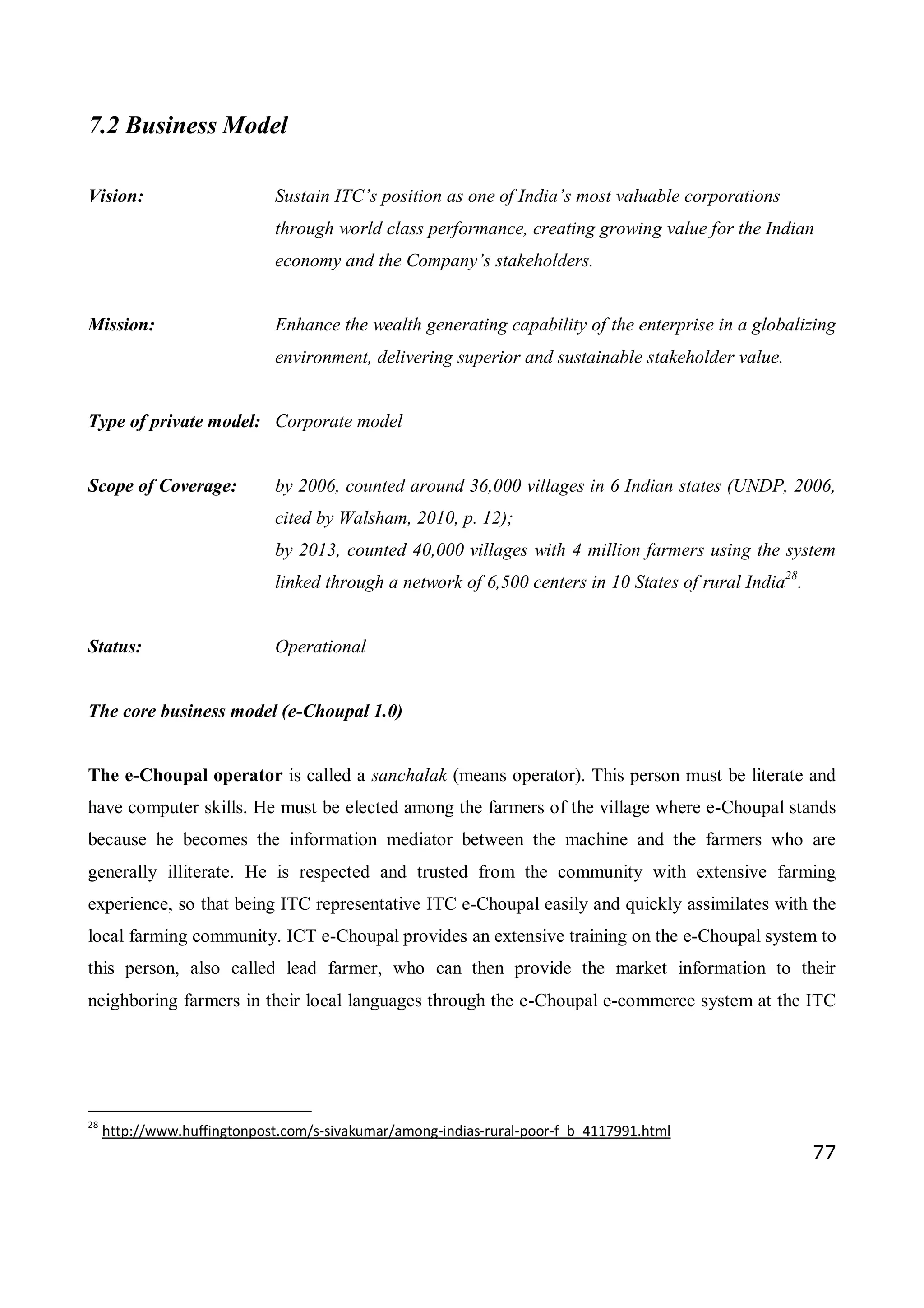 77
7.2 Business Model
Vision: Sustain ITC’s position as one of India’s most valuable corporations
through world class performance, creating growing value for the Indian
economy and the Company’s stakeholders.
Mission: Enhance the wealth generating capability of the enterprise in a globalizing
environment, delivering superior and sustainable stakeholder value.
Type of private model: Corporate model
Scope of Coverage: by 2006, counted around 36,000 villages in 6 Indian states (UNDP, 2006,
cited by Walsham, 2010, p. 12);
by 2013, counted 40,000 villages with 4 million farmers using the system
linked through a network of 6,500 centers in 10 States of rural India28
.
Status: Operational
The core business model (e-Choupal 1.0)
The e-Choupal operator is called a sanchalak (means operator). This person must be literate and
have computer skills. He must be elected among the farmers of the village where e-Choupal stands
because he becomes the information mediator between the machine and the farmers who are
generally illiterate. He is respected and trusted from the community with extensive farming
experience, so that being ITC representative ITC e-Choupal easily and quickly assimilates with the
local farming community. ICT e-Choupal provides an extensive training on the e-Choupal system to
this person, also called lead farmer, who can then provide the market information to their
neighboring farmers in their local languages through the e-Choupal e-commerce system at the ITC
28
http://www.huffingtonpost.com/s-sivakumar/among-indias-rural-poor-f_b_4117991.html
 