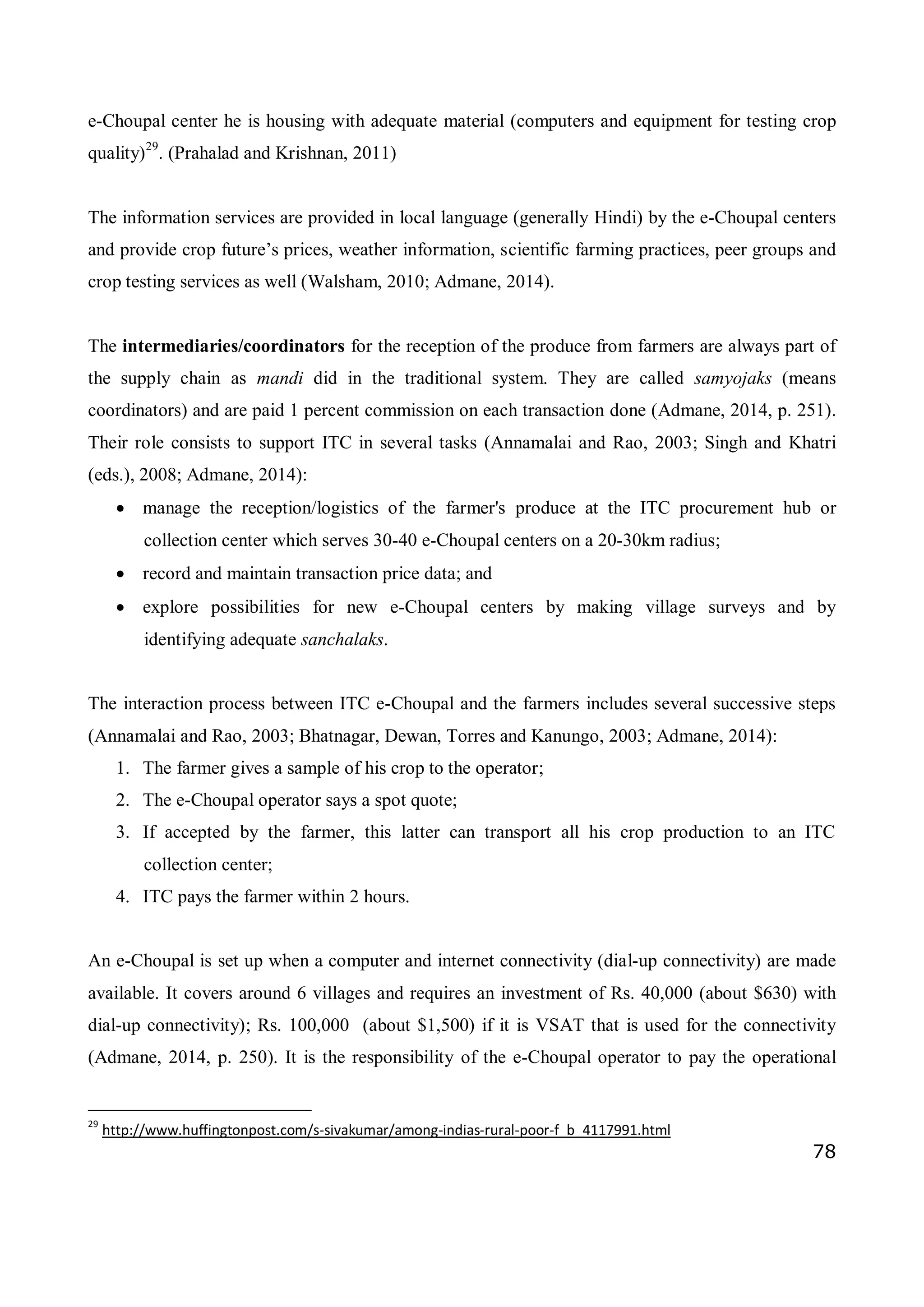 78
e-Choupal center he is housing with adequate material (computers and equipment for testing crop
quality)29
. (Prahalad and Krishnan, 2011)
The information services are provided in local language (generally Hindi) by the e-Choupal centers
and provide crop future’s prices, weather information, scientific farming practices, peer groups and
crop testing services as well (Walsham, 2010; Admane, 2014).
The intermediaries/coordinators for the reception of the produce from farmers are always part of
the supply chain as mandi did in the traditional system. They are called samyojaks (means
coordinators) and are paid 1 percent commission on each transaction done (Admane, 2014, p. 251).
Their role consists to support ITC in several tasks (Annamalai and Rao, 2003; Singh and Khatri
(eds.), 2008; Admane, 2014):
 manage the reception/logistics of the farmer's produce at the ITC procurement hub or
collection center which serves 30-40 e-Choupal centers on a 20-30km radius;
 record and maintain transaction price data; and
 explore possibilities for new e-Choupal centers by making village surveys and by
identifying adequate sanchalaks.
The interaction process between ITC e-Choupal and the farmers includes several successive steps
(Annamalai and Rao, 2003; Bhatnagar, Dewan, Torres and Kanungo, 2003; Admane, 2014):
1. The farmer gives a sample of his crop to the operator;
2. The e-Choupal operator says a spot quote;
3. If accepted by the farmer, this latter can transport all his crop production to an ITC
collection center;
4. ITC pays the farmer within 2 hours.
An e-Choupal is set up when a computer and internet connectivity (dial-up connectivity) are made
available. It covers around 6 villages and requires an investment of Rs. 40,000 (about $630) with
dial-up connectivity); Rs. 100,000 (about $1,500) if it is VSAT that is used for the connectivity
(Admane, 2014, p. 250). It is the responsibility of the e-Choupal operator to pay the operational
29
http://www.huffingtonpost.com/s-sivakumar/among-indias-rural-poor-f_b_4117991.html
 