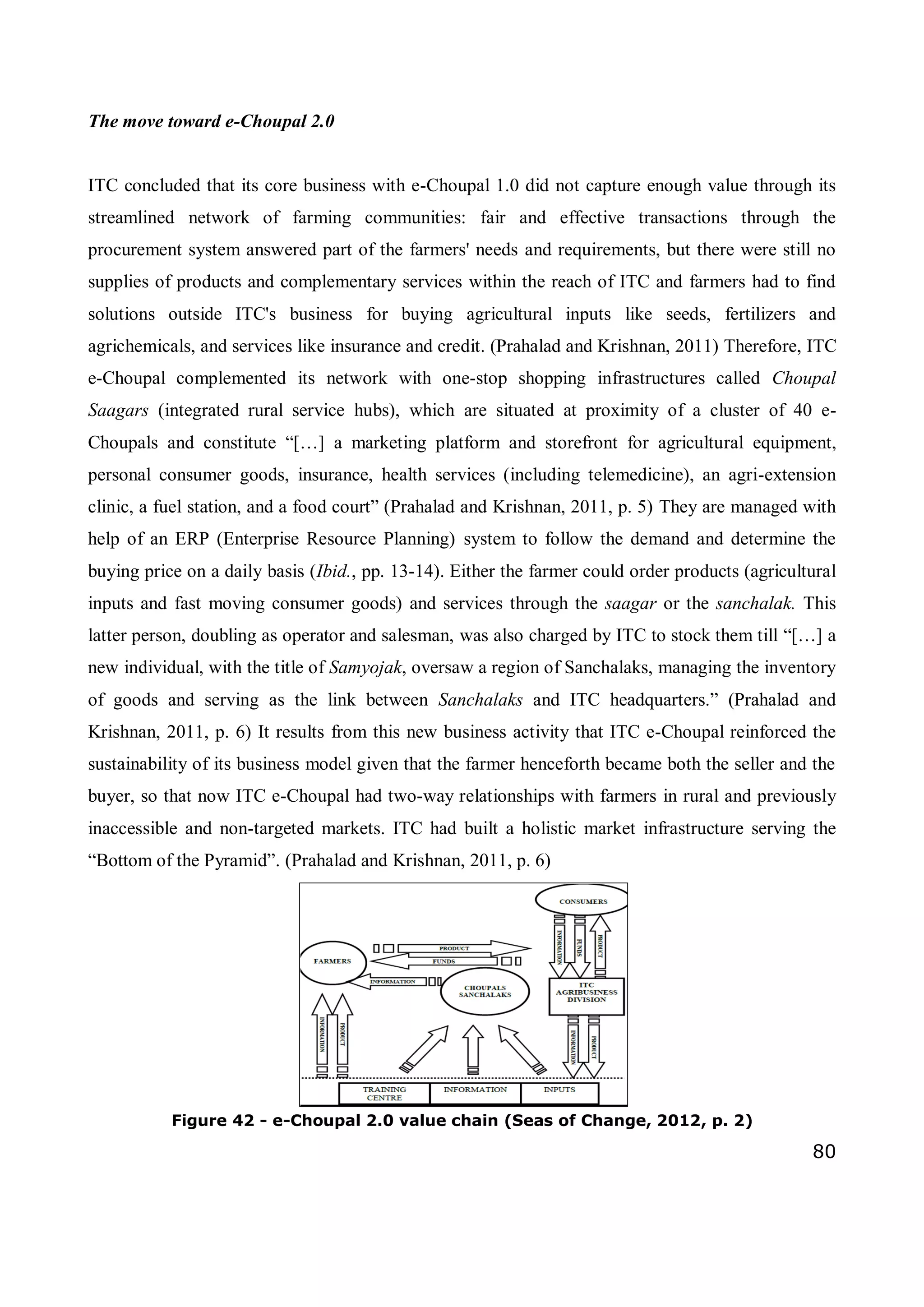 80
The move toward e-Choupal 2.0
ITC concluded that its core business with e-Choupal 1.0 did not capture enough value through its
streamlined network of farming communities: fair and effective transactions through the
procurement system answered part of the farmers' needs and requirements, but there were still no
supplies of products and complementary services within the reach of ITC and farmers had to find
solutions outside ITC's business for buying agricultural inputs like seeds, fertilizers and
agrichemicals, and services like insurance and credit. (Prahalad and Krishnan, 2011) Therefore, ITC
e-Choupal complemented its network with one-stop shopping infrastructures called Choupal
Saagars (integrated rural service hubs), which are situated at proximity of a cluster of 40 e-
Choupals and constitute “[…] a marketing platform and storefront for agricultural equipment,
personal consumer goods, insurance, health services (including telemedicine), an agri-extension
clinic, a fuel station, and a food court” (Prahalad and Krishnan, 2011, p. 5) They are managed with
help of an ERP (Enterprise Resource Planning) system to follow the demand and determine the
buying price on a daily basis (Ibid., pp. 13-14). Either the farmer could order products (agricultural
inputs and fast moving consumer goods) and services through the saagar or the sanchalak. This
latter person, doubling as operator and salesman, was also charged by ITC to stock them till “[…] a
new individual, with the title of Samyojak, oversaw a region of Sanchalaks, managing the inventory
of goods and serving as the link between Sanchalaks and ITC headquarters.” (Prahalad and
Krishnan, 2011, p. 6) It results from this new business activity that ITC e-Choupal reinforced the
sustainability of its business model given that the farmer henceforth became both the seller and the
buyer, so that now ITC e-Choupal had two-way relationships with farmers in rural and previously
inaccessible and non-targeted markets. ITC had built a holistic market infrastructure serving the
“Bottom of the Pyramid”. (Prahalad and Krishnan, 2011, p. 6)
Figure 42 - e-Choupal 2.0 value chain (Seas of Change, 2012, p. 2)
 