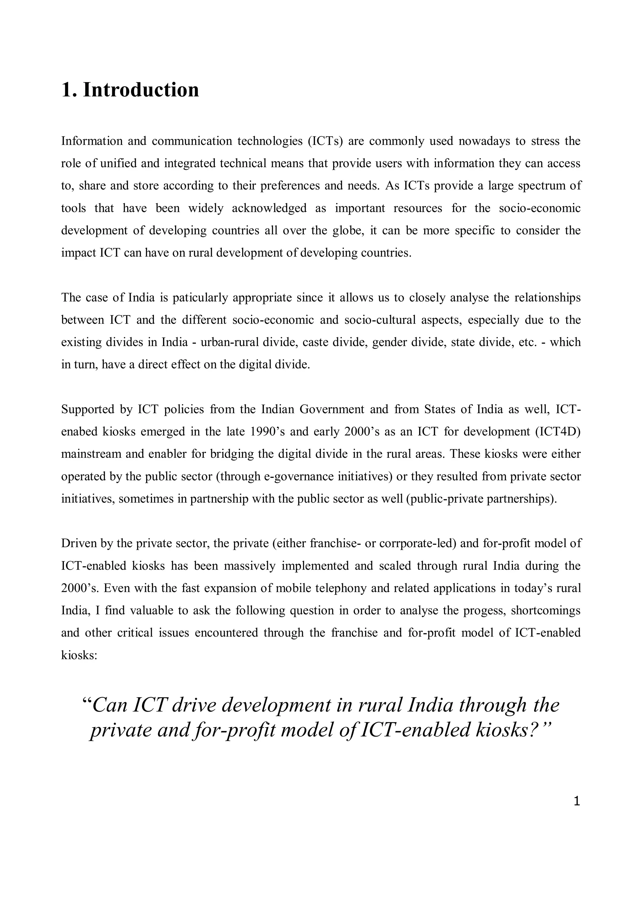 1
1. Introduction
Information and communication technologies (ICTs) are commonly used nowadays to stress the
role of unified and integrated technical means that provide users with information they can access
to, share and store according to their preferences and needs. As ICTs provide a large spectrum of
tools that have been widely acknowledged as important resources for the socio-economic
development of developing countries all over the globe, it can be more specific to consider the
impact ICT can have on rural development of developing countries.
The case of India is paticularly appropriate since it allows us to closely analyse the relationships
between ICT and the different socio-economic and socio-cultural aspects, especially due to the
existing divides in India - urban-rural divide, caste divide, gender divide, state divide, etc. - which
in turn, have a direct effect on the digital divide.
Supported by ICT policies from the Indian Government and from States of India as well, ICT-
enabed kiosks emerged in the late 1990’s and early 2000’s as an ICT for development (ICT4D)
mainstream and enabler for bridging the digital divide in the rural areas. These kiosks were either
operated by the public sector (through e-governance initiatives) or they resulted from private sector
initiatives, sometimes in partnership with the public sector as well (public-private partnerships).
Driven by the private sector, the private (either franchise- or corrporate-led) and for-profit model of
ICT-enabled kiosks has been massively implemented and scaled through rural India during the
2000’s. Even with the fast expansion of mobile telephony and related applications in today’s rural
India, I find valuable to ask the following question in order to analyse the progess, shortcomings
and other critical issues encountered through the franchise and for-profit model of ICT-enabled
kiosks:
“Can ICT drive development in rural India through the
private and for-profit model of ICT-enabled kiosks?”
 