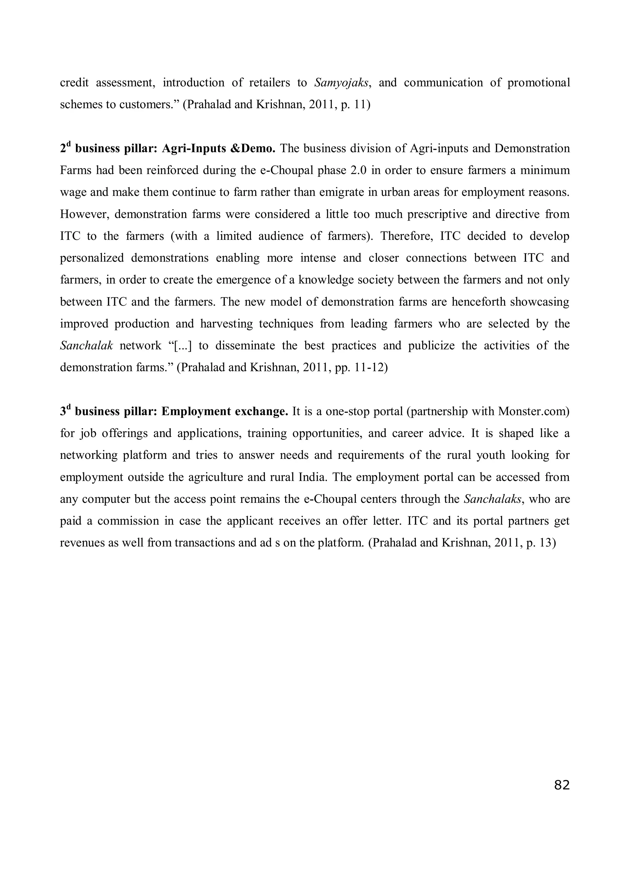 82
credit assessment, introduction of retailers to Samyojaks, and communication of promotional
schemes to customers.” (Prahalad and Krishnan, 2011, p. 11)
2d
business pillar: Agri-Inputs &Demo. The business division of Agri-inputs and Demonstration
Farms had been reinforced during the e-Choupal phase 2.0 in order to ensure farmers a minimum
wage and make them continue to farm rather than emigrate in urban areas for employment reasons.
However, demonstration farms were considered a little too much prescriptive and directive from
ITC to the farmers (with a limited audience of farmers). Therefore, ITC decided to develop
personalized demonstrations enabling more intense and closer connections between ITC and
farmers, in order to create the emergence of a knowledge society between the farmers and not only
between ITC and the farmers. The new model of demonstration farms are henceforth showcasing
improved production and harvesting techniques from leading farmers who are selected by the
Sanchalak network “[...] to disseminate the best practices and publicize the activities of the
demonstration farms.” (Prahalad and Krishnan, 2011, pp. 11-12)
3d
business pillar: Employment exchange. It is a one-stop portal (partnership with Monster.com)
for job offerings and applications, training opportunities, and career advice. It is shaped like a
networking platform and tries to answer needs and requirements of the rural youth looking for
employment outside the agriculture and rural India. The employment portal can be accessed from
any computer but the access point remains the e-Choupal centers through the Sanchalaks, who are
paid a commission in case the applicant receives an offer letter. ITC and its portal partners get
revenues as well from transactions and ad s on the platform. (Prahalad and Krishnan, 2011, p. 13)
 
